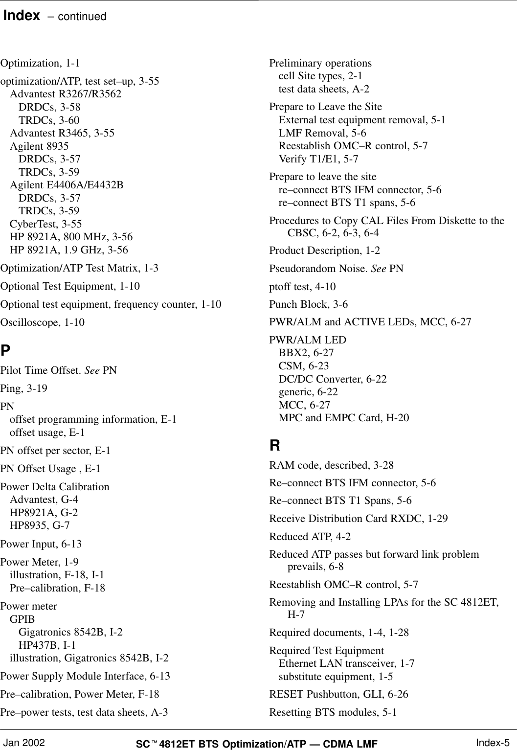 Index  – continuedJan 2002 SC4812ET BTS Optimization/ATP — CDMA LMF Index-5Optimization, 1-1optimization/ATP, test set–up, 3-55Advantest R3267/R3562DRDCs, 3-58TRDCs, 3-60Advantest R3465, 3-55Agilent 8935DRDCs, 3-57TRDCs, 3-59Agilent E4406A/E4432BDRDCs, 3-57TRDCs, 3-59CyberTest, 3-55HP 8921A, 800 MHz, 3-56HP 8921A, 1.9 GHz, 3-56Optimization/ATP Test Matrix, 1-3Optional Test Equipment, 1-10Optional test equipment, frequency counter, 1-10Oscilloscope, 1-10PPilot Time Offset. See PNPing, 3-19PNoffset programming information, E-1offset usage, E-1PN offset per sector, E-1PN Offset Usage , E-1Power Delta CalibrationAdvantest, G-4HP8921A, G-2HP8935, G-7Power Input, 6-13Power Meter, 1-9illustration, F-18, I-1Pre–calibration, F-18Power meterGPIBGigatronics 8542B, I-2HP437B, I-1illustration, Gigatronics 8542B, I-2Power Supply Module Interface, 6-13Pre–calibration, Power Meter, F-18Pre–power tests, test data sheets, A-3Preliminary operationscell Site types, 2-1test data sheets, A-2Prepare to Leave the SiteExternal test equipment removal, 5-1LMF Removal, 5-6Reestablish OMC–R control, 5-7Verify T1/E1, 5-7Prepare to leave the sitere–connect BTS IFM connector, 5-6re–connect BTS T1 spans, 5-6Procedures to Copy CAL Files From Diskette to theCBSC, 6-2, 6-3, 6-4Product Description, 1-2Pseudorandom Noise. See PNptoff test, 4-10Punch Block, 3-6PWR/ALM and ACTIVE LEDs, MCC, 6-27PWR/ALM LEDBBX2, 6-27CSM, 6-23DC/DC Converter, 6-22generic, 6-22MCC, 6-27MPC and EMPC Card, H-20RRAM code, described, 3-28Re–connect BTS IFM connector, 5-6Re–connect BTS T1 Spans, 5-6Receive Distribution Card RXDC, 1-29Reduced ATP, 4-2Reduced ATP passes but forward link problemprevails, 6-8Reestablish OMC–R control, 5-7Removing and Installing LPAs for the SC 4812ET,H-7Required documents, 1-4, 1-28Required Test EquipmentEthernet LAN transceiver, 1-7substitute equipment, 1-5RESET Pushbutton, GLI, 6-26Resetting BTS modules, 5-1