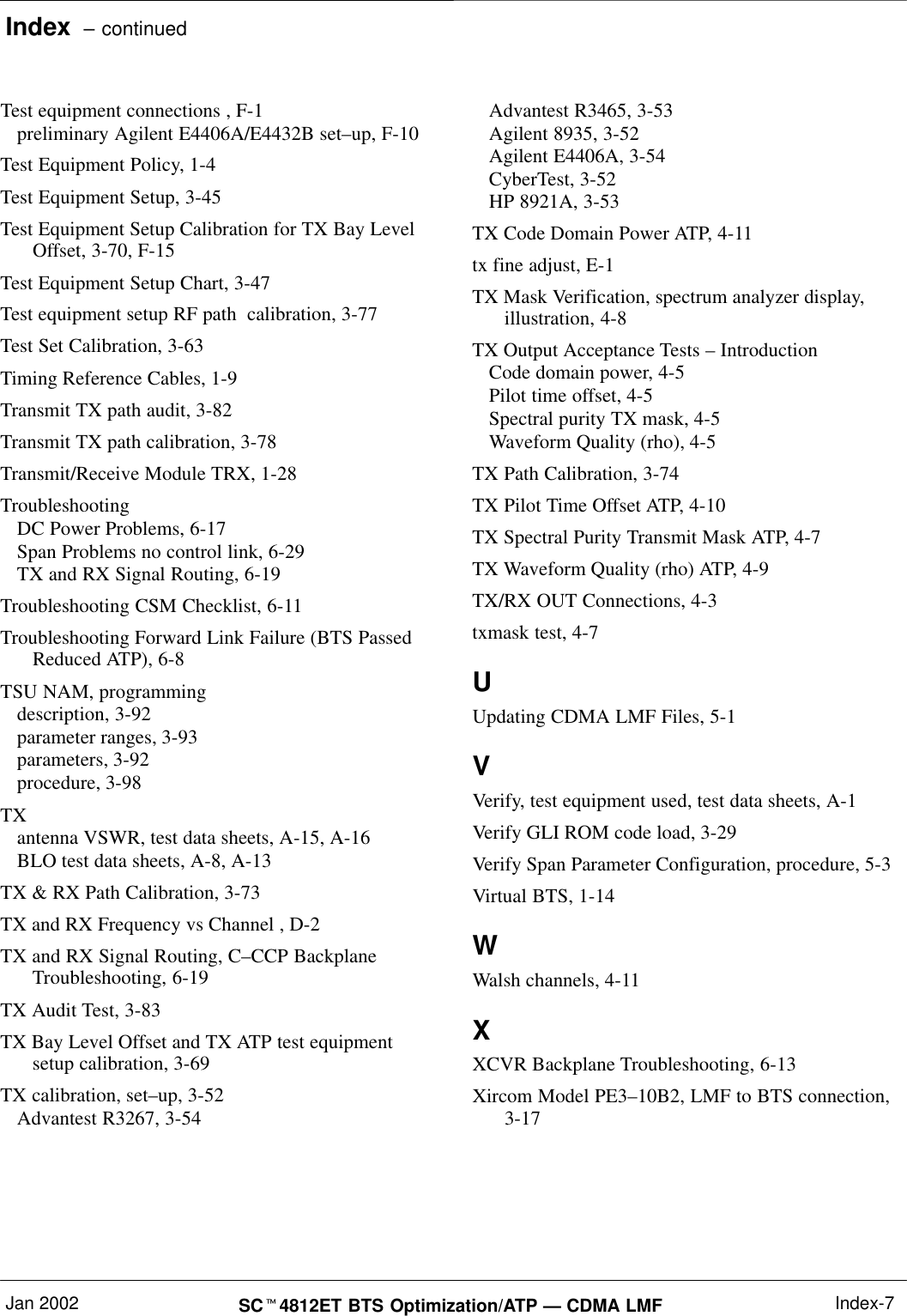 Index  – continuedJan 2002 SC4812ET BTS Optimization/ATP — CDMA LMF Index-7Test equipment connections , F-1preliminary Agilent E4406A/E4432B set–up, F-10Test Equipment Policy, 1-4Test Equipment Setup, 3-45Test Equipment Setup Calibration for TX Bay LevelOffset, 3-70, F-15Test Equipment Setup Chart, 3-47Test equipment setup RF path  calibration, 3-77Test Set Calibration, 3-63Timing Reference Cables, 1-9Transmit TX path audit, 3-82Transmit TX path calibration, 3-78Transmit/Receive Module TRX, 1-28TroubleshootingDC Power Problems, 6-17Span Problems no control link, 6-29TX and RX Signal Routing, 6-19Troubleshooting CSM Checklist, 6-11Troubleshooting Forward Link Failure (BTS PassedReduced ATP), 6-8TSU NAM, programmingdescription, 3-92parameter ranges, 3-93parameters, 3-92procedure, 3-98TXantenna VSWR, test data sheets, A-15, A-16BLO test data sheets, A-8, A-13TX &amp; RX Path Calibration, 3-73TX and RX Frequency vs Channel , D-2TX and RX Signal Routing, C–CCP BackplaneTroubleshooting, 6-19TX Audit Test, 3-83TX Bay Level Offset and TX ATP test equipmentsetup calibration, 3-69TX calibration, set–up, 3-52Advantest R3267, 3-54Advantest R3465, 3-53Agilent 8935, 3-52Agilent E4406A, 3-54CyberTest, 3-52HP 8921A, 3-53TX Code Domain Power ATP, 4-11tx fine adjust, E-1TX Mask Verification, spectrum analyzer display,illustration, 4-8TX Output Acceptance Tests – IntroductionCode domain power, 4-5Pilot time offset, 4-5Spectral purity TX mask, 4-5Waveform Quality (rho), 4-5TX Path Calibration, 3-74TX Pilot Time Offset ATP, 4-10TX Spectral Purity Transmit Mask ATP, 4-7TX Waveform Quality (rho) ATP, 4-9TX/RX OUT Connections, 4-3txmask test, 4-7UUpdating CDMA LMF Files, 5-1VVerify, test equipment used, test data sheets, A-1Verify GLI ROM code load, 3-29Verify Span Parameter Configuration, procedure, 5-3Virtual BTS, 1-14WWalsh channels, 4-11XXCVR Backplane Troubleshooting, 6-13Xircom Model PE3–10B2, LMF to BTS connection,3-17