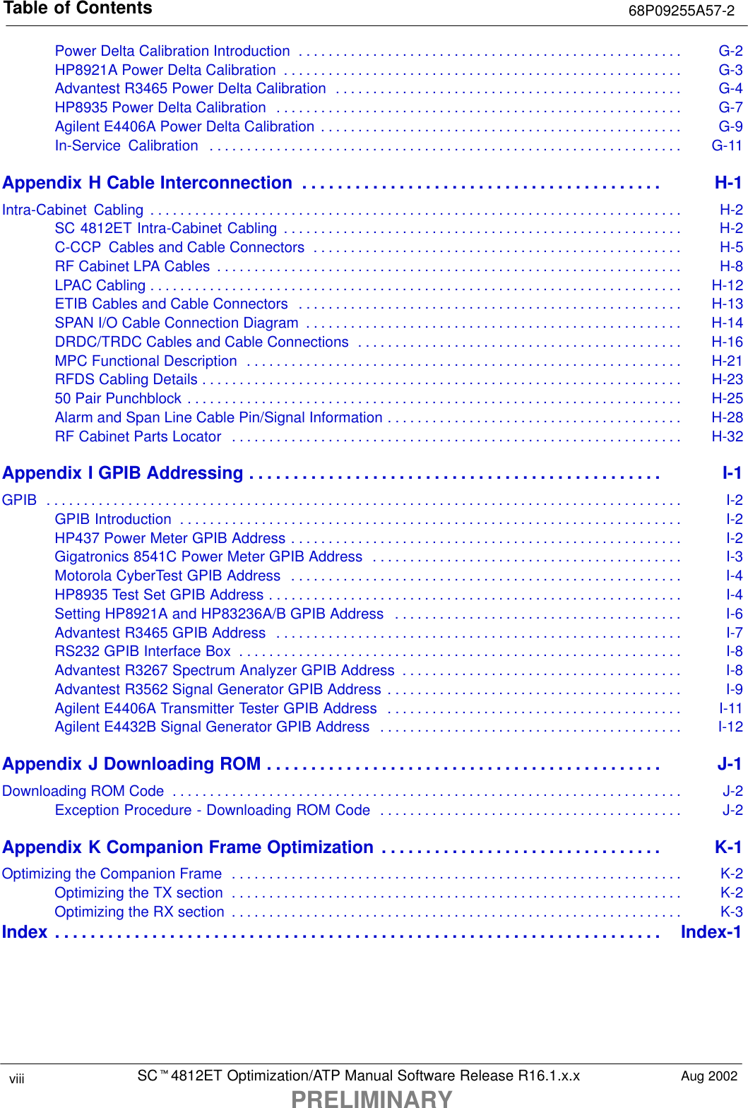 Table of Contents 68P09255A57-2SCt4812ET Optimization/ATP Manual Software Release R16.1.x.xPRELIMINARYviii Aug 2002Power Delta Calibration Introduction G-2. . . . . . . . . . . . . . . . . . . . . . . . . . . . . . . . . . . . . . . . . . . . . . . . . . . . HP8921A Power Delta Calibration G-3. . . . . . . . . . . . . . . . . . . . . . . . . . . . . . . . . . . . . . . . . . . . . . . . . . . . . . Advantest R3465 Power Delta Calibration G-4. . . . . . . . . . . . . . . . . . . . . . . . . . . . . . . . . . . . . . . . . . . . . . . HP8935 Power Delta Calibration G-7. . . . . . . . . . . . . . . . . . . . . . . . . . . . . . . . . . . . . . . . . . . . . . . . . . . . . . . Agilent E4406A Power Delta Calibration G-9. . . . . . . . . . . . . . . . . . . . . . . . . . . . . . . . . . . . . . . . . . . . . . . . . In-Service  Calibration G-11. . . . . . . . . . . . . . . . . . . . . . . . . . . . . . . . . . . . . . . . . . . . . . . . . . . . . . . . . . . . . . . . Appendix H Cable Interconnection H-1. . . . . . . . . . . . . . . . . . . . . . . . . . . . . . . . . . . . . . . . . Intra-Cabinet Cabling H-2. . . . . . . . . . . . . . . . . . . . . . . . . . . . . . . . . . . . . . . . . . . . . . . . . . . . . . . . . . . . . . . . . . . . . . . . SC 4812ET Intra-Cabinet Cabling H-2. . . . . . . . . . . . . . . . . . . . . . . . . . . . . . . . . . . . . . . . . . . . . . . . . . . . . . C-CCP  Cables and Cable Connectors H-5. . . . . . . . . . . . . . . . . . . . . . . . . . . . . . . . . . . . . . . . . . . . . . . . . . RF Cabinet LPA Cables H-8. . . . . . . . . . . . . . . . . . . . . . . . . . . . . . . . . . . . . . . . . . . . . . . . . . . . . . . . . . . . . . . LPAC Cabling H-12. . . . . . . . . . . . . . . . . . . . . . . . . . . . . . . . . . . . . . . . . . . . . . . . . . . . . . . . . . . . . . . . . . . . . . . . ETIB Cables and Cable Connectors H-13. . . . . . . . . . . . . . . . . . . . . . . . . . . . . . . . . . . . . . . . . . . . . . . . . . . . SPAN I/O Cable Connection Diagram H-14. . . . . . . . . . . . . . . . . . . . . . . . . . . . . . . . . . . . . . . . . . . . . . . . . . . DRDC/TRDC Cables and Cable Connections H-16. . . . . . . . . . . . . . . . . . . . . . . . . . . . . . . . . . . . . . . . . . . . MPC Functional Description H-21. . . . . . . . . . . . . . . . . . . . . . . . . . . . . . . . . . . . . . . . . . . . . . . . . . . . . . . . . . . RFDS Cabling Details H-23. . . . . . . . . . . . . . . . . . . . . . . . . . . . . . . . . . . . . . . . . . . . . . . . . . . . . . . . . . . . . . . . . 50 Pair Punchblock H-25. . . . . . . . . . . . . . . . . . . . . . . . . . . . . . . . . . . . . . . . . . . . . . . . . . . . . . . . . . . . . . . . . . . Alarm and Span Line Cable Pin/Signal Information H-28. . . . . . . . . . . . . . . . . . . . . . . . . . . . . . . . . . . . . . . . RF Cabinet Parts Locator H-32. . . . . . . . . . . . . . . . . . . . . . . . . . . . . . . . . . . . . . . . . . . . . . . . . . . . . . . . . . . . . Appendix I GPIB Addressing I-1. . . . . . . . . . . . . . . . . . . . . . . . . . . . . . . . . . . . . . . . . . . . . . . GPIB I-2. . . . . . . . . . . . . . . . . . . . . . . . . . . . . . . . . . . . . . . . . . . . . . . . . . . . . . . . . . . . . . . . . . . . . . . . . . . . . . . . . . . . . . GPIB Introduction I-2. . . . . . . . . . . . . . . . . . . . . . . . . . . . . . . . . . . . . . . . . . . . . . . . . . . . . . . . . . . . . . . . . . . . HP437 Power Meter GPIB Address I-2. . . . . . . . . . . . . . . . . . . . . . . . . . . . . . . . . . . . . . . . . . . . . . . . . . . . . Gigatronics 8541C Power Meter GPIB Address I-3. . . . . . . . . . . . . . . . . . . . . . . . . . . . . . . . . . . . . . . . . . Motorola CyberTest GPIB Address I-4. . . . . . . . . . . . . . . . . . . . . . . . . . . . . . . . . . . . . . . . . . . . . . . . . . . . . HP8935 Test Set GPIB Address I-4. . . . . . . . . . . . . . . . . . . . . . . . . . . . . . . . . . . . . . . . . . . . . . . . . . . . . . . . Setting HP8921A and HP83236A/B GPIB Address I-6. . . . . . . . . . . . . . . . . . . . . . . . . . . . . . . . . . . . . . . Advantest R3465 GPIB Address I-7. . . . . . . . . . . . . . . . . . . . . . . . . . . . . . . . . . . . . . . . . . . . . . . . . . . . . . . RS232 GPIB Interface Box I-8. . . . . . . . . . . . . . . . . . . . . . . . . . . . . . . . . . . . . . . . . . . . . . . . . . . . . . . . . . . . Advantest R3267 Spectrum Analyzer GPIB Address I-8. . . . . . . . . . . . . . . . . . . . . . . . . . . . . . . . . . . . . . Advantest R3562 Signal Generator GPIB Address I-9. . . . . . . . . . . . . . . . . . . . . . . . . . . . . . . . . . . . . . . . Agilent E4406A Transmitter Tester GPIB Address I-11. . . . . . . . . . . . . . . . . . . . . . . . . . . . . . . . . . . . . . . . Agilent E4432B Signal Generator GPIB Address I-12. . . . . . . . . . . . . . . . . . . . . . . . . . . . . . . . . . . . . . . . . Appendix J Downloading ROM J-1. . . . . . . . . . . . . . . . . . . . . . . . . . . . . . . . . . . . . . . . . . . . . Downloading ROM Code J-2. . . . . . . . . . . . . . . . . . . . . . . . . . . . . . . . . . . . . . . . . . . . . . . . . . . . . . . . . . . . . . . . . . . . . Exception Procedure - Downloading ROM Code J-2. . . . . . . . . . . . . . . . . . . . . . . . . . . . . . . . . . . . . . . . . Appendix K Companion Frame Optimization K-1. . . . . . . . . . . . . . . . . . . . . . . . . . . . . . . . Optimizing the Companion Frame K-2. . . . . . . . . . . . . . . . . . . . . . . . . . . . . . . . . . . . . . . . . . . . . . . . . . . . . . . . . . . . . Optimizing the TX section K-2. . . . . . . . . . . . . . . . . . . . . . . . . . . . . . . . . . . . . . . . . . . . . . . . . . . . . . . . . . . . . Optimizing the RX section K-3. . . . . . . . . . . . . . . . . . . . . . . . . . . . . . . . . . . . . . . . . . . . . . . . . . . . . . . . . . . . . Index Index-1. . . . . . . . . . . . . . . . . . . . . . . . . . . . . . . . . . . . . . . . . . . . . . . . . . . . . . . . . . . . . . . . . . . . . 