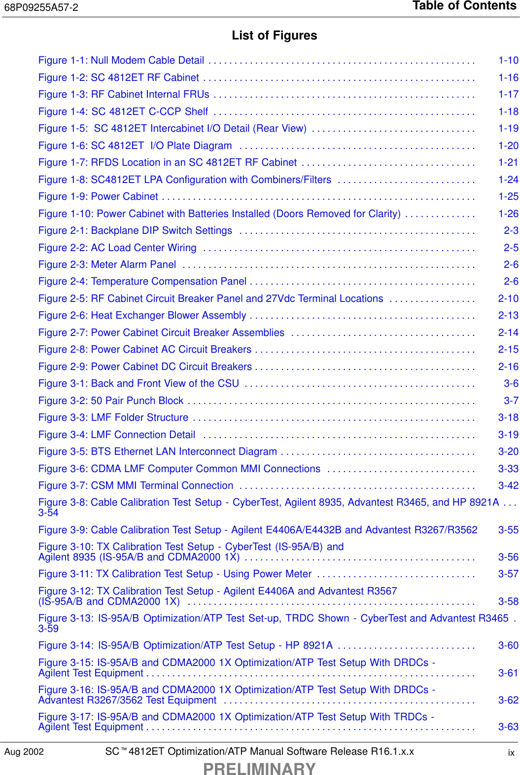 Table of Contents68P09255A57-2SCt4812ET Optimization/ATP Manual Software Release R16.1.x.xPRELIMINARYixAug 2002List of FiguresFigure 1-1: Null Modem Cable Detail 1-10. . . . . . . . . . . . . . . . . . . . . . . . . . . . . . . . . . . . . . . . . . . . . . . . . . . . Figure 1-2: SC 4812ET RF Cabinet 1-16. . . . . . . . . . . . . . . . . . . . . . . . . . . . . . . . . . . . . . . . . . . . . . . . . . . . . Figure 1-3: RF Cabinet Internal FRUs 1-17. . . . . . . . . . . . . . . . . . . . . . . . . . . . . . . . . . . . . . . . . . . . . . . . . . . Figure 1-4: SC 4812ET C-CCP Shelf 1-18. . . . . . . . . . . . . . . . . . . . . . . . . . . . . . . . . . . . . . . . . . . . . . . . . . . Figure 1-5:  SC 4812ET Intercabinet I/O Detail (Rear View) 1-19. . . . . . . . . . . . . . . . . . . . . . . . . . . . . . . . Figure 1-6: SC 4812ET  I/O Plate Diagram 1-20. . . . . . . . . . . . . . . . . . . . . . . . . . . . . . . . . . . . . . . . . . . . . . Figure 1-7: RFDS Location in an SC 4812ET RF Cabinet 1-21. . . . . . . . . . . . . . . . . . . . . . . . . . . . . . . . . . Figure 1-8: SC4812ET LPA Configuration with Combiners/Filters 1-24. . . . . . . . . . . . . . . . . . . . . . . . . . . Figure 1-9: Power Cabinet 1-25. . . . . . . . . . . . . . . . . . . . . . . . . . . . . . . . . . . . . . . . . . . . . . . . . . . . . . . . . . . . . Figure 1-10: Power Cabinet with Batteries Installed (Doors Removed for Clarity) 1-26. . . . . . . . . . . . . . Figure 2-1: Backplane DIP Switch Settings 2-3. . . . . . . . . . . . . . . . . . . . . . . . . . . . . . . . . . . . . . . . . . . . . . Figure 2-2: AC Load Center Wiring 2-5. . . . . . . . . . . . . . . . . . . . . . . . . . . . . . . . . . . . . . . . . . . . . . . . . . . . . Figure 2-3: Meter Alarm Panel 2-6. . . . . . . . . . . . . . . . . . . . . . . . . . . . . . . . . . . . . . . . . . . . . . . . . . . . . . . . . Figure 2-4: Temperature Compensation Panel 2-6. . . . . . . . . . . . . . . . . . . . . . . . . . . . . . . . . . . . . . . . . . . . Figure 2-5: RF Cabinet Circuit Breaker Panel and 27Vdc Terminal Locations 2-10. . . . . . . . . . . . . . . . . Figure 2-6: Heat Exchanger Blower Assembly 2-13. . . . . . . . . . . . . . . . . . . . . . . . . . . . . . . . . . . . . . . . . . . . Figure 2-7: Power Cabinet Circuit Breaker Assemblies 2-14. . . . . . . . . . . . . . . . . . . . . . . . . . . . . . . . . . . . Figure 2-8: Power Cabinet AC Circuit Breakers 2-15. . . . . . . . . . . . . . . . . . . . . . . . . . . . . . . . . . . . . . . . . . . Figure 2-9: Power Cabinet DC Circuit Breakers 2-16. . . . . . . . . . . . . . . . . . . . . . . . . . . . . . . . . . . . . . . . . . . Figure 3-1: Back and Front View of the CSU 3-6. . . . . . . . . . . . . . . . . . . . . . . . . . . . . . . . . . . . . . . . . . . . . Figure 3-2: 50 Pair Punch Block 3-7. . . . . . . . . . . . . . . . . . . . . . . . . . . . . . . . . . . . . . . . . . . . . . . . . . . . . . . . Figure 3-3: LMF Folder Structure 3-18. . . . . . . . . . . . . . . . . . . . . . . . . . . . . . . . . . . . . . . . . . . . . . . . . . . . . . . Figure 3-4: LMF Connection Detail 3-19. . . . . . . . . . . . . . . . . . . . . . . . . . . . . . . . . . . . . . . . . . . . . . . . . . . . . Figure 3-5: BTS Ethernet LAN Interconnect Diagram 3-20. . . . . . . . . . . . . . . . . . . . . . . . . . . . . . . . . . . . . . Figure 3-6: CDMA LMF Computer Common MMI Connections 3-33. . . . . . . . . . . . . . . . . . . . . . . . . . . . . Figure 3-7: CSM MMI Terminal Connection 3-42. . . . . . . . . . . . . . . . . . . . . . . . . . . . . . . . . . . . . . . . . . . . . . Figure 3-8: Cable Calibration Test Setup - CyberTest, Agilent 8935, Advantest R3465, and HP 8921A . . . 3-54Figure 3-9: Cable Calibration Test Setup - Agilent E4406A/E4432B and Advantest R3267/R3562 3-55Figure 3-10: TX Calibration Test Setup - CyberTest (IS-95A/B) and Agilent 8935 (IS-95A/B and CDMA2000 1X) 3-56. . . . . . . . . . . . . . . . . . . . . . . . . . . . . . . . . . . . . . . . . . . . . Figure 3-11: TX Calibration Test Setup - Using Power Meter 3-57. . . . . . . . . . . . . . . . . . . . . . . . . . . . . . . Figure 3-12: TX Calibration Test Setup - Agilent E4406A and Advantest R3567 (IS-95A/B and CDMA2000 1X) 3-58. . . . . . . . . . . . . . . . . . . . . . . . . . . . . . . . . . . . . . . . . . . . . . . . . . . . . . . . Figure 3-13: IS-95A/B Optimization/ATP Test Set-up, TRDC Shown - CyberTest and Advantest R3465 . 3-59Figure 3-14: IS-95A/B Optimization/ATP Test Setup - HP 8921A 3-60. . . . . . . . . . . . . . . . . . . . . . . . . . . Figure 3-15: IS-95A/B and CDMA2000 1X Optimization/ATP Test Setup With DRDCs - Agilent Test Equipment 3-61. . . . . . . . . . . . . . . . . . . . . . . . . . . . . . . . . . . . . . . . . . . . . . . . . . . . . . . . . . . . . . . . Figure 3-16: IS-95A/B and CDMA2000 1X Optimization/ATP Test Setup With DRDCs - Advantest R3267/3562 Test Equipment 3-62. . . . . . . . . . . . . . . . . . . . . . . . . . . . . . . . . . . . . . . . . . . . . . . . . Figure 3-17: IS-95A/B and CDMA2000 1X Optimization/ATP Test Setup With TRDCs - Agilent Test Equipment 3-63. . . . . . . . . . . . . . . . . . . . . . . . . . . . . . . . . . . . . . . . . . . . . . . . . . . . . . . . . . . . . . . . 