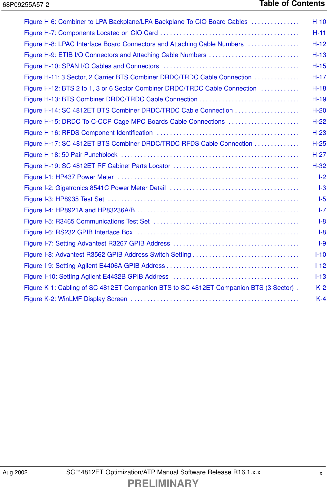 Table of Contents68P09255A57-2SCt4812ET Optimization/ATP Manual Software Release R16.1.x.xPRELIMINARYxiAug 2002Figure H-6: Combiner to LPA Backplane/LPA Backplane To CIO Board Cables H-10. . . . . . . . . . . . . . . Figure H-7: Components Located on CIO Card H-11. . . . . . . . . . . . . . . . . . . . . . . . . . . . . . . . . . . . . . . . . . . Figure H-8: LPAC Interface Board Connectors and Attaching Cable Numbers H-12. . . . . . . . . . . . . . . . Figure H-9: ETIB I/O Connectors and Attaching Cable Numbers H-13. . . . . . . . . . . . . . . . . . . . . . . . . . . . Figure H-10: SPAN I/O Cables and Connectors H-15. . . . . . . . . . . . . . . . . . . . . . . . . . . . . . . . . . . . . . . . . . Figure H-11: 3 Sector, 2 Carrier BTS Combiner DRDC/TRDC Cable Connection H-17. . . . . . . . . . . . . . Figure H-12: BTS 2 to 1, 3 or 6 Sector Combiner DRDC/TRDC Cable Connection H-18. . . . . . . . . . . . Figure H-13: BTS Combiner DRDC/TRDC Cable Connection H-19. . . . . . . . . . . . . . . . . . . . . . . . . . . . . . . Figure H-14: SC 4812ET BTS Combiner DRDC/TRDC Cable Connection H-20. . . . . . . . . . . . . . . . . . . . Figure H-15: DRDC To C-CCP Cage MPC Boards Cable Connections H-22. . . . . . . . . . . . . . . . . . . . . . Figure H-16: RFDS Component Identification H-23. . . . . . . . . . . . . . . . . . . . . . . . . . . . . . . . . . . . . . . . . . . . Figure H-17: SC 4812ET BTS Combiner DRDC/TRDC RFDS Cable Connection H-25. . . . . . . . . . . . . . Figure H-18: 50 Pair Punchblock H-27. . . . . . . . . . . . . . . . . . . . . . . . . . . . . . . . . . . . . . . . . . . . . . . . . . . . . . . Figure H-19: SC 4812ET RF Cabinet Parts Locator H-32. . . . . . . . . . . . . . . . . . . . . . . . . . . . . . . . . . . . . . . Figure I-1: HP437 Power Meter I-2. . . . . . . . . . . . . . . . . . . . . . . . . . . . . . . . . . . . . . . . . . . . . . . . . . . . . . . . Figure I-2: Gigatronics 8541C Power Meter Detail I-3. . . . . . . . . . . . . . . . . . . . . . . . . . . . . . . . . . . . . . . . Figure I-3: HP8935 Test Set I-5. . . . . . . . . . . . . . . . . . . . . . . . . . . . . . . . . . . . . . . . . . . . . . . . . . . . . . . . . . . Figure I-4: HP8921A and HP83236A/B I-7. . . . . . . . . . . . . . . . . . . . . . . . . . . . . . . . . . . . . . . . . . . . . . . . . . Figure I-5: R3465 Communications Test Set I-8. . . . . . . . . . . . . . . . . . . . . . . . . . . . . . . . . . . . . . . . . . . . . Figure I-6: RS232 GPIB Interface Box I-8. . . . . . . . . . . . . . . . . . . . . . . . . . . . . . . . . . . . . . . . . . . . . . . . . . Figure I-7: Setting Advantest R3267 GPIB Address I-9. . . . . . . . . . . . . . . . . . . . . . . . . . . . . . . . . . . . . . . Figure I-8: Advantest R3562 GPIB Address Switch Setting I-10. . . . . . . . . . . . . . . . . . . . . . . . . . . . . . . . . Figure I-9: Setting Agilent E4406A GPIB Address I-12. . . . . . . . . . . . . . . . . . . . . . . . . . . . . . . . . . . . . . . . . Figure I-10: Setting Agilent E4432B GPIB Address I-13. . . . . . . . . . . . . . . . . . . . . . . . . . . . . . . . . . . . . . . Figure K-1: Cabling of SC 4812ET Companion BTS to SC 4812ET Companion BTS (3 Sector) K-2. Figure K-2: WinLMF Display Screen K-4. . . . . . . . . . . . . . . . . . . . . . . . . . . . . . . . . . . . . . . . . . . . . . . . . . . . 