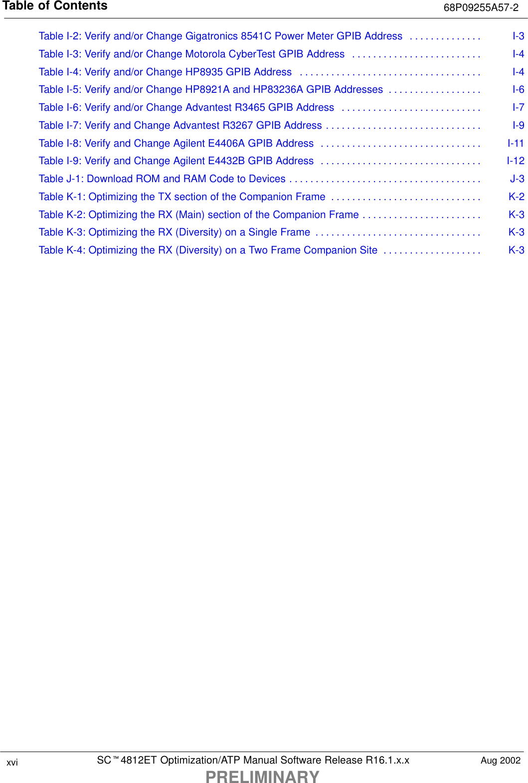 Table of Contents 68P09255A57-2SCt4812ET Optimization/ATP Manual Software Release R16.1.x.xPRELIMINARYxvi Aug 2002Table I-2: Verify and/or Change Gigatronics 8541C Power Meter GPIB Address I-3. . . . . . . . . . . . . . Table I-3: Verify and/or Change Motorola CyberTest GPIB Address I-4. . . . . . . . . . . . . . . . . . . . . . . . . Table I-4: Verify and/or Change HP8935 GPIB Address I-4. . . . . . . . . . . . . . . . . . . . . . . . . . . . . . . . . . . Table I-5: Verify and/or Change HP8921A and HP83236A GPIB Addresses I-6. . . . . . . . . . . . . . . . . . Table I-6: Verify and/or Change Advantest R3465 GPIB Address I-7. . . . . . . . . . . . . . . . . . . . . . . . . . . Table I-7: Verify and Change Advantest R3267 GPIB Address I-9. . . . . . . . . . . . . . . . . . . . . . . . . . . . . . Table I-8: Verify and Change Agilent E4406A GPIB Address I-11. . . . . . . . . . . . . . . . . . . . . . . . . . . . . . . Table I-9: Verify and Change Agilent E4432B GPIB Address I-12. . . . . . . . . . . . . . . . . . . . . . . . . . . . . . . Table J-1: Download ROM and RAM Code to Devices J-3. . . . . . . . . . . . . . . . . . . . . . . . . . . . . . . . . . . . . Table K-1: Optimizing the TX section of the Companion Frame K-2. . . . . . . . . . . . . . . . . . . . . . . . . . . . . Table K-2: Optimizing the RX (Main) section of the Companion Frame K-3. . . . . . . . . . . . . . . . . . . . . . . Table K-3: Optimizing the RX (Diversity) on a Single Frame K-3. . . . . . . . . . . . . . . . . . . . . . . . . . . . . . . . Table K-4: Optimizing the RX (Diversity) on a Two Frame Companion Site K-3. . . . . . . . . . . . . . . . . . . 