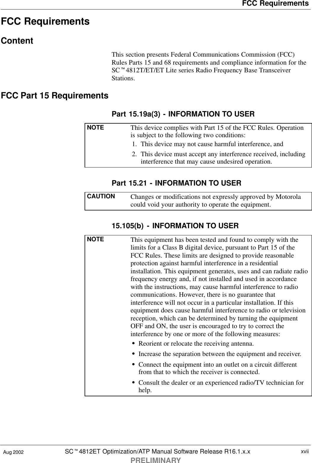 FCC RequirementsSCt4812ET Optimization/ATP Manual Software Release R16.1.x.xPRELIMINARYxviiAug 2002FCC RequirementsContentThis section presents Federal Communications Commission (FCC)Rules Parts 15 and 68 requirements and compliance information for theSCt4812T/ET/ET Lite series Radio Frequency Base TransceiverStations.FCC Part 15 RequirementsPart 15.19a(3) - INFORMATION TO USERNOTE This device complies with Part 15 of the FCC Rules. Operationis subject to the following two conditions:1. This device may not cause harmful interference, and2. This device must accept any interference received, includinginterference that may cause undesired operation.Part 15.21 - INFORMATION TO USERCAUTION Changes or modifications not expressly approved by Motorolacould void your authority to operate the equipment.15.105(b) - INFORMATION TO USERNOTE This equipment has been tested and found to comply with thelimits for a Class B digital device, pursuant to Part 15 of theFCC Rules. These limits are designed to provide reasonableprotection against harmful interference in a residentialinstallation. This equipment generates, uses and can radiate radiofrequency energy and, if not installed and used in accordancewith the instructions, may cause harmful interference to radiocommunications. However, there is no guarantee thatinterference will not occur in a particular installation. If thisequipment does cause harmful interference to radio or televisionreception, which can be determined by turning the equipmentOFF and ON, the user is encouraged to try to correct theinterference by one or more of the following measures:SReorient or relocate the receiving antenna.SIncrease the separation between the equipment and receiver.SConnect the equipment into an outlet on a circuit differentfrom that to which the receiver is connected.SConsult the dealer or an experienced radio/TV technician forhelp.
