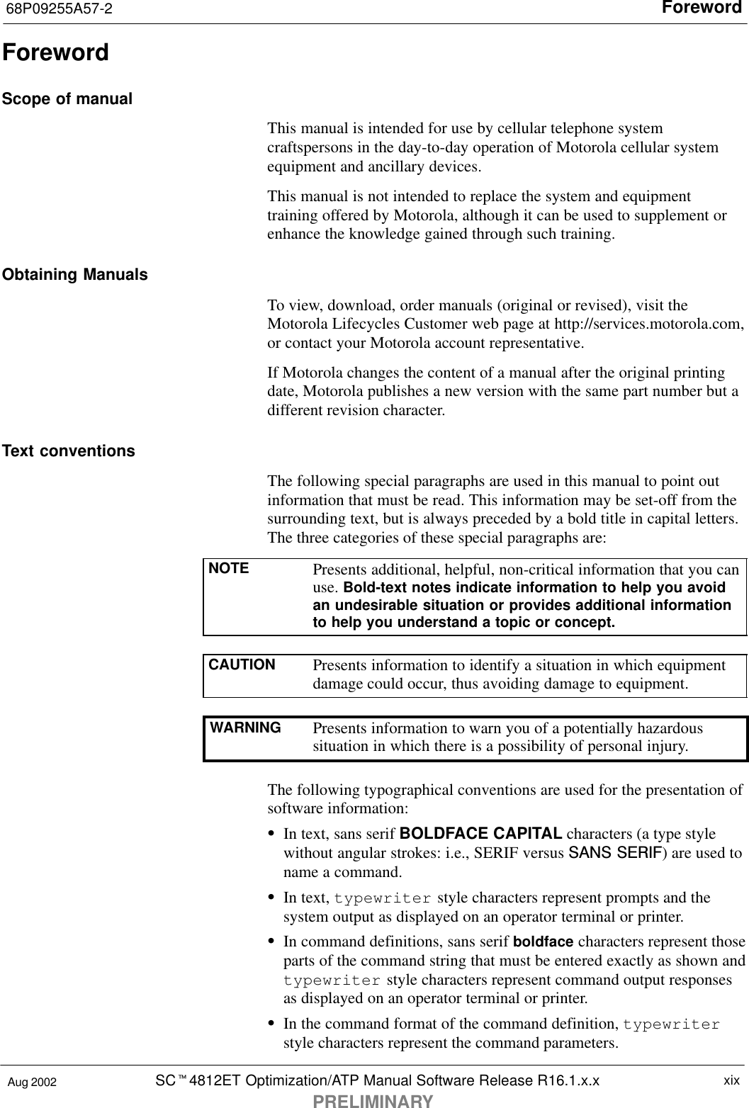 Foreword68P09255A57-2SCt4812ET Optimization/ATP Manual Software Release R16.1.x.xPRELIMINARYxixAug 2002ForewordScope of manualThis manual is intended for use by cellular telephone systemcraftspersons in the day-to-day operation of Motorola cellular systemequipment and ancillary devices.This manual is not intended to replace the system and equipmenttraining offered by Motorola, although it can be used to supplement orenhance the knowledge gained through such training.Obtaining ManualsTo view, download, order manuals (original or revised), visit theMotorola Lifecycles Customer web page at http://services.motorola.com,or contact your Motorola account representative.If Motorola changes the content of a manual after the original printingdate, Motorola publishes a new version with the same part number but adifferent revision character.Text conventionsThe following special paragraphs are used in this manual to point outinformation that must be read. This information may be set-off from thesurrounding text, but is always preceded by a bold title in capital letters.The three categories of these special paragraphs are:NOTE Presents additional, helpful, non-critical information that you canuse. Bold-text notes indicate information to help you avoidan undesirable situation or provides additional informationto help you understand a topic or concept.CAUTION Presents information to identify a situation in which equipmentdamage could occur, thus avoiding damage to equipment.WARNING Presents information to warn you of a potentially hazardoussituation in which there is a possibility of personal injury.The following typographical conventions are used for the presentation ofsoftware information:SIn text, sans serif BOLDFACE CAPITAL characters (a type stylewithout angular strokes: i.e., SERIF versus SANS SERIF) are used toname a command.SIn text, typewriter style characters represent prompts and thesystem output as displayed on an operator terminal or printer.SIn command definitions, sans serif boldface characters represent thoseparts of the command string that must be entered exactly as shown andtypewriter style characters represent command output responsesas displayed on an operator terminal or printer.SIn the command format of the command definition, typewriterstyle characters represent the command parameters.