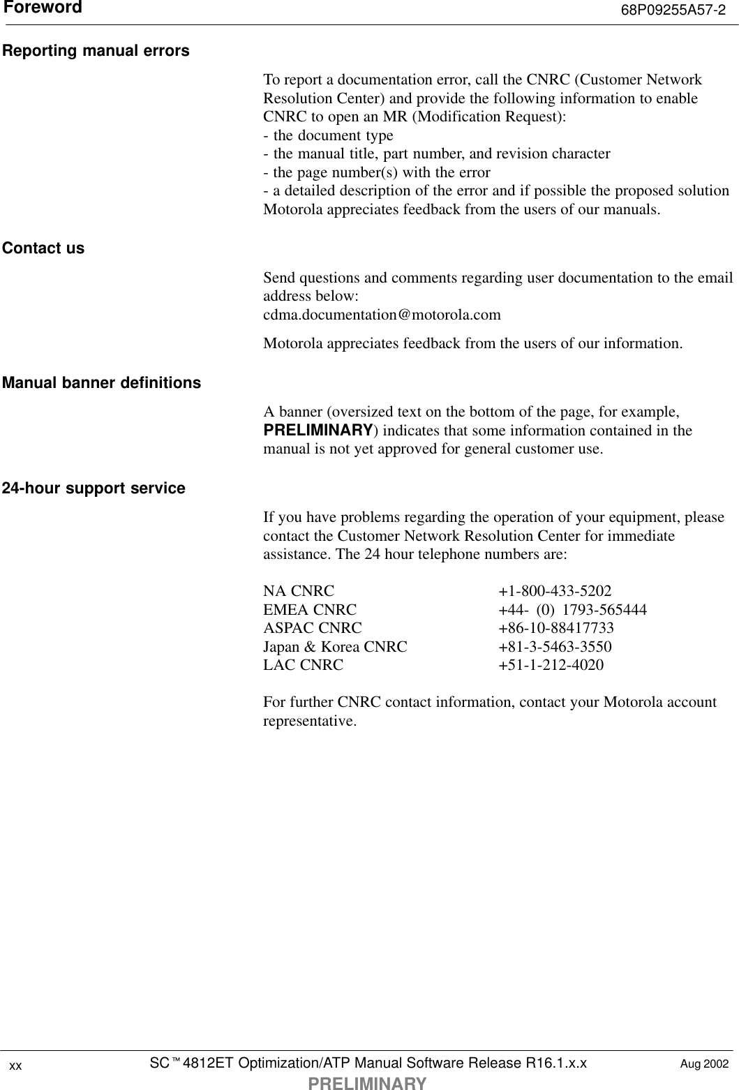 Foreword 68P09255A57-2SCt4812ET Optimization/ATP Manual Software Release R16.1.x.xPRELIMINARYxx Aug 2002Reporting manual errorsTo report a documentation error, call the CNRC (Customer NetworkResolution Center) and provide the following information to enableCNRC to open an MR (Modification Request):- the document type - the manual title, part number, and revision character- the page number(s) with the error- a detailed description of the error and if possible the proposed solutionMotorola appreciates feedback from the users of our manuals.Contact usSend questions and comments regarding user documentation to the emailaddress below:cdma.documentation@motorola.comMotorola appreciates feedback from the users of our information.Manual banner definitionsA banner (oversized text on the bottom of the page, for example,PRELIMINARY) indicates that some information contained in themanual is not yet approved for general customer use.24-hour support serviceIf you have problems regarding the operation of your equipment, pleasecontact the Customer Network Resolution Center for immediateassistance. The 24 hour telephone numbers are:NA CNRC +1-800-433-5202EMEA CNRC +44- (0) 1793-565444ASPAC CNRC +86-10-88417733Japan &amp; Korea CNRC +81-3-5463-3550LAC CNRC +51-1-212-4020For further CNRC contact information, contact your Motorola accountrepresentative.