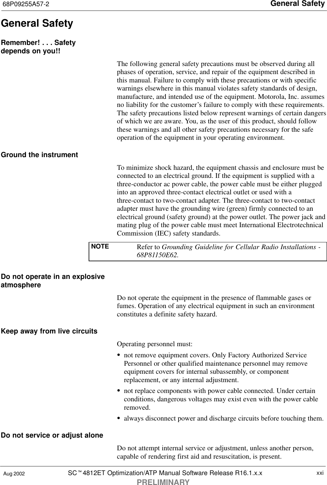 General Safety68P09255A57-2SCt4812ET Optimization/ATP Manual Software Release R16.1.x.xPRELIMINARYxxiAug 2002General SafetyRemember! . . . Safetydepends on you!!The following general safety precautions must be observed during allphases of operation, service, and repair of the equipment described inthis manual. Failure to comply with these precautions or with specificwarnings elsewhere in this manual violates safety standards of design,manufacture, and intended use of the equipment. Motorola, Inc. assumesno liability for the customer’s failure to comply with these requirements.The safety precautions listed below represent warnings of certain dangersof which we are aware. You, as the user of this product, should followthese warnings and all other safety precautions necessary for the safeoperation of the equipment in your operating environment.Ground the instrumentTo minimize shock hazard, the equipment chassis and enclosure must beconnected to an electrical ground. If the equipment is supplied with athree-conductor ac power cable, the power cable must be either pluggedinto an approved three-contact electrical outlet or used with athree-contact to two-contact adapter. The three-contact to two-contactadapter must have the grounding wire (green) firmly connected to anelectrical ground (safety ground) at the power outlet. The power jack andmating plug of the power cable must meet International ElectrotechnicalCommission (IEC) safety standards.NOTE Refer to Grounding Guideline for Cellular Radio Installations -68P81150E62.Do not operate in an explosiveatmosphereDo not operate the equipment in the presence of flammable gases orfumes. Operation of any electrical equipment in such an environmentconstitutes a definite safety hazard.Keep away from live circuitsOperating personnel must:Snot remove equipment covers. Only Factory Authorized ServicePersonnel or other qualified maintenance personnel may removeequipment covers for internal subassembly, or componentreplacement, or any internal adjustment.Snot replace components with power cable connected. Under certainconditions, dangerous voltages may exist even with the power cableremoved.Salways disconnect power and discharge circuits before touching them.Do not service or adjust aloneDo not attempt internal service or adjustment, unless another person,capable of rendering first aid and resuscitation, is present.