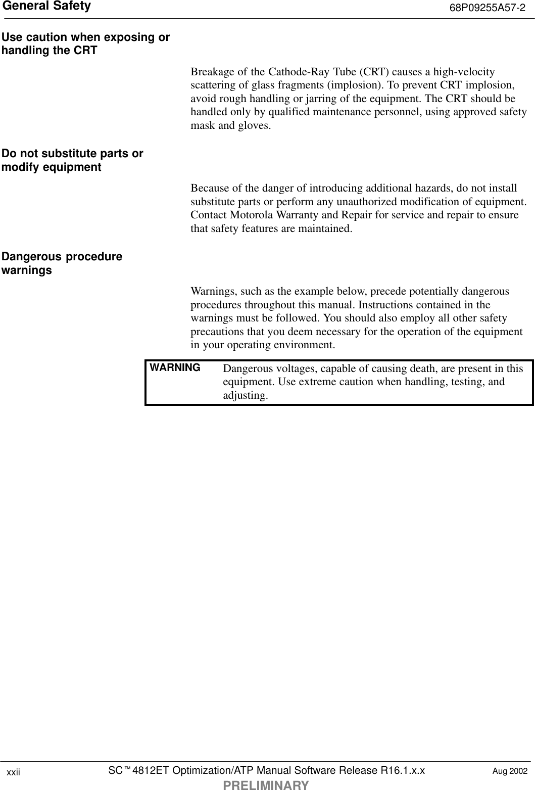 General Safety 68P09255A57-2SCt4812ET Optimization/ATP Manual Software Release R16.1.x.xPRELIMINARYxxii Aug 2002Use caution when exposing orhandling the CRTBreakage of the Cathode-Ray Tube (CRT) causes a high-velocityscattering of glass fragments (implosion). To prevent CRT implosion,avoid rough handling or jarring of the equipment. The CRT should behandled only by qualified maintenance personnel, using approved safetymask and gloves.Do not substitute parts ormodify equipmentBecause of the danger of introducing additional hazards, do not installsubstitute parts or perform any unauthorized modification of equipment.Contact Motorola Warranty and Repair for service and repair to ensurethat safety features are maintained.Dangerous procedurewarningsWarnings, such as the example below, precede potentially dangerousprocedures throughout this manual. Instructions contained in thewarnings must be followed. You should also employ all other safetyprecautions that you deem necessary for the operation of the equipmentin your operating environment.WARNING Dangerous voltages, capable of causing death, are present in thisequipment. Use extreme caution when handling, testing, andadjusting.