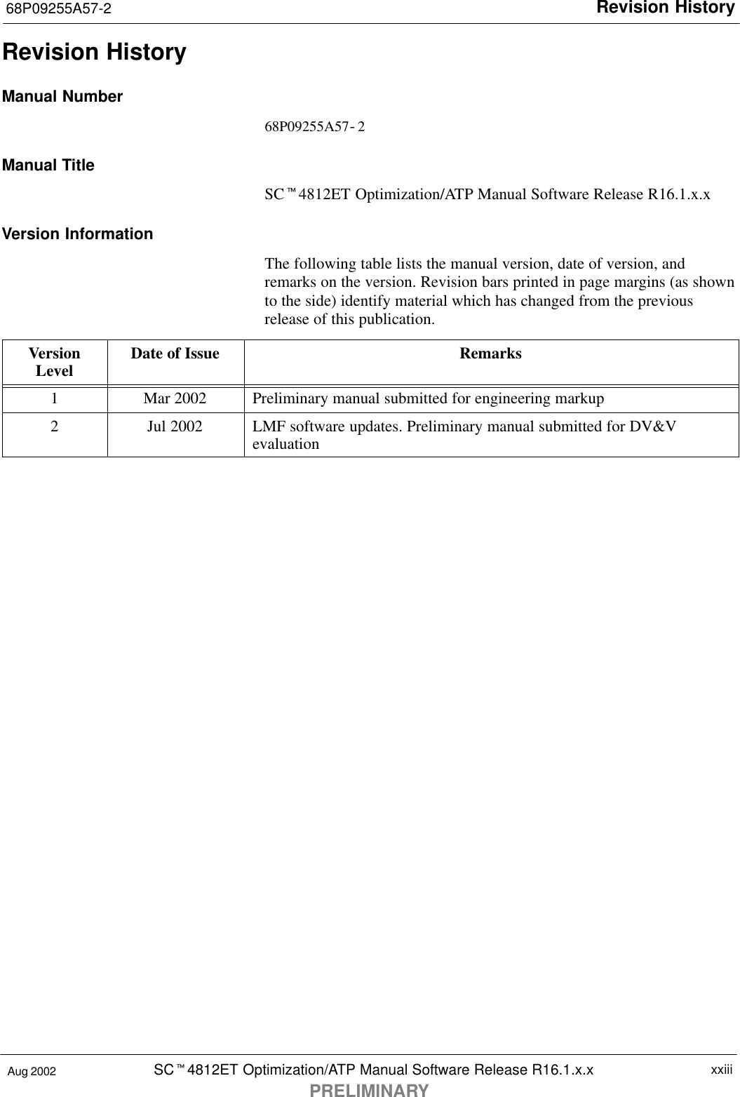 Revision History68P09255A57-2SCt4812ET Optimization/ATP Manual Software Release R16.1.x.xPRELIMINARYxxiiiAug 2002Revision HistoryManual Number68P09255A57-2Manual TitleSCt4812ET Optimization/ATP Manual Software Release R16.1.x.xVersion InformationThe following table lists the manual version, date of version, andremarks on the version. Revision bars printed in page margins (as shownto the side) identify material which has changed from the previousrelease of this publication.VersionLevel Date of Issue Remarks1Mar 2002 Preliminary manual submitted for engineering markup2Jul 2002 LMF software updates. Preliminary manual submitted for DV&amp;Vevaluation