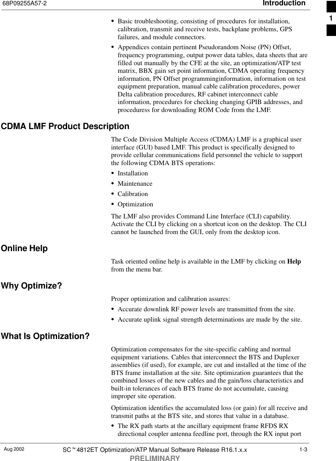 Introduction68P09255A57-2Aug 2002 SCt4812ET Optimization/ATP Manual Software Release R16.1.x.xPRELIMINARY1-3SBasic troubleshooting, consisting of procedures for installation,calibration, transmit and receive tests, backplane problems, GPSfailures, and module connectors.SAppendices contain pertinent Pseudorandom Noise (PN) Offset,frequency programming, output power data tables, data sheets that arefilled out manually by the CFE at the site, an optimization/ATP testmatrix, BBX gain set point information, CDMA operating frequencyinformation, PN Offset programminginformation, information on testequipment preparation, manual cable calibration procedures, powerDelta calibration procedures, RF cabinet interconnect cableinformation, procedures for checking changing GPIB addresses, andproceduress for downloading ROM Code from the LMF.CDMA LMF Product DescriptionThe Code Division Multiple Access (CDMA) LMF is a graphical userinterface (GUI) based LMF. This product is specifically designed toprovide cellular communications field personnel the vehicle to supportthe following CDMA BTS operations:SInstallationSMaintenanceSCalibrationSOptimizationThe LMF also provides Command Line Interface (CLI) capability.Activate the CLI by clicking on a shortcut icon on the desktop. The CLIcannot be launched from the GUI, only from the desktop icon.Online HelpTask oriented online help is available in the LMF by clicking on Helpfrom the menu bar.Why Optimize?Proper optimization and calibration assures:SAccurate downlink RF power levels are transmitted from the site.SAccurate uplink signal strength determinations are made by the site.What Is Optimization?Optimization compensates for the site-specific cabling and normalequipment variations. Cables that interconnect the BTS and Duplexerassemblies (if used), for example, are cut and installed at the time of theBTS frame installation at the site. Site optimization guarantees that thecombined losses of the new cables and the gain/loss characteristics andbuilt-in tolerances of each BTS frame do not accumulate, causingimproper site operation.Optimization identifies the accumulated loss (or gain) for all receive andtransmit paths at the BTS site, and stores that value in a database.SThe RX path starts at the ancillary equipment frame RFDS RXdirectional coupler antenna feedline port, through the RX input port1