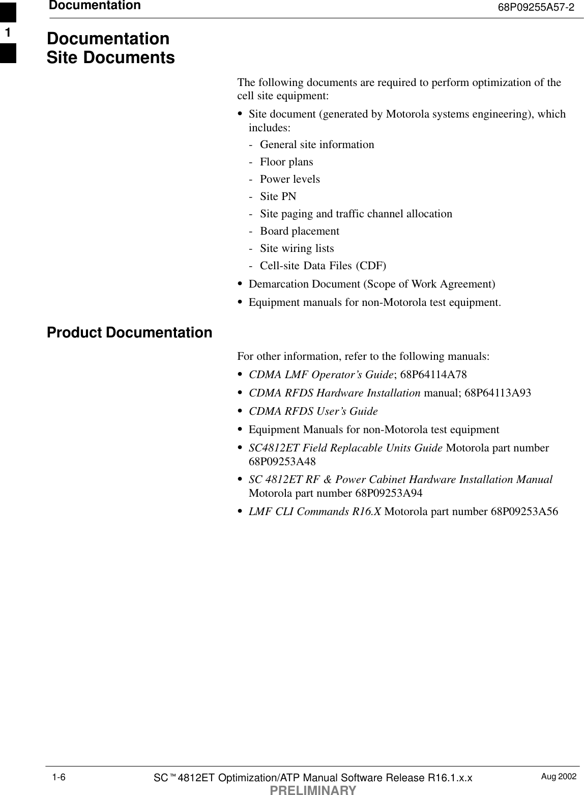 Documentation 68P09255A57-2Aug 2002SCt4812ET Optimization/ATP Manual Software Release R16.1.x.xPRELIMINARY1-6DocumentationSite DocumentsThe following documents are required to perform optimization of thecell site equipment:SSite document (generated by Motorola systems engineering), whichincludes:- General site information- Floor plans- Power levels- Site PN- Site paging and traffic channel allocation- Board placement- Site wiring lists- Cell-site Data Files (CDF)SDemarcation Document (Scope of Work Agreement)SEquipment manuals for non-Motorola test equipment.Product DocumentationFor other information, refer to the following manuals:SCDMA LMF Operator’s Guide; 68P64114A78SCDMA RFDS Hardware Installation manual; 68P64113A93SCDMA RFDS User’s GuideSEquipment Manuals for non-Motorola test equipmentSSC4812ET Field Replacable Units Guide Motorola part number68P09253A48SSC 4812ET RF &amp; Power Cabinet Hardware Installation ManualMotorola part number 68P09253A94SLMF CLI Commands R16.X Motorola part number 68P09253A561