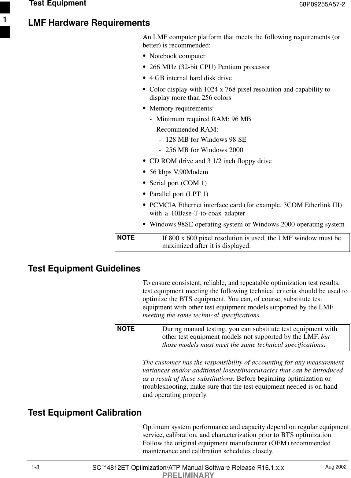 Test Equipment 68P09255A57-2Aug 2002SCt4812ET Optimization/ATP Manual Software Release R16.1.x.xPRELIMINARY1-8LMF Hardware RequirementsAn LMF computer platform that meets the following requirements (orbetter) is recommended:SNotebook computerS266 MHz (32-bit CPU) Pentium processorS4 GB internal hard disk driveSColor display with 1024 x 768 pixel resolution and capability todisplay more than 256 colorsSMemory requirements:- Minimum required RAM: 96 MB- Recommended RAM:- 128 MB for Windows 98 SE- 256 MB for Windows 2000SCD ROM drive and 3 1/2 inch floppy driveS56 kbps V.90ModemSSerial port (COM 1)SParallel port (LPT 1)SPCMCIA Ethernet interface card (for example, 3COM Etherlink III)with a 10Base-T-to-coax adapterSWindows 98SE operating system or Windows 2000 operating systemNOTE If 800 x 600 pixel resolution is used, the LMF window must bemaximized after it is displayed.Test Equipment GuidelinesTo ensure consistent, reliable, and repeatable optimization test results,test equipment meeting the following technical criteria should be used tooptimize the BTS equipment. You can, of course, substitute testequipment with other test equipment models supported by the LMFmeeting the same technical specifications.NOTE During manual testing, you can substitute test equipment withother test equipment models not supported by the LMF, butthose models must meet the same technical specifications.The customer has the responsibility of accounting for any measurementvariances and/or additional losses/inaccuracies that can be introducedas a result of these substitutions. Before beginning optimization ortroubleshooting, make sure that the test equipment needed is on handand operating properly.Test Equipment CalibrationOptimum system performance and capacity depend on regular equipmentservice, calibration, and characterization prior to BTS optimization.Follow the original equipment manufacturer (OEM) recommendedmaintenance and calibration schedules closely.1