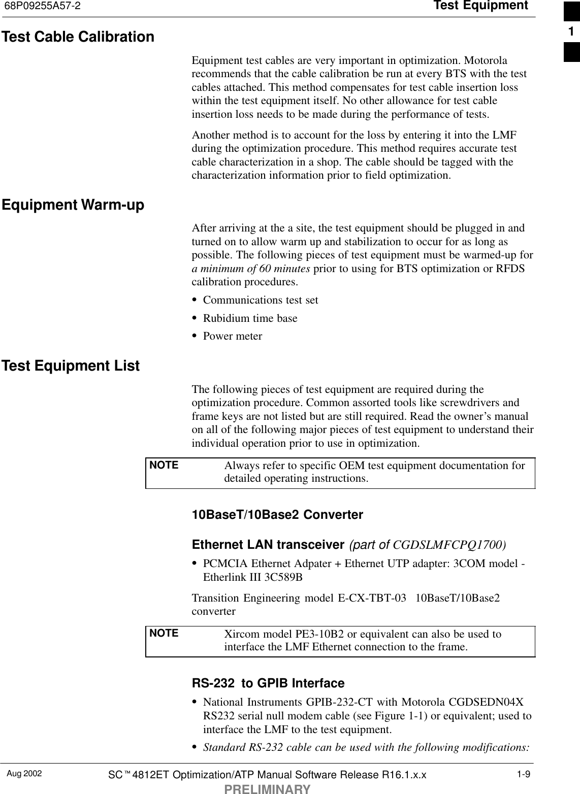 Test Equipment68P09255A57-2Aug 2002 SCt4812ET Optimization/ATP Manual Software Release R16.1.x.xPRELIMINARY1-9Test Cable CalibrationEquipment test cables are very important in optimization. Motorolarecommends that the cable calibration be run at every BTS with the testcables attached. This method compensates for test cable insertion losswithin the test equipment itself. No other allowance for test cableinsertion loss needs to be made during the performance of tests.Another method is to account for the loss by entering it into the LMFduring the optimization procedure. This method requires accurate testcable characterization in a shop. The cable should be tagged with thecharacterization information prior to field optimization.Equipment Warm-upAfter arriving at the a site, the test equipment should be plugged in andturned on to allow warm up and stabilization to occur for as long aspossible. The following pieces of test equipment must be warmed-up fora minimum of 60 minutes prior to using for BTS optimization or RFDScalibration procedures.SCommunications test setSRubidium time baseSPower meterTest Equipment ListThe following pieces of test equipment are required during theoptimization procedure. Common assorted tools like screwdrivers andframe keys are not listed but are still required. Read the owner’s manualon all of the following major pieces of test equipment to understand theirindividual operation prior to use in optimization.NOTE Always refer to specific OEM test equipment documentation fordetailed operating instructions.10BaseT/10Base2 ConverterEthernet LAN transceiver (part of CGDSLMFCPQ1700)SPCMCIA Ethernet Adpater + Ethernet UTP adapter: 3COM model -Etherlink III 3C589BTransition Engineering model E-CX-TBT-03  10BaseT/10Base2converterNOTE Xircom model PE3-10B2 or equivalent can also be used tointerface the LMF Ethernet connection to the frame.RS-232  to GPIB InterfaceSNational Instruments GPIB-232-CT with Motorola CGDSEDN04XRS232 serial null modem cable (see Figure 1-1) or equivalent; used tointerface the LMF to the test equipment.SStandard RS-232 cable can be used with the following modifications:1