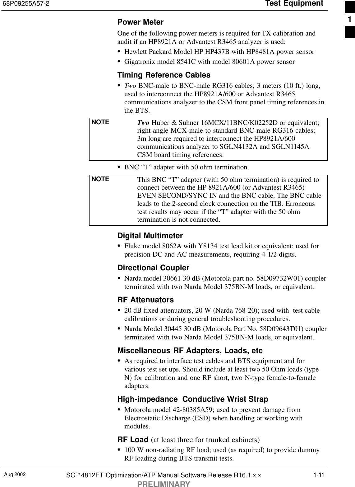 Test Equipment68P09255A57-2Aug 2002 SCt4812ET Optimization/ATP Manual Software Release R16.1.x.xPRELIMINARY1-11Power MeterOne of the following power meters is required for TX calibration andaudit if an HP8921A or Advantest R3465 analyzer is used:SHewlett Packard Model HP HP437B with HP8481A power sensorSGigatronix model 8541C with model 80601A power sensorTiming Reference CablesSTwo BNC-male to BNC-male RG316 cables; 3 meters (10 ft.) long,used to interconnect the HP8921A/600 or Advantest R3465communications analyzer to the CSM front panel timing references inthe BTS.NOTE Two Huber &amp; Suhner 16MCX/11BNC/K02252D or equivalent;right angle MCX-male to standard BNC-male RG316 cables;3m long are required to interconnect the HP8921A/600communications analyzer to SGLN4132A and SGLN1145ACSM board timing references.SBNC “T” adapter with 50 ohm termination.NOTE This BNC “T” adapter (with 50 ohm termination) is required toconnect between the HP 8921A/600 (or Advantest R3465)EVEN SECOND/SYNC IN and the BNC cable. The BNC cableleads to the 2-second clock connection on the TIB. Erroneoustest results may occur if the “T” adapter with the 50 ohmtermination is not connected.Digital MultimeterSFluke model 8062A with Y8134 test lead kit or equivalent; used forprecision DC and AC measurements, requiring 4-1/2 digits.Directional CouplerSNarda model 30661 30 dB (Motorola part no. 58D09732W01) couplerterminated with two Narda Model 375BN-M loads, or equivalent.RF AttenuatorsS20 dB fixed attenuators, 20 W (Narda 768-20); used with  test cablecalibrations or during general troubleshooting procedures.SNarda Model 30445 30 dB (Motorola Part No. 58D09643T01) couplerterminated with two Narda Model 375BN-M loads, or equivalent.Miscellaneous RF Adapters, Loads, etcSAs required to interface test cables and BTS equipment and forvarious test set ups. Should include at least two 50 Ohm loads (typeN) for calibration and one RF short, two N-type female-to-femaleadapters.High-impedance  Conductive Wrist StrapSMotorola model 42-80385A59; used to prevent damage fromElectrostatic Discharge (ESD) when handling or working withmodules.RF Load (at least three for trunked cabinets)S100 W non-radiating RF load; used (as required) to provide dummyRF loading during BTS transmit tests.1