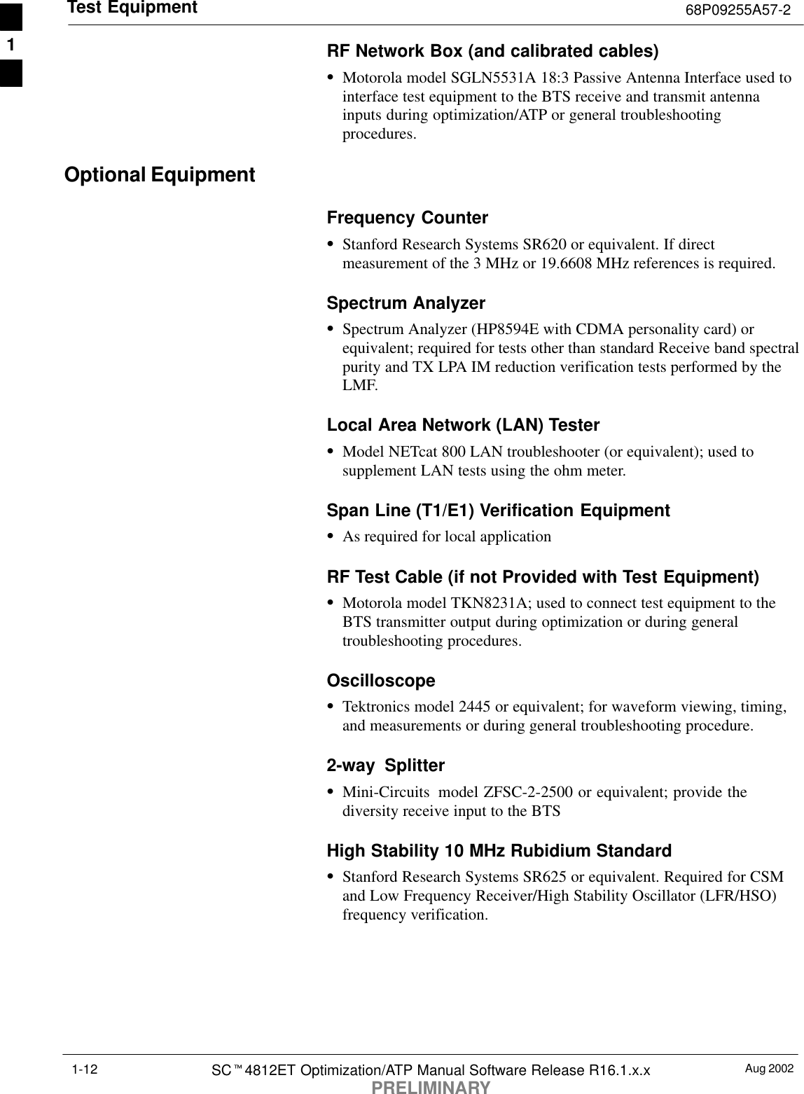 Test Equipment 68P09255A57-2Aug 2002SCt4812ET Optimization/ATP Manual Software Release R16.1.x.xPRELIMINARY1-12RF Network Box (and calibrated cables)SMotorola model SGLN5531A 18:3 Passive Antenna Interface used tointerface test equipment to the BTS receive and transmit antennainputs during optimization/ATP or general troubleshootingprocedures.Optional EquipmentFrequency CounterSStanford Research Systems SR620 or equivalent. If directmeasurement of the 3 MHz or 19.6608 MHz references is required.Spectrum AnalyzerSSpectrum Analyzer (HP8594E with CDMA personality card) orequivalent; required for tests other than standard Receive band spectralpurity and TX LPA IM reduction verification tests performed by theLMF.Local Area Network (LAN) TesterSModel NETcat 800 LAN troubleshooter (or equivalent); used tosupplement LAN tests using the ohm meter.Span Line (T1/E1) Verification EquipmentSAs required for local applicationRF Test Cable (if not Provided with Test Equipment)SMotorola model TKN8231A; used to connect test equipment to theBTS transmitter output during optimization or during generaltroubleshooting procedures.OscilloscopeSTektronics model 2445 or equivalent; for waveform viewing, timing,and measurements or during general troubleshooting procedure.2-way  SplitterSMini-Circuits  model ZFSC-2-2500 or equivalent; provide thediversity receive input to the BTSHigh Stability 10 MHz Rubidium StandardSStanford Research Systems SR625 or equivalent. Required for CSMand Low Frequency Receiver/High Stability Oscillator (LFR/HSO)frequency verification.1