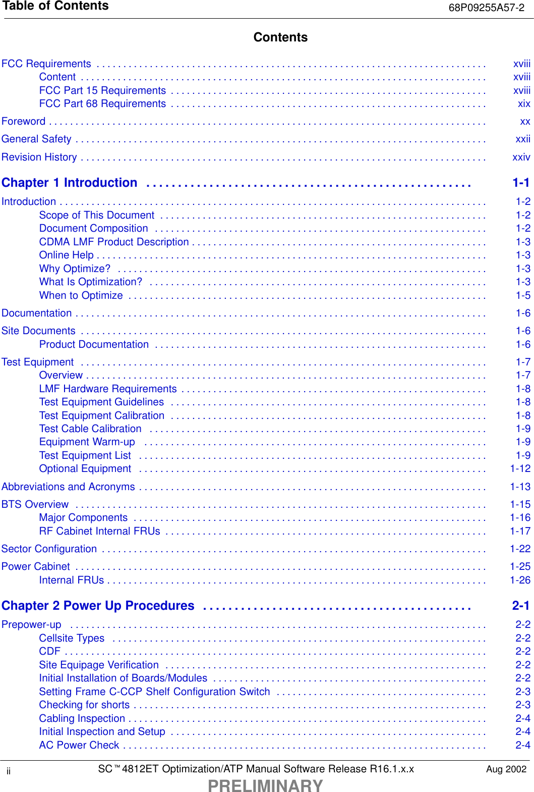 Table of Contents 68P09255A57-2SCt4812ET Optimization/ATP Manual Software Release R16.1.x.xPRELIMINARYii Aug 2002ContentsFCC Requirements xviii. . . . . . . . . . . . . . . . . . . . . . . . . . . . . . . . . . . . . . . . . . . . . . . . . . . . . . . . . . . . . . . . . . . . . . . . . . Content xviii. . . . . . . . . . . . . . . . . . . . . . . . . . . . . . . . . . . . . . . . . . . . . . . . . . . . . . . . . . . . . . . . . . . . . . . . . . . . . FCC Part 15 Requirements xviii. . . . . . . . . . . . . . . . . . . . . . . . . . . . . . . . . . . . . . . . . . . . . . . . . . . . . . . . . . . . FCC Part 68 Requirements xix. . . . . . . . . . . . . . . . . . . . . . . . . . . . . . . . . . . . . . . . . . . . . . . . . . . . . . . . . . . . Foreword xx. . . . . . . . . . . . . . . . . . . . . . . . . . . . . . . . . . . . . . . . . . . . . . . . . . . . . . . . . . . . . . . . . . . . . . . . . . . . . . . . . . . General Safety xxii. . . . . . . . . . . . . . . . . . . . . . . . . . . . . . . . . . . . . . . . . . . . . . . . . . . . . . . . . . . . . . . . . . . . . . . . . . . . . . Revision History xxiv. . . . . . . . . . . . . . . . . . . . . . . . . . . . . . . . . . . . . . . . . . . . . . . . . . . . . . . . . . . . . . . . . . . . . . . . . . . . . Chapter 1 Introduction 1-1. . . . . . . . . . . . . . . . . . . . . . . . . . . . . . . . . . . . . . . . . . . . . . . . . . . . Introduction 1-2. . . . . . . . . . . . . . . . . . . . . . . . . . . . . . . . . . . . . . . . . . . . . . . . . . . . . . . . . . . . . . . . . . . . . . . . . . . . . . . . . Scope of This Document 1-2. . . . . . . . . . . . . . . . . . . . . . . . . . . . . . . . . . . . . . . . . . . . . . . . . . . . . . . . . . . . . . Document Composition 1-2. . . . . . . . . . . . . . . . . . . . . . . . . . . . . . . . . . . . . . . . . . . . . . . . . . . . . . . . . . . . . . . CDMA LMF Product Description 1-3. . . . . . . . . . . . . . . . . . . . . . . . . . . . . . . . . . . . . . . . . . . . . . . . . . . . . . . . Online Help 1-3. . . . . . . . . . . . . . . . . . . . . . . . . . . . . . . . . . . . . . . . . . . . . . . . . . . . . . . . . . . . . . . . . . . . . . . . . . Why Optimize? 1-3. . . . . . . . . . . . . . . . . . . . . . . . . . . . . . . . . . . . . . . . . . . . . . . . . . . . . . . . . . . . . . . . . . . . . . What Is Optimization? 1-3. . . . . . . . . . . . . . . . . . . . . . . . . . . . . . . . . . . . . . . . . . . . . . . . . . . . . . . . . . . . . . . . When to Optimize 1-5. . . . . . . . . . . . . . . . . . . . . . . . . . . . . . . . . . . . . . . . . . . . . . . . . . . . . . . . . . . . . . . . . . . . Documentation 1-6. . . . . . . . . . . . . . . . . . . . . . . . . . . . . . . . . . . . . . . . . . . . . . . . . . . . . . . . . . . . . . . . . . . . . . . . . . . . . . Site Documents 1-6. . . . . . . . . . . . . . . . . . . . . . . . . . . . . . . . . . . . . . . . . . . . . . . . . . . . . . . . . . . . . . . . . . . . . . . . . . . . . Product Documentation 1-6. . . . . . . . . . . . . . . . . . . . . . . . . . . . . . . . . . . . . . . . . . . . . . . . . . . . . . . . . . . . . . . Test Equipment 1-7. . . . . . . . . . . . . . . . . . . . . . . . . . . . . . . . . . . . . . . . . . . . . . . . . . . . . . . . . . . . . . . . . . . . . . . . . . . . . Overview 1-7. . . . . . . . . . . . . . . . . . . . . . . . . . . . . . . . . . . . . . . . . . . . . . . . . . . . . . . . . . . . . . . . . . . . . . . . . . . . LMF Hardware Requirements 1-8. . . . . . . . . . . . . . . . . . . . . . . . . . . . . . . . . . . . . . . . . . . . . . . . . . . . . . . . . . Test Equipment Guidelines 1-8. . . . . . . . . . . . . . . . . . . . . . . . . . . . . . . . . . . . . . . . . . . . . . . . . . . . . . . . . . . . Test Equipment Calibration 1-8. . . . . . . . . . . . . . . . . . . . . . . . . . . . . . . . . . . . . . . . . . . . . . . . . . . . . . . . . . . . Test Cable Calibration 1-9. . . . . . . . . . . . . . . . . . . . . . . . . . . . . . . . . . . . . . . . . . . . . . . . . . . . . . . . . . . . . . . . Equipment Warm-up 1-9. . . . . . . . . . . . . . . . . . . . . . . . . . . . . . . . . . . . . . . . . . . . . . . . . . . . . . . . . . . . . . . . . Test Equipment List 1-9. . . . . . . . . . . . . . . . . . . . . . . . . . . . . . . . . . . . . . . . . . . . . . . . . . . . . . . . . . . . . . . . . . Optional Equipment 1-12. . . . . . . . . . . . . . . . . . . . . . . . . . . . . . . . . . . . . . . . . . . . . . . . . . . . . . . . . . . . . . . . . . Abbreviations and Acronyms 1-13. . . . . . . . . . . . . . . . . . . . . . . . . . . . . . . . . . . . . . . . . . . . . . . . . . . . . . . . . . . . . . . . . . BTS Overview 1-15. . . . . . . . . . . . . . . . . . . . . . . . . . . . . . . . . . . . . . . . . . . . . . . . . . . . . . . . . . . . . . . . . . . . . . . . . . . . . . Major Components 1-16. . . . . . . . . . . . . . . . . . . . . . . . . . . . . . . . . . . . . . . . . . . . . . . . . . . . . . . . . . . . . . . . . . . RF Cabinet Internal FRUs 1-17. . . . . . . . . . . . . . . . . . . . . . . . . . . . . . . . . . . . . . . . . . . . . . . . . . . . . . . . . . . . . Sector Configuration 1-22. . . . . . . . . . . . . . . . . . . . . . . . . . . . . . . . . . . . . . . . . . . . . . . . . . . . . . . . . . . . . . . . . . . . . . . . . Power Cabinet 1-25. . . . . . . . . . . . . . . . . . . . . . . . . . . . . . . . . . . . . . . . . . . . . . . . . . . . . . . . . . . . . . . . . . . . . . . . . . . . . . Internal FRUs 1-26. . . . . . . . . . . . . . . . . . . . . . . . . . . . . . . . . . . . . . . . . . . . . . . . . . . . . . . . . . . . . . . . . . . . . . . . Chapter 2 Power Up Procedures 2-1. . . . . . . . . . . . . . . . . . . . . . . . . . . . . . . . . . . . . . . . . . . Prepower-up 2-2. . . . . . . . . . . . . . . . . . . . . . . . . . . . . . . . . . . . . . . . . . . . . . . . . . . . . . . . . . . . . . . . . . . . . . . . . . . . . . . Cellsite Types 2-2. . . . . . . . . . . . . . . . . . . . . . . . . . . . . . . . . . . . . . . . . . . . . . . . . . . . . . . . . . . . . . . . . . . . . . . CDF 2-2. . . . . . . . . . . . . . . . . . . . . . . . . . . . . . . . . . . . . . . . . . . . . . . . . . . . . . . . . . . . . . . . . . . . . . . . . . . . . . . . Site Equipage Verification 2-2. . . . . . . . . . . . . . . . . . . . . . . . . . . . . . . . . . . . . . . . . . . . . . . . . . . . . . . . . . . . . Initial Installation of Boards/Modules 2-2. . . . . . . . . . . . . . . . . . . . . . . . . . . . . . . . . . . . . . . . . . . . . . . . . . . . Setting Frame C-CCP Shelf Configuration Switch 2-3. . . . . . . . . . . . . . . . . . . . . . . . . . . . . . . . . . . . . . . . Checking for shorts 2-3. . . . . . . . . . . . . . . . . . . . . . . . . . . . . . . . . . . . . . . . . . . . . . . . . . . . . . . . . . . . . . . . . . . Cabling Inspection 2-4. . . . . . . . . . . . . . . . . . . . . . . . . . . . . . . . . . . . . . . . . . . . . . . . . . . . . . . . . . . . . . . . . . . . Initial Inspection and Setup 2-4. . . . . . . . . . . . . . . . . . . . . . . . . . . . . . . . . . . . . . . . . . . . . . . . . . . . . . . . . . . . AC Power Check 2-4. . . . . . . . . . . . . . . . . . . . . . . . . . . . . . . . . . . . . . . . . . . . . . . . . . . . . . . . . . . . . . . . . . . . . 