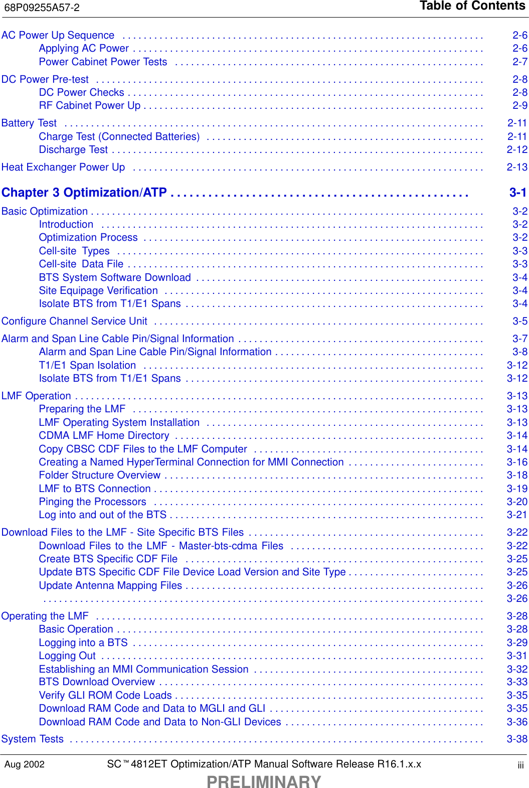 Table of Contents68P09255A57-2SCt4812ET Optimization/ATP Manual Software Release R16.1.x.xPRELIMINARYiiiAug 2002AC Power Up Sequence 2-6. . . . . . . . . . . . . . . . . . . . . . . . . . . . . . . . . . . . . . . . . . . . . . . . . . . . . . . . . . . . . . . . . . . . . Applying AC Power 2-6. . . . . . . . . . . . . . . . . . . . . . . . . . . . . . . . . . . . . . . . . . . . . . . . . . . . . . . . . . . . . . . . . . . Power Cabinet Power Tests 2-7. . . . . . . . . . . . . . . . . . . . . . . . . . . . . . . . . . . . . . . . . . . . . . . . . . . . . . . . . . . DC Power Pre-test 2-8. . . . . . . . . . . . . . . . . . . . . . . . . . . . . . . . . . . . . . . . . . . . . . . . . . . . . . . . . . . . . . . . . . . . . . . . . . DC Power Checks 2-8. . . . . . . . . . . . . . . . . . . . . . . . . . . . . . . . . . . . . . . . . . . . . . . . . . . . . . . . . . . . . . . . . . . . RF Cabinet Power Up 2-9. . . . . . . . . . . . . . . . . . . . . . . . . . . . . . . . . . . . . . . . . . . . . . . . . . . . . . . . . . . . . . . . . Battery Test 2-11. . . . . . . . . . . . . . . . . . . . . . . . . . . . . . . . . . . . . . . . . . . . . . . . . . . . . . . . . . . . . . . . . . . . . . . . . . . . . . . . Charge Test (Connected Batteries) 2-11. . . . . . . . . . . . . . . . . . . . . . . . . . . . . . . . . . . . . . . . . . . . . . . . . . . . . Discharge Test 2-12. . . . . . . . . . . . . . . . . . . . . . . . . . . . . . . . . . . . . . . . . . . . . . . . . . . . . . . . . . . . . . . . . . . . . . . Heat Exchanger Power Up 2-13. . . . . . . . . . . . . . . . . . . . . . . . . . . . . . . . . . . . . . . . . . . . . . . . . . . . . . . . . . . . . . . . . . . Chapter 3 Optimization/ATP 3-1. . . . . . . . . . . . . . . . . . . . . . . . . . . . . . . . . . . . . . . . . . . . . . . . Basic Optimization 3-2. . . . . . . . . . . . . . . . . . . . . . . . . . . . . . . . . . . . . . . . . . . . . . . . . . . . . . . . . . . . . . . . . . . . . . . . . . . Introduction 3-2. . . . . . . . . . . . . . . . . . . . . . . . . . . . . . . . . . . . . . . . . . . . . . . . . . . . . . . . . . . . . . . . . . . . . . . . . Optimization Process 3-2. . . . . . . . . . . . . . . . . . . . . . . . . . . . . . . . . . . . . . . . . . . . . . . . . . . . . . . . . . . . . . . . . Cell-site  Types 3-3. . . . . . . . . . . . . . . . . . . . . . . . . . . . . . . . . . . . . . . . . . . . . . . . . . . . . . . . . . . . . . . . . . . . . . Cell-site  Data File 3-3. . . . . . . . . . . . . . . . . . . . . . . . . . . . . . . . . . . . . . . . . . . . . . . . . . . . . . . . . . . . . . . . . . . . BTS System Software Download 3-4. . . . . . . . . . . . . . . . . . . . . . . . . . . . . . . . . . . . . . . . . . . . . . . . . . . . . . . Site Equipage Verification 3-4. . . . . . . . . . . . . . . . . . . . . . . . . . . . . . . . . . . . . . . . . . . . . . . . . . . . . . . . . . . . . Isolate BTS from T1/E1 Spans 3-4. . . . . . . . . . . . . . . . . . . . . . . . . . . . . . . . . . . . . . . . . . . . . . . . . . . . . . . . . Configure Channel Service Unit 3-5. . . . . . . . . . . . . . . . . . . . . . . . . . . . . . . . . . . . . . . . . . . . . . . . . . . . . . . . . . . . . . . Alarm and Span Line Cable Pin/Signal Information 3-7. . . . . . . . . . . . . . . . . . . . . . . . . . . . . . . . . . . . . . . . . . . . . . . Alarm and Span Line Cable Pin/Signal Information 3-8. . . . . . . . . . . . . . . . . . . . . . . . . . . . . . . . . . . . . . . . T1/E1 Span Isolation 3-12. . . . . . . . . . . . . . . . . . . . . . . . . . . . . . . . . . . . . . . . . . . . . . . . . . . . . . . . . . . . . . . . . Isolate BTS from T1/E1 Spans 3-12. . . . . . . . . . . . . . . . . . . . . . . . . . . . . . . . . . . . . . . . . . . . . . . . . . . . . . . . . LMF Operation 3-13. . . . . . . . . . . . . . . . . . . . . . . . . . . . . . . . . . . . . . . . . . . . . . . . . . . . . . . . . . . . . . . . . . . . . . . . . . . . . . Preparing the LMF 3-13. . . . . . . . . . . . . . . . . . . . . . . . . . . . . . . . . . . . . . . . . . . . . . . . . . . . . . . . . . . . . . . . . . . LMF Operating System Installation 3-13. . . . . . . . . . . . . . . . . . . . . . . . . . . . . . . . . . . . . . . . . . . . . . . . . . . . . CDMA LMF Home Directory 3-14. . . . . . . . . . . . . . . . . . . . . . . . . . . . . . . . . . . . . . . . . . . . . . . . . . . . . . . . . . . Copy CBSC CDF Files to the LMF Computer 3-14. . . . . . . . . . . . . . . . . . . . . . . . . . . . . . . . . . . . . . . . . . . . Creating a Named HyperTerminal Connection for MMI Connection 3-16. . . . . . . . . . . . . . . . . . . . . . . . . . Folder Structure Overview 3-18. . . . . . . . . . . . . . . . . . . . . . . . . . . . . . . . . . . . . . . . . . . . . . . . . . . . . . . . . . . . . LMF to BTS Connection 3-19. . . . . . . . . . . . . . . . . . . . . . . . . . . . . . . . . . . . . . . . . . . . . . . . . . . . . . . . . . . . . . . Pinging the Processors 3-20. . . . . . . . . . . . . . . . . . . . . . . . . . . . . . . . . . . . . . . . . . . . . . . . . . . . . . . . . . . . . . . Log into and out of the BTS 3-21. . . . . . . . . . . . . . . . . . . . . . . . . . . . . . . . . . . . . . . . . . . . . . . . . . . . . . . . . . . . Download Files to the LMF - Site Specific BTS Files 3-22. . . . . . . . . . . . . . . . . . . . . . . . . . . . . . . . . . . . . . . . . . . . . Download Files to the LMF - Master-bts-cdma Files 3-22. . . . . . . . . . . . . . . . . . . . . . . . . . . . . . . . . . . . . Create BTS Specific CDF File 3-25. . . . . . . . . . . . . . . . . . . . . . . . . . . . . . . . . . . . . . . . . . . . . . . . . . . . . . . . . Update BTS Specific CDF File Device Load Version and Site Type 3-25. . . . . . . . . . . . . . . . . . . . . . . . . . Update Antenna Mapping Files 3-26. . . . . . . . . . . . . . . . . . . . . . . . . . . . . . . . . . . . . . . . . . . . . . . . . . . . . . . . . 3-26. . . . . . . . . . . . . . . . . . . . . . . . . . . . . . . . . . . . . . . . . . . . . . . . . . . . . . . . . . . . . . . . . . . . . . . . . . . . . . . . . . . . Operating the LMF 3-28. . . . . . . . . . . . . . . . . . . . . . . . . . . . . . . . . . . . . . . . . . . . . . . . . . . . . . . . . . . . . . . . . . . . . . . . . . Basic Operation 3-28. . . . . . . . . . . . . . . . . . . . . . . . . . . . . . . . . . . . . . . . . . . . . . . . . . . . . . . . . . . . . . . . . . . . . . Logging into a BTS 3-29. . . . . . . . . . . . . . . . . . . . . . . . . . . . . . . . . . . . . . . . . . . . . . . . . . . . . . . . . . . . . . . . . . . Logging Out 3-31. . . . . . . . . . . . . . . . . . . . . . . . . . . . . . . . . . . . . . . . . . . . . . . . . . . . . . . . . . . . . . . . . . . . . . . . . Establishing an MMI Communication Session 3-32. . . . . . . . . . . . . . . . . . . . . . . . . . . . . . . . . . . . . . . . . . . . BTS Download Overview 3-33. . . . . . . . . . . . . . . . . . . . . . . . . . . . . . . . . . . . . . . . . . . . . . . . . . . . . . . . . . . . . . Verify GLI ROM Code Loads 3-35. . . . . . . . . . . . . . . . . . . . . . . . . . . . . . . . . . . . . . . . . . . . . . . . . . . . . . . . . . . Download RAM Code and Data to MGLI and GLI 3-35. . . . . . . . . . . . . . . . . . . . . . . . . . . . . . . . . . . . . . . . . Download RAM Code and Data to Non-GLI Devices 3-36. . . . . . . . . . . . . . . . . . . . . . . . . . . . . . . . . . . . . . System Tests 3-38. . . . . . . . . . . . . . . . . . . . . . . . . . . . . . . . . . . . . . . . . . . . . . . . . . . . . . . . . . . . . . . . . . . . . . . . . . . . . . . 