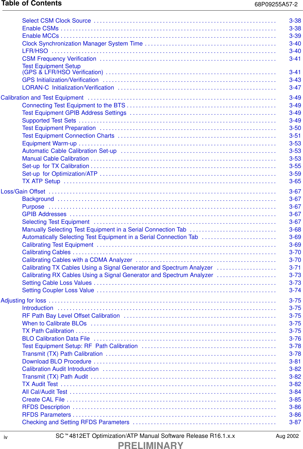 Table of Contents 68P09255A57-2SCt4812ET Optimization/ATP Manual Software Release R16.1.x.xPRELIMINARYiv Aug 2002Select CSM Clock Source 3-38. . . . . . . . . . . . . . . . . . . . . . . . . . . . . . . . . . . . . . . . . . . . . . . . . . . . . . . . . . . . . Enable CSMs 3-38. . . . . . . . . . . . . . . . . . . . . . . . . . . . . . . . . . . . . . . . . . . . . . . . . . . . . . . . . . . . . . . . . . . . . . . . Enable MCCs 3-39. . . . . . . . . . . . . . . . . . . . . . . . . . . . . . . . . . . . . . . . . . . . . . . . . . . . . . . . . . . . . . . . . . . . . . . . Clock Synchronization Manager System Time 3-40. . . . . . . . . . . . . . . . . . . . . . . . . . . . . . . . . . . . . . . . . . . . LFR/HSO 3-40. . . . . . . . . . . . . . . . . . . . . . . . . . . . . . . . . . . . . . . . . . . . . . . . . . . . . . . . . . . . . . . . . . . . . . . . . . . CSM Frequency Verification 3-41. . . . . . . . . . . . . . . . . . . . . . . . . . . . . . . . . . . . . . . . . . . . . . . . . . . . . . . . . . . Test Equipment Setup (GPS &amp; LFR/HSO Verification) 3-41. . . . . . . . . . . . . . . . . . . . . . . . . . . . . . . . . . . . . . . . . . . . . . . . . . . . . . . . . GPS Initialization/Verification 3-43. . . . . . . . . . . . . . . . . . . . . . . . . . . . . . . . . . . . . . . . . . . . . . . . . . . . . . . . . . LORAN-C  Initialization/Verification 3-47. . . . . . . . . . . . . . . . . . . . . . . . . . . . . . . . . . . . . . . . . . . . . . . . . . . . . Calibration and Test Equipment 3-49. . . . . . . . . . . . . . . . . . . . . . . . . . . . . . . . . . . . . . . . . . . . . . . . . . . . . . . . . . . . . . . Connecting Test Equipment to the BTS 3-49. . . . . . . . . . . . . . . . . . . . . . . . . . . . . . . . . . . . . . . . . . . . . . . . . . Test Equipment GPIB Address Settings 3-49. . . . . . . . . . . . . . . . . . . . . . . . . . . . . . . . . . . . . . . . . . . . . . . . . Supported Test Sets 3-49. . . . . . . . . . . . . . . . . . . . . . . . . . . . . . . . . . . . . . . . . . . . . . . . . . . . . . . . . . . . . . . . . . Test Equipment Preparation 3-50. . . . . . . . . . . . . . . . . . . . . . . . . . . . . . . . . . . . . . . . . . . . . . . . . . . . . . . . . . . Test Equipment Connection Charts 3-51. . . . . . . . . . . . . . . . . . . . . . . . . . . . . . . . . . . . . . . . . . . . . . . . . . . . . Equipment Warm-up 3-53. . . . . . . . . . . . . . . . . . . . . . . . . . . . . . . . . . . . . . . . . . . . . . . . . . . . . . . . . . . . . . . . . . Automatic Cable Calibration Set-up 3-53. . . . . . . . . . . . . . . . . . . . . . . . . . . . . . . . . . . . . . . . . . . . . . . . . . . . Manual Cable Calibration 3-53. . . . . . . . . . . . . . . . . . . . . . . . . . . . . . . . . . . . . . . . . . . . . . . . . . . . . . . . . . . . . . Set-up  for TX Calibration 3-55. . . . . . . . . . . . . . . . . . . . . . . . . . . . . . . . . . . . . . . . . . . . . . . . . . . . . . . . . . . . . . Set-up  for Optimization/ATP 3-59. . . . . . . . . . . . . . . . . . . . . . . . . . . . . . . . . . . . . . . . . . . . . . . . . . . . . . . . . . . TX ATP Setup 3-65. . . . . . . . . . . . . . . . . . . . . . . . . . . . . . . . . . . . . . . . . . . . . . . . . . . . . . . . . . . . . . . . . . . . . . . Loss/Gain Offset 3-67. . . . . . . . . . . . . . . . . . . . . . . . . . . . . . . . . . . . . . . . . . . . . . . . . . . . . . . . . . . . . . . . . . . . . . . . . . . . Background 3-67. . . . . . . . . . . . . . . . . . . . . . . . . . . . . . . . . . . . . . . . . . . . . . . . . . . . . . . . . . . . . . . . . . . . . . . . . Purpose 3-67. . . . . . . . . . . . . . . . . . . . . . . . . . . . . . . . . . . . . . . . . . . . . . . . . . . . . . . . . . . . . . . . . . . . . . . . . . . . GPIB Addresses 3-67. . . . . . . . . . . . . . . . . . . . . . . . . . . . . . . . . . . . . . . . . . . . . . . . . . . . . . . . . . . . . . . . . . . . . Selecting Test Equipment 3-67. . . . . . . . . . . . . . . . . . . . . . . . . . . . . . . . . . . . . . . . . . . . . . . . . . . . . . . . . . . . . Manually Selecting Test Equipment in a Serial Connection Tab 3-68. . . . . . . . . . . . . . . . . . . . . . . . . . . . . Automatically Selecting Test Equipment in a Serial Connection Tab 3-69. . . . . . . . . . . . . . . . . . . . . . . . . Calibrating Test Equipment 3-69. . . . . . . . . . . . . . . . . . . . . . . . . . . . . . . . . . . . . . . . . . . . . . . . . . . . . . . . . . . . Calibrating Cables 3-70. . . . . . . . . . . . . . . . . . . . . . . . . . . . . . . . . . . . . . . . . . . . . . . . . . . . . . . . . . . . . . . . . . . . Calibrating Cables with a CDMA Analyzer 3-70. . . . . . . . . . . . . . . . . . . . . . . . . . . . . . . . . . . . . . . . . . . . . . . Calibrating TX Cables Using a Signal Generator and Spectrum Analyzer 3-71. . . . . . . . . . . . . . . . . . . . Calibrating RX Cables Using a Signal Generator and Spectrum Analyzer 3-73. . . . . . . . . . . . . . . . . . . . Setting Cable Loss Values 3-73. . . . . . . . . . . . . . . . . . . . . . . . . . . . . . . . . . . . . . . . . . . . . . . . . . . . . . . . . . . . . Setting Coupler Loss Value 3-74. . . . . . . . . . . . . . . . . . . . . . . . . . . . . . . . . . . . . . . . . . . . . . . . . . . . . . . . . . . . Adjusting for loss 3-75. . . . . . . . . . . . . . . . . . . . . . . . . . . . . . . . . . . . . . . . . . . . . . . . . . . . . . . . . . . . . . . . . . . . . . . . . . . . Introduction 3-75. . . . . . . . . . . . . . . . . . . . . . . . . . . . . . . . . . . . . . . . . . . . . . . . . . . . . . . . . . . . . . . . . . . . . . . . . RF Path Bay Level Offset Calibration 3-75. . . . . . . . . . . . . . . . . . . . . . . . . . . . . . . . . . . . . . . . . . . . . . . . . . . When to Calibrate BLOs 3-75. . . . . . . . . . . . . . . . . . . . . . . . . . . . . . . . . . . . . . . . . . . . . . . . . . . . . . . . . . . . . . TX Path Calibration 3-75. . . . . . . . . . . . . . . . . . . . . . . . . . . . . . . . . . . . . . . . . . . . . . . . . . . . . . . . . . . . . . . . . . . BLO Calibration Data File 3-76. . . . . . . . . . . . . . . . . . . . . . . . . . . . . . . . . . . . . . . . . . . . . . . . . . . . . . . . . . . . . Test Equipment Setup: RF Path Calibration 3-78. . . . . . . . . . . . . . . . . . . . . . . . . . . . . . . . . . . . . . . . . . . . . Transmit (TX) Path Calibration 3-78. . . . . . . . . . . . . . . . . . . . . . . . . . . . . . . . . . . . . . . . . . . . . . . . . . . . . . . . . Download BLO Procedure 3-81. . . . . . . . . . . . . . . . . . . . . . . . . . . . . . . . . . . . . . . . . . . . . . . . . . . . . . . . . . . . . Calibration Audit Introduction 3-82. . . . . . . . . . . . . . . . . . . . . . . . . . . . . . . . . . . . . . . . . . . . . . . . . . . . . . . . . . Transmit (TX) Path Audit 3-82. . . . . . . . . . . . . . . . . . . . . . . . . . . . . . . . . . . . . . . . . . . . . . . . . . . . . . . . . . . . . . TX Audit Test 3-82. . . . . . . . . . . . . . . . . . . . . . . . . . . . . . . . . . . . . . . . . . . . . . . . . . . . . . . . . . . . . . . . . . . . . . . . All Cal/Audit Test 3-84. . . . . . . . . . . . . . . . . . . . . . . . . . . . . . . . . . . . . . . . . . . . . . . . . . . . . . . . . . . . . . . . . . . . . Create CAL File 3-85. . . . . . . . . . . . . . . . . . . . . . . . . . . . . . . . . . . . . . . . . . . . . . . . . . . . . . . . . . . . . . . . . . . . . . RFDS Description 3-86. . . . . . . . . . . . . . . . . . . . . . . . . . . . . . . . . . . . . . . . . . . . . . . . . . . . . . . . . . . . . . . . . . . . RFDS Parameters 3-86. . . . . . . . . . . . . . . . . . . . . . . . . . . . . . . . . . . . . . . . . . . . . . . . . . . . . . . . . . . . . . . . . . . . Checking and Setting RFDS Parameters 3-87. . . . . . . . . . . . . . . . . . . . . . . . . . . . . . . . . . . . . . . . . . . . . . . . 