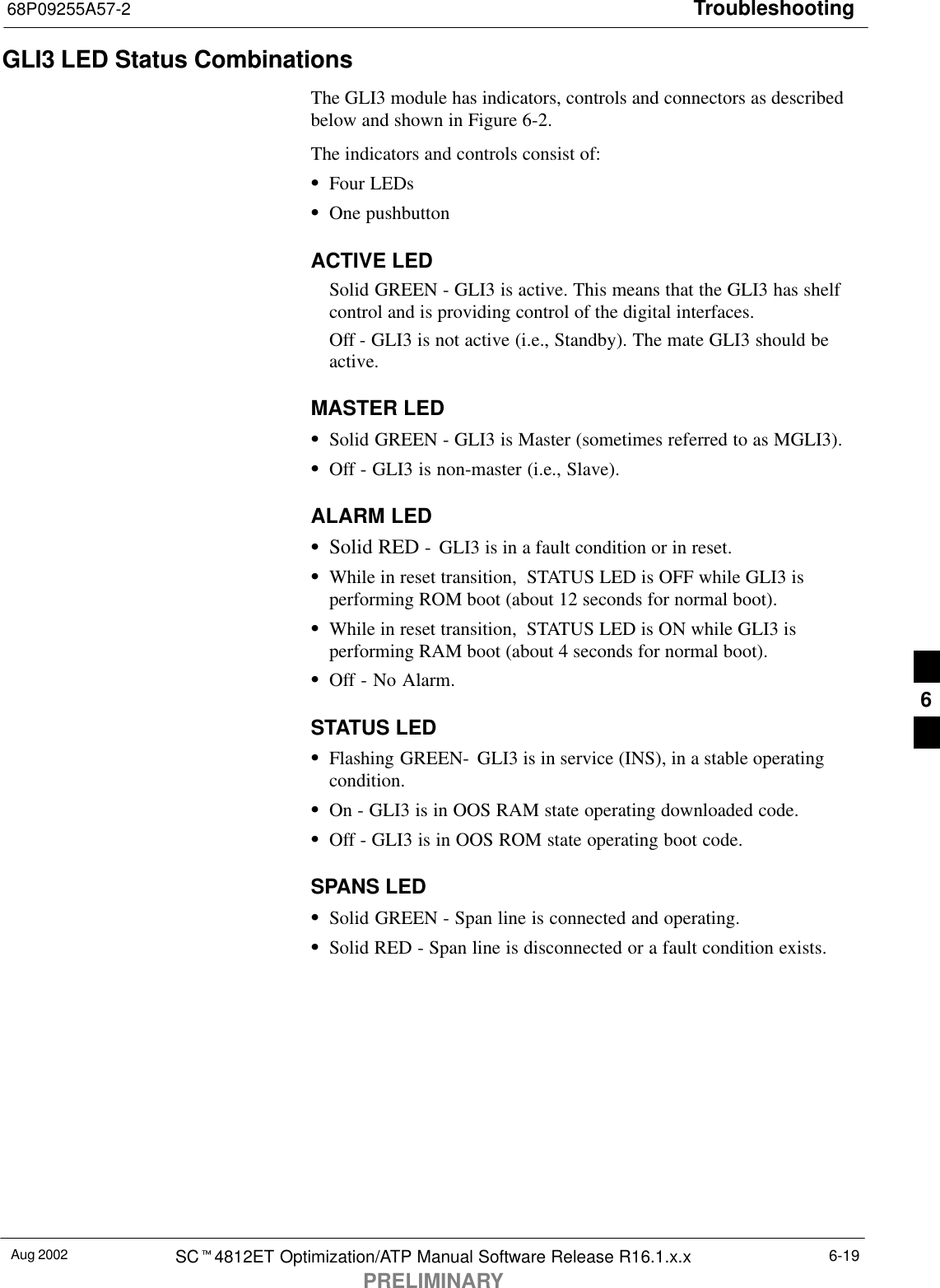 Troubleshooting68P09255A57-2Aug 2002 SCt4812ET Optimization/ATP Manual Software Release R16.1.x.xPRELIMINARY6-19GLI3 LED Status CombinationsThe GLI3 module has indicators, controls and connectors as describedbelow and shown in Figure 6-2.The indicators and controls consist of:SFour LEDsSOne pushbuttonACTIVE LEDSolid GREEN - GLI3 is active. This means that the GLI3 has shelfcontrol and is providing control of the digital interfaces.Off - GLI3 is not active (i.e., Standby). The mate GLI3 should beactive.MASTER LEDSSolid GREEN - GLI3 is Master (sometimes referred to as MGLI3).SOff - GLI3 is non-master (i.e., Slave).ALARM LEDSSolid RED -  GLI3 is in a fault condition or in reset.SWhile in reset transition,  STATUS LED is OFF while GLI3 isperforming ROM boot (about 12 seconds for normal boot).SWhile in reset transition,  STATUS LED is ON while GLI3 isperforming RAM boot (about 4 seconds for normal boot).SOff - No Alarm.STATUS LEDSFlashing GREEN-  GLI3 is in service (INS), in a stable operatingcondition.SOn - GLI3 is in OOS RAM state operating downloaded code.SOff - GLI3 is in OOS ROM state operating boot code.SPANS LEDSSolid GREEN - Span line is connected and operating.SSolid RED - Span line is disconnected or a fault condition exists.6