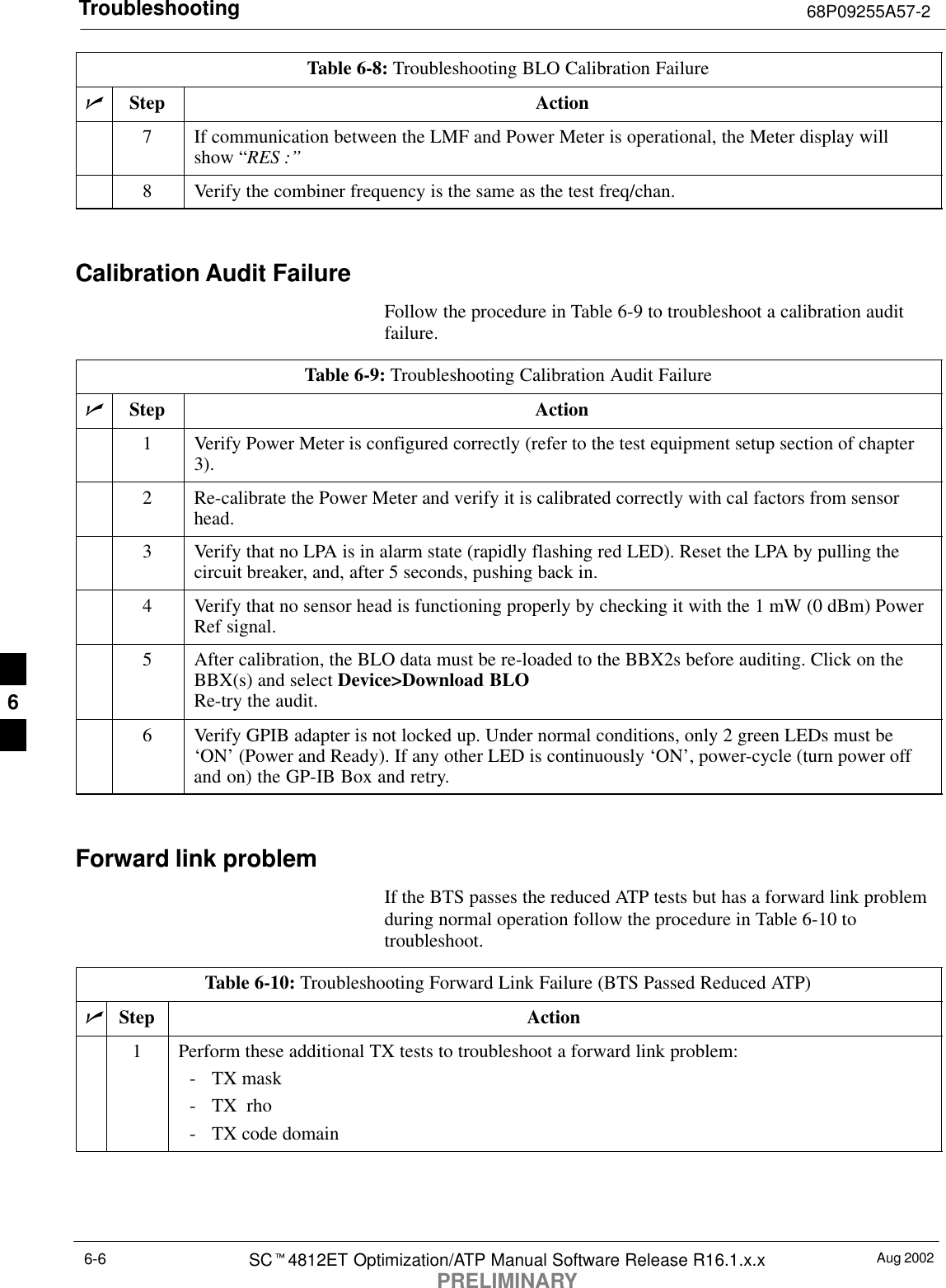 Troubleshooting 68P09255A57-2Aug 2002SCt4812ET Optimization/ATP Manual Software Release R16.1.x.xPRELIMINARY6-6Table 6-8: Troubleshooting BLO Calibration FailurenActionStep7If communication between the LMF and Power Meter is operational, the Meter display willshow “RES :’’8Verify the combiner frequency is the same as the test freq/chan. Calibration Audit FailureFollow the procedure in Table 6-9 to troubleshoot a calibration auditfailure.Table 6-9: Troubleshooting Calibration Audit FailurenStep Action1Verify Power Meter is configured correctly (refer to the test equipment setup section of chapter3).2Re-calibrate the Power Meter and verify it is calibrated correctly with cal factors from sensorhead.3Verify that no LPA is in alarm state (rapidly flashing red LED). Reset the LPA by pulling thecircuit breaker, and, after 5 seconds, pushing back in.4Verify that no sensor head is functioning properly by checking it with the 1 mW (0 dBm) PowerRef signal.5After calibration, the BLO data must be re-loaded to the BBX2s before auditing. Click on theBBX(s) and select Device&gt;Download BLORe-try the audit.6Verify GPIB adapter is not locked up. Under normal conditions, only 2 green LEDs must be‘ON’ (Power and Ready). If any other LED is continuously ‘ON’, power-cycle (turn power offand on) the GP-IB Box and retry. Forward link problemIf the BTS passes the reduced ATP tests but has a forward link problemduring normal operation follow the procedure in Table 6-10 totroubleshoot.Table 6-10: Troubleshooting Forward Link Failure (BTS Passed Reduced ATP)nStep Action1Perform these additional TX tests to troubleshoot a forward link problem:- TX mask- TX  rho- TX code domain6