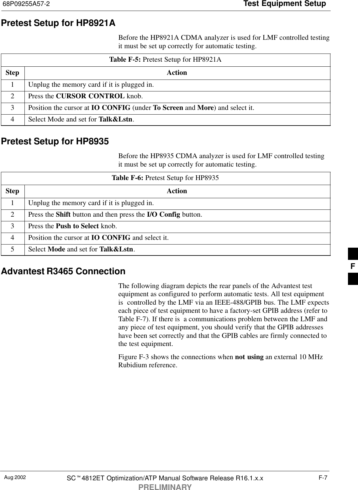 Test Equipment Setup68P09255A57-2Aug 2002 SCt4812ET Optimization/ATP Manual Software Release R16.1.x.xPRELIMINARYF-7Pretest Setup for HP8921ABefore the HP8921A CDMA analyzer is used for LMF controlled testingit must be set up correctly for automatic testing.Table F-5: Pretest Setup for HP8921AStep Action1Unplug the memory card if it is plugged in.2Press the CURSOR CONTROL knob.3Position the cursor at IO CONFIG (under To Screen and More) and select it.4Select Mode and set for Talk&amp;Lstn.Pretest Setup for HP8935Before the HP8935 CDMA analyzer is used for LMF controlled testingit must be set up correctly for automatic testing.Table F-6: Pretest Setup for HP8935Step Action1Unplug the memory card if it is plugged in.2Press the Shift button and then press the I/O Config button.3Press the Push to Select knob.4Position the cursor at IO CONFIG and select it.5 Select Mode and set for Talk&amp;Lstn.Advantest R3465 ConnectionThe following diagram depicts the rear panels of the Advantest testequipment as configured to perform automatic tests. All test equipmentis  controlled by the LMF via an IEEE-488/GPIB bus. The LMF expectseach piece of test equipment to have a factory-set GPIB address (refer toTable F-7). If there is  a communications problem between the LMF andany piece of test equipment, you should verify that the GPIB addresseshave been set correctly and that the GPIB cables are firmly connected tothe test equipment.Figure F-3 shows the connections when not using an external 10 MHzRubidium reference.F