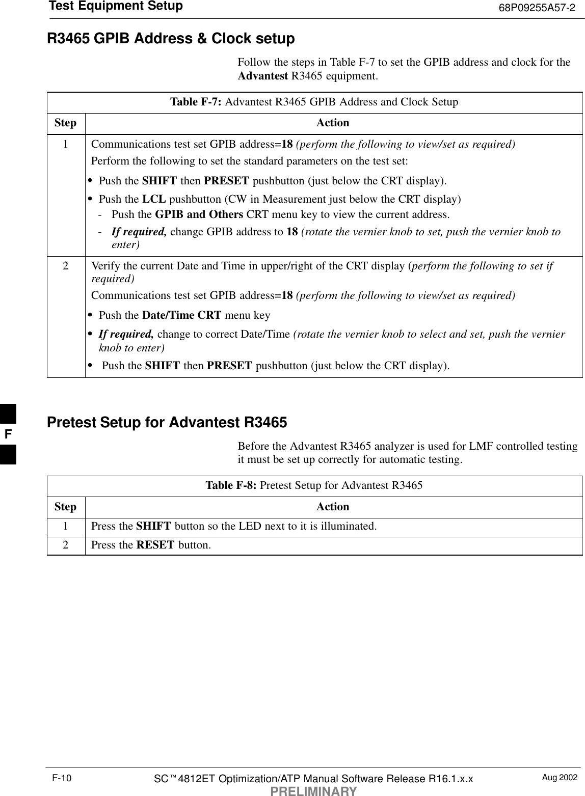 Test Equipment Setup 68P09255A57-2Aug 2002SCt4812ET Optimization/ATP Manual Software Release R16.1.x.xPRELIMINARYF-10R3465 GPIB Address &amp; Clock setupFollow the steps in Table F-7 to set the GPIB address and clock for theAdvantest R3465 equipment.Table F-7: Advantest R3465 GPIB Address and Clock SetupStep Action1Communications test set GPIB address=18 (perform the following to view/set as required)Perform the following to set the standard parameters on the test set:SPush the SHIFT then PRESET pushbutton (just below the CRT display).SPush the LCL pushbutton (CW in Measurement just below the CRT display)- Push the GPIB and Others CRT menu key to view the current address.-If required, change GPIB address to 18 (rotate the vernier knob to set, push the vernier knob toenter)2Verify the current Date and Time in upper/right of the CRT display (perform the following to set ifrequired)Communications test set GPIB address=18 (perform the following to view/set as required)SPush the Date/Time CRT menu keySIf required, change to correct Date/Time (rotate the vernier knob to select and set, push the vernierknob to enter)S Push the SHIFT then PRESET pushbutton (just below the CRT display). Pretest Setup for Advantest R3465Before the Advantest R3465 analyzer is used for LMF controlled testingit must be set up correctly for automatic testing.Table F-8: Pretest Setup for Advantest R3465Step Action1Press the SHIFT button so the LED next to it is illuminated.2Press the RESET button.F