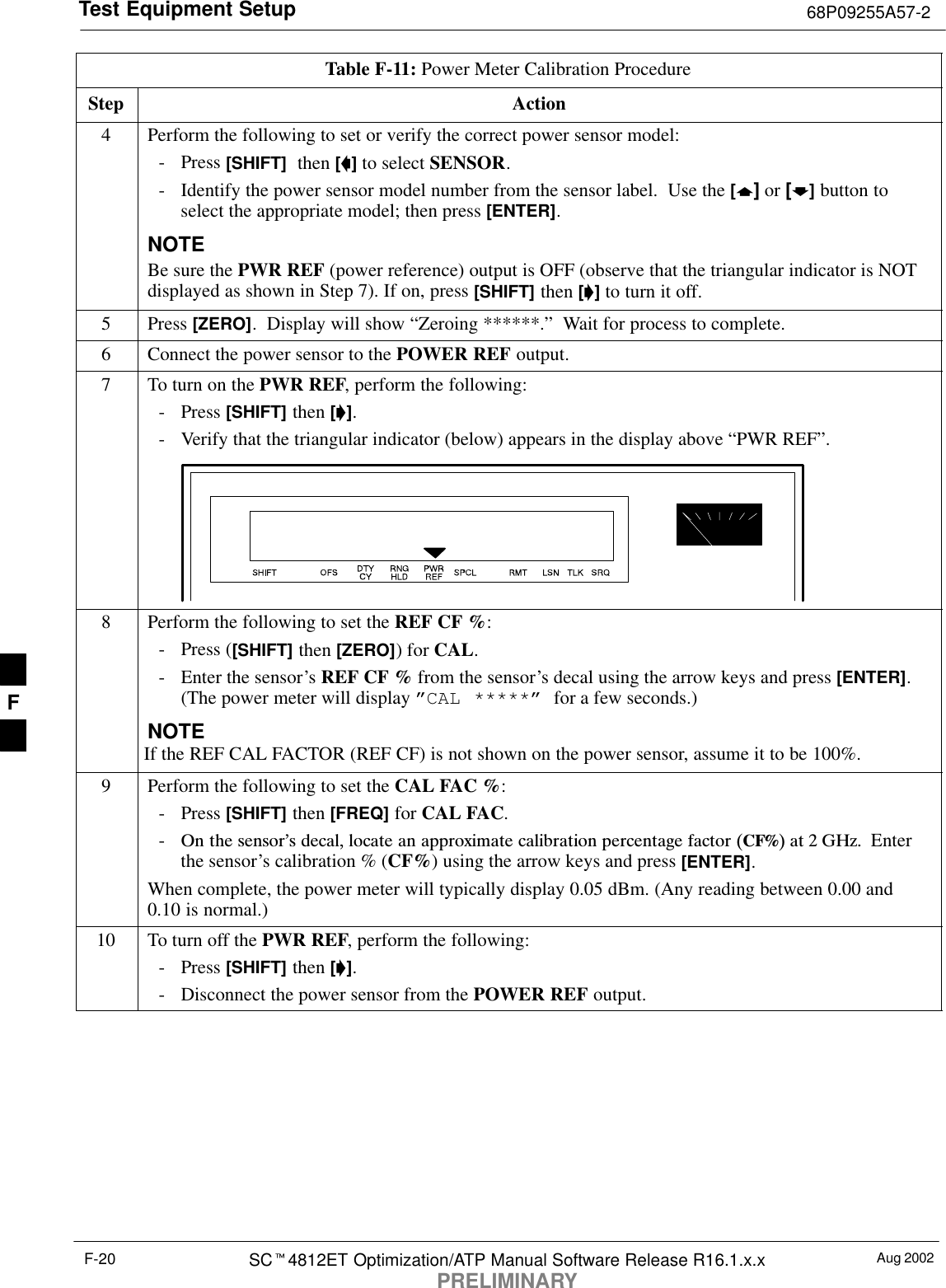 Test Equipment Setup 68P09255A57-2Aug 2002SC4812ET Optimization/ATP Manual Software Release R16.1.x.xPRELIMINARYF-20Table F-11: Power Meter Calibration ProcedureStep Action4Perform the following to set or verify the correct power sensor model:- Press [SHIFT]  then [] to select SENSOR.- Identify the power sensor model number from the sensor label.  Use the [] or [] button toselect the appropriate model; then press [ENTER].NOTEBe sure the PWR REF (power reference) output is OFF (observe that the triangular indicator is NOTdisplayed as shown in Step 7). If on, press [SHIFT] then [] to turn it off.5 Press [ZERO].  Display will show “Zeroing ******.”  Wait for process to complete.6Connect the power sensor to the POWER REF output.7To turn on the PWR REF, perform the following:- Press [SHIFT] then [].- Verify that the triangular indicator (below) appears in the display above “PWR REF”.8Perform the following to set the REF CF %:- Press ([SHIFT] then [ZERO]) for CAL.- Enter the sensor’s REF CF % from the sensor’s decal using the arrow keys and press [ENTER].(The power meter will display ”CAL *****” for a few seconds.)NOTEIf the REF CAL FACTOR (REF CF) is not shown on the power sensor, assume it to be 100%.9Perform the following to set the CAL FAC %:- Press [SHIFT] then [FREQ] for CAL FAC.-On the sensor’s decal, locate an approximate calibration percentage factor (CF%) at 2 GHz.  Enterthe sensor’s calibration % (CF%) using the arrow keys and press [ENTER].When complete, the power meter will typically display 0.05 dBm. (Any reading between 0.00 and0.10 is normal.)10 To turn off the PWR REF, perform the following:- Press [SHIFT] then [].- Disconnect the power sensor from the POWER REF output. F