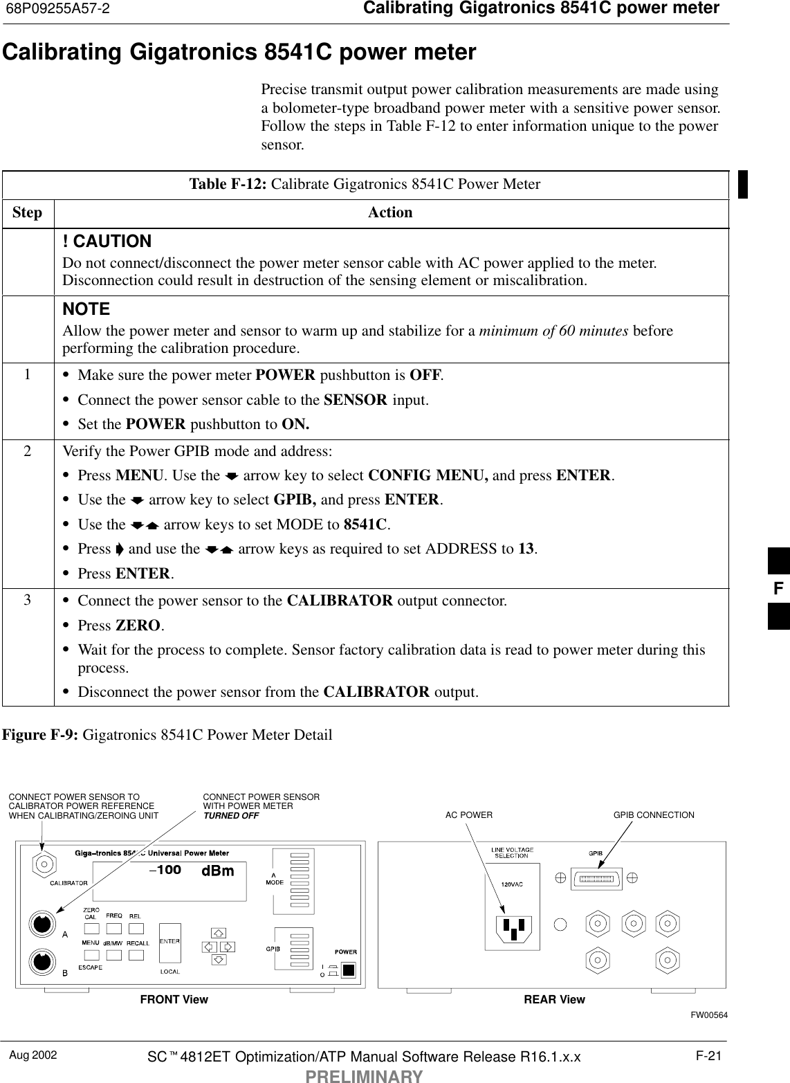 Calibrating Gigatronics 8541C power meter68P09255A57-2Aug 2002 SC4812ET Optimization/ATP Manual Software Release R16.1.x.xPRELIMINARYF-21Calibrating Gigatronics 8541C power meterPrecise transmit output power calibration measurements are made usinga bolometer-type broadband power meter with a sensitive power sensor.Follow the steps in Table F-12 to enter information unique to the powersensor.Table F-12: Calibrate Gigatronics 8541C Power MeterStep Action! CAUTIONDo not connect/disconnect the power meter sensor cable with AC power applied to the meter.Disconnection could result in destruction of the sensing element or miscalibration.NOTEAllow the power meter and sensor to warm up and stabilize for a minimum of 60 minutes beforeperforming the calibration procedure.1Make sure the power meter POWER pushbutton is OFF.Connect the power sensor cable to the SENSOR input.Set the POWER pushbutton to ON.2Verify the Power GPIB mode and address:Press MENU. Use the  arrow key to select CONFIG MENU, and press ENTER.Use the  arrow key to select GPIB, and press ENTER.Use the  arrow keys to set MODE to 8541C.Press  and use the  arrow keys as required to set ADDRESS to 13.Press ENTER.3Connect the power sensor to the CALIBRATOR output connector.Press ZERO.Wait for the process to complete. Sensor factory calibration data is read to power meter during thisprocess.Disconnect the power sensor from the CALIBRATOR output.Figure F-9: Gigatronics 8541C Power Meter DetailCONNECT POWER SENSORWITH POWER METERTURNED OFFCONNECT POWER SENSOR TOCALIBRATOR POWER REFERENCEWHEN CALIBRATING/ZEROING UNITFRONT View REAR ViewGPIB CONNECTIONAC POWERFW00564F