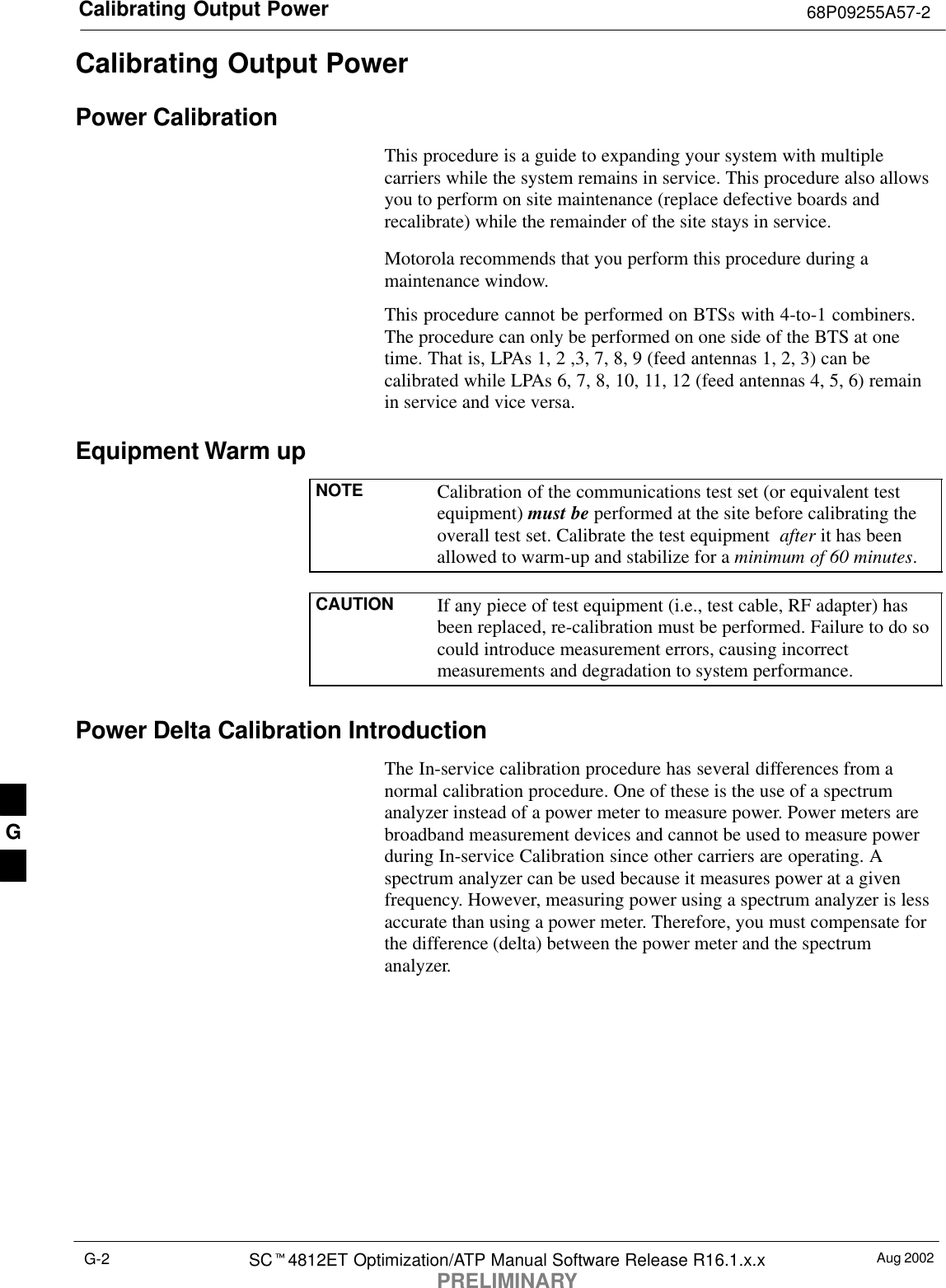 Calibrating Output Power 68P09255A57-2Aug 2002SC4812ET Optimization/ATP Manual Software Release R16.1.x.xPRELIMINARYG-2Calibrating Output PowerPower CalibrationThis procedure is a guide to expanding your system with multiplecarriers while the system remains in service. This procedure also allowsyou to perform on site maintenance (replace defective boards andrecalibrate) while the remainder of the site stays in service.Motorola recommends that you perform this procedure during amaintenance window.This procedure cannot be performed on BTSs with 4-to-1 combiners.The procedure can only be performed on one side of the BTS at onetime. That is, LPAs 1, 2 ,3, 7, 8, 9 (feed antennas 1, 2, 3) can becalibrated while LPAs 6, 7, 8, 10, 11, 12 (feed antennas 4, 5, 6) remainin service and vice versa.Equipment Warm upNOTE Calibration of the communications test set (or equivalent testequipment) must be performed at the site before calibrating theoverall test set. Calibrate the test equipment  after it has beenallowed to warm-up and stabilize for a minimum of 60 minutes.CAUTION If any piece of test equipment (i.e., test cable, RF adapter) hasbeen replaced, re-calibration must be performed. Failure to do socould introduce measurement errors, causing incorrectmeasurements and degradation to system performance.Power Delta Calibration IntroductionThe In-service calibration procedure has several differences from anormal calibration procedure. One of these is the use of a spectrumanalyzer instead of a power meter to measure power. Power meters arebroadband measurement devices and cannot be used to measure powerduring In-service Calibration since other carriers are operating. Aspectrum analyzer can be used because it measures power at a givenfrequency. However, measuring power using a spectrum analyzer is lessaccurate than using a power meter. Therefore, you must compensate forthe difference (delta) between the power meter and the spectrumanalyzer.G