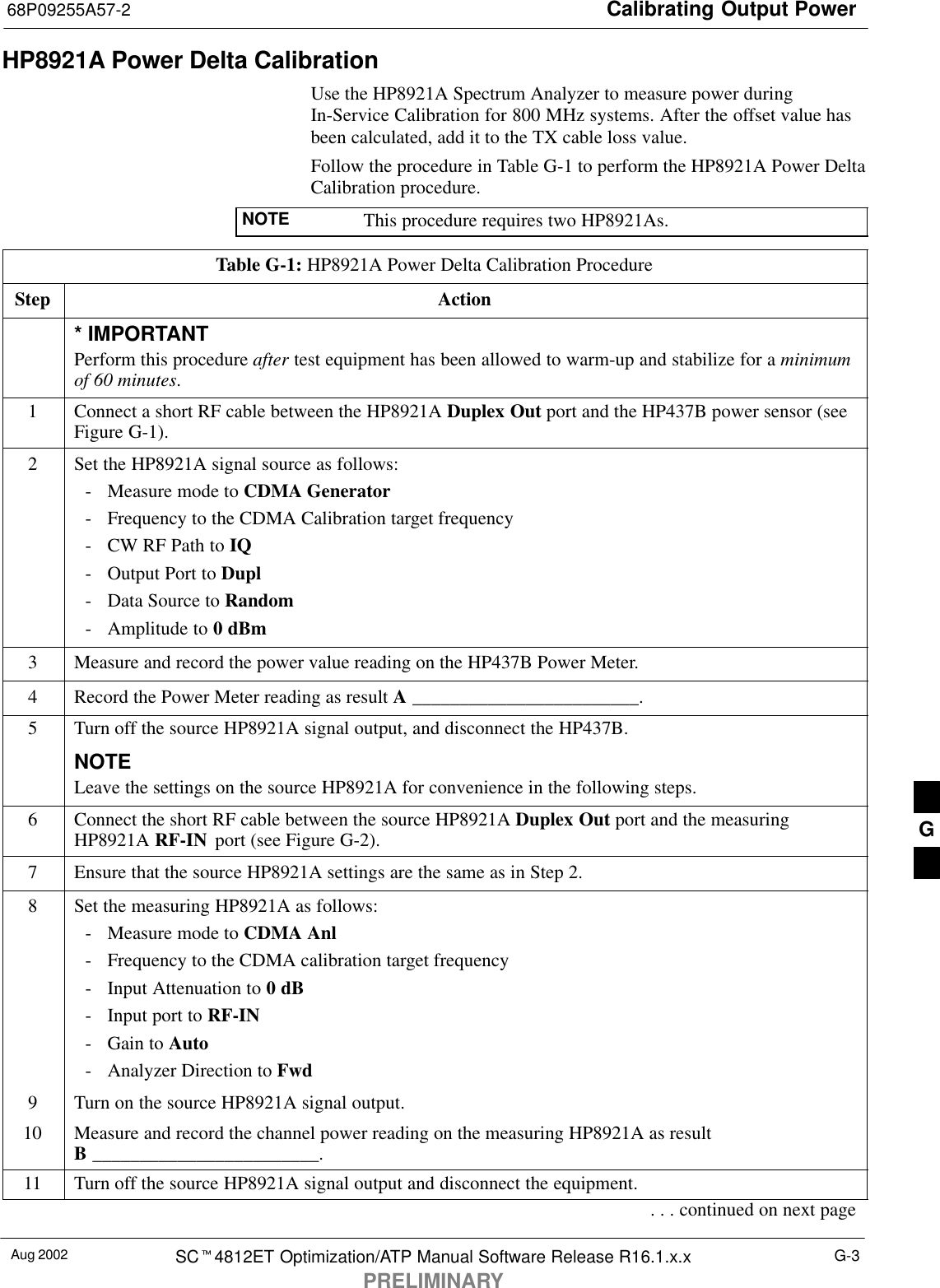 Calibrating Output Power68P09255A57-2Aug 2002 SC4812ET Optimization/ATP Manual Software Release R16.1.x.xPRELIMINARYG-3HP8921A Power Delta CalibrationUse the HP8921A Spectrum Analyzer to measure power duringIn-Service Calibration for 800 MHz systems. After the offset value hasbeen calculated, add it to the TX cable loss value.Follow the procedure in Table G-1 to perform the HP8921A Power DeltaCalibration procedure.NOTE This procedure requires two HP8921As.Table G-1: HP8921A Power Delta Calibration ProcedureStep Action* IMPORTANTPerform this procedure after test equipment has been allowed to warm-up and stabilize for a minimumof 60 minutes.1Connect a short RF cable between the HP8921A Duplex Out port and the HP437B power sensor (seeFigure G-1).2Set the HP8921A signal source as follows:- Measure mode to CDMA Generator- Frequency to the CDMA Calibration target frequency- CW RF Path to IQ- Output Port to Dupl- Data Source to Random- Amplitude to 0 dBm3Measure and record the power value reading on the HP437B Power Meter.4Record the Power Meter reading as result A ________________________.5Turn off the source HP8921A signal output, and disconnect the HP437B.NOTELeave the settings on the source HP8921A for convenience in the following steps.6Connect the short RF cable between the source HP8921A Duplex Out port and the measuringHP8921A RF-IN  port (see Figure G-2).7Ensure that the source HP8921A settings are the same as in Step 2.8Set the measuring HP8921A as follows:- Measure mode to CDMA Anl- Frequency to the CDMA calibration target frequency- Input Attenuation to 0 dB- Input port to RF-IN- Gain to Auto- Analyzer Direction to Fwd9Turn on the source HP8921A signal output.10 Measure and record the channel power reading on the measuring HP8921A as resultB ________________________.11 Turn off the source HP8921A signal output and disconnect the equipment.. . . continued on next pageG