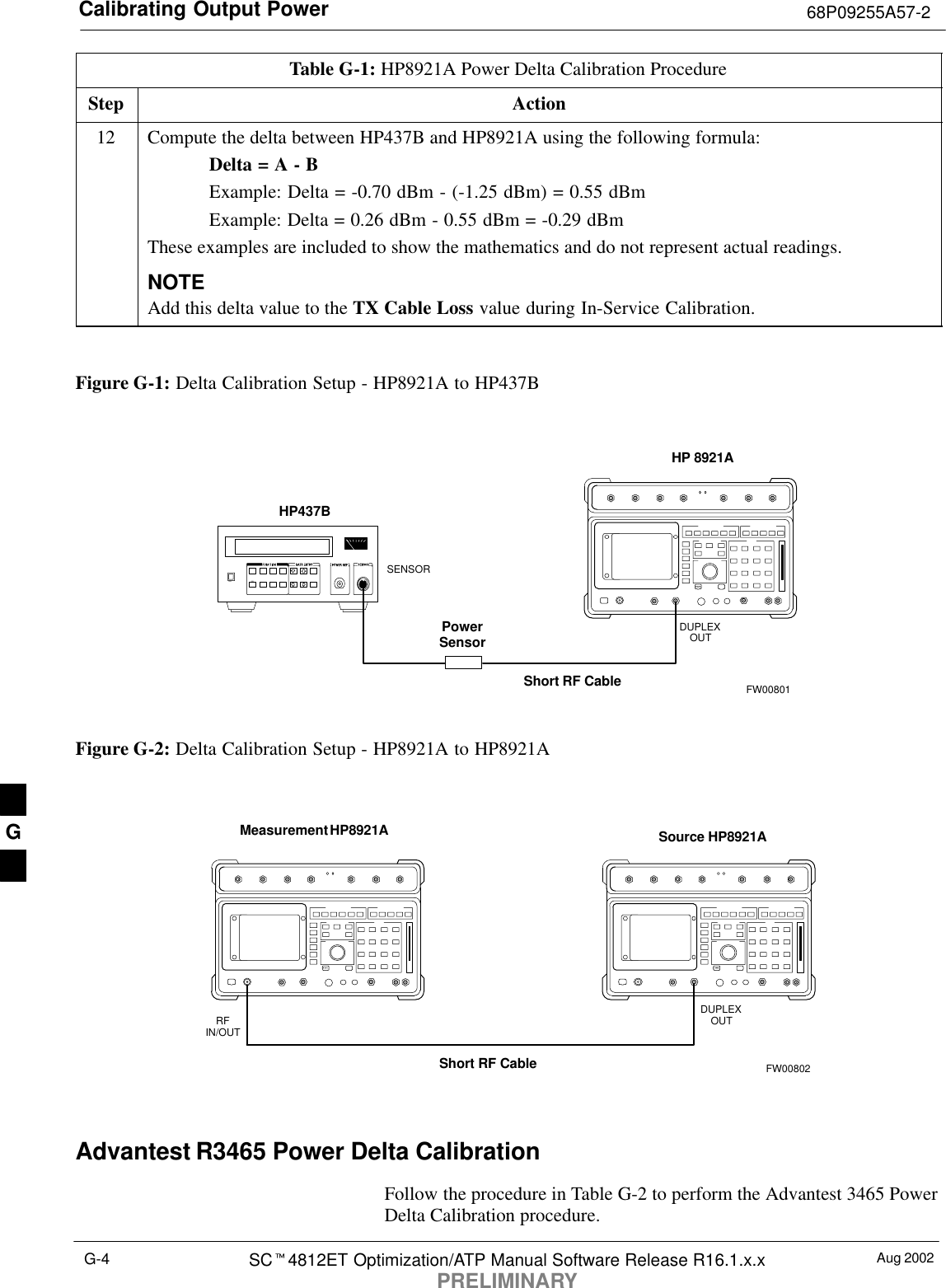 Calibrating Output Power 68P09255A57-2Aug 2002SC4812ET Optimization/ATP Manual Software Release R16.1.x.xPRELIMINARYG-4Table G-1: HP8921A Power Delta Calibration ProcedureStep Action12 Compute the delta between HP437B and HP8921A using the following formula:Delta = A - BExample: Delta = -0.70 dBm - (-1.25 dBm) = 0.55 dBmExample: Delta = 0.26 dBm - 0.55 dBm = -0.29 dBmThese examples are included to show the mathematics and do not represent actual readings.NOTEAdd this delta value to the TX Cable Loss value during In-Service Calibration. Figure G-1: Delta Calibration Setup - HP8921A to HP437BShort RF CableHP 8921ADUPLEXOUTHP437BPowerSensorSENSORFW00801Figure G-2: Delta Calibration Setup - HP8921A to HP8921AMeasurement HP8921A Source HP8921AShort RF CableDUPLEXOUTRFIN/OUTFW00802Advantest R3465 Power Delta CalibrationFollow the procedure in Table G-2 to perform the Advantest 3465 PowerDelta Calibration procedure.G