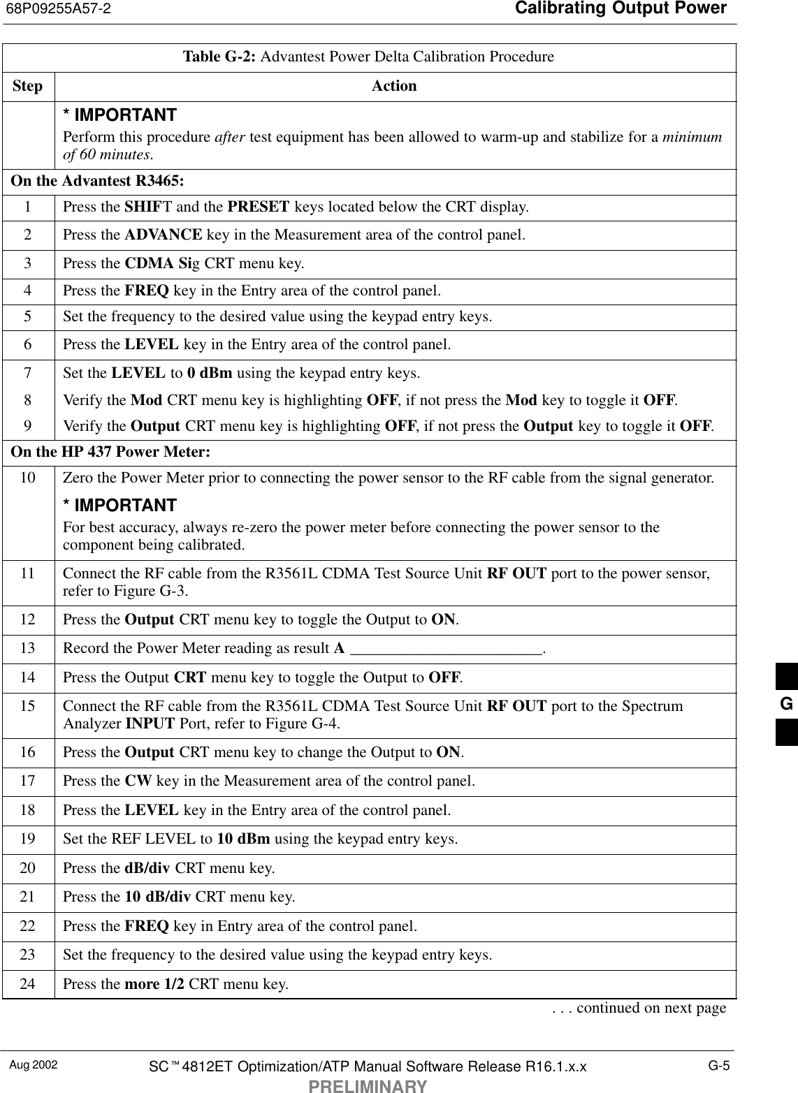 Calibrating Output Power68P09255A57-2Aug 2002 SC4812ET Optimization/ATP Manual Software Release R16.1.x.xPRELIMINARYG-5Table G-2: Advantest Power Delta Calibration ProcedureStep Action* IMPORTANTPerform this procedure after test equipment has been allowed to warm-up and stabilize for a minimumof 60 minutes.On the Advantest R3465:1Press the SHIFT and the PRESET keys located below the CRT display.2Press the ADVANCE key in the Measurement area of the control panel.3Press the CDMA Sig CRT menu key.4Press the FREQ key in the Entry area of the control panel.5Set the frequency to the desired value using the keypad entry keys.6Press the LEVEL key in the Entry area of the control panel.7Set the LEVEL to 0 dBm using the keypad entry keys.8Verify the Mod CRT menu key is highlighting OFF, if not press the Mod key to toggle it OFF.9Verify the Output CRT menu key is highlighting OFF, if not press the Output key to toggle it OFF.On the HP 437 Power Meter:10 Zero the Power Meter prior to connecting the power sensor to the RF cable from the signal generator.* IMPORTANTFor best accuracy, always re-zero the power meter before connecting the power sensor to thecomponent being calibrated.11 Connect the RF cable from the R3561L CDMA Test Source Unit RF OUT port to the power sensor,refer to Figure G-3.12 Press the Output CRT menu key to toggle the Output to ON.13 Record the Power Meter reading as result A ________________________.14 Press the Output CRT menu key to toggle the Output to OFF.15 Connect the RF cable from the R3561L CDMA Test Source Unit RF OUT port to the SpectrumAnalyzer INPUT Port, refer to Figure G-4.16 Press the Output CRT menu key to change the Output to ON.17 Press the CW key in the Measurement area of the control panel.18 Press the LEVEL key in the Entry area of the control panel.19 Set the REF LEVEL to 10 dBm using the keypad entry keys.20 Press the dB/div CRT menu key.21 Press the 10 dB/div CRT menu key.22 Press the FREQ key in Entry area of the control panel.23 Set the frequency to the desired value using the keypad entry keys.24 Press the more 1/2 CRT menu key.. . . continued on next pageG