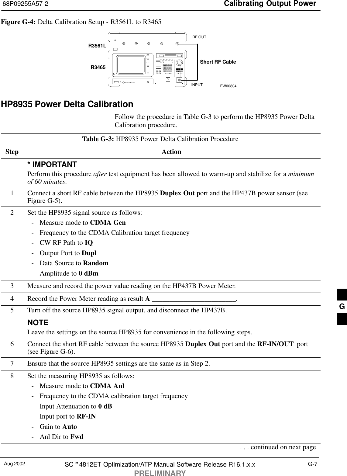 Calibrating Output Power68P09255A57-2Aug 2002 SC4812ET Optimization/ATP Manual Software Release R16.1.x.xPRELIMINARYG-7Figure G-4: Delta Calibration Setup - R3561L to R3465R3561LRF OUTINPUTShort RF CableR3465FW00804HP8935 Power Delta CalibrationFollow the procedure in Table G-3 to perform the HP8935 Power DeltaCalibration procedure.Table G-3: HP8935 Power Delta Calibration ProcedureStep Action* IMPORTANTPerform this procedure after test equipment has been allowed to warm-up and stabilize for a minimumof 60 minutes.1Connect a short RF cable between the HP8935 Duplex Out port and the HP437B power sensor (seeFigure G-5).2Set the HP8935 signal source as follows:- Measure mode to CDMA Gen- Frequency to the CDMA Calibration target frequency- CW RF Path to IQ- Output Port to Dupl- Data Source to Random- Amplitude to 0 dBm3Measure and record the power value reading on the HP437B Power Meter.4Record the Power Meter reading as result A ________________________.5Turn off the source HP8935 signal output, and disconnect the HP437B.NOTELeave the settings on the source HP8935 for convenience in the following steps.6Connect the short RF cable between the source HP8935 Duplex Out port and the RF-IN/OUT  port(see Figure G-6).7Ensure that the source HP8935 settings are the same as in Step 2.8Set the measuring HP8935 as follows:- Measure mode to CDMA Anl- Frequency to the CDMA calibration target frequency- Input Attenuation to 0 dB- Input port to RF-IN- Gain to Auto- Anl Dir to Fwd. . . continued on next pageG