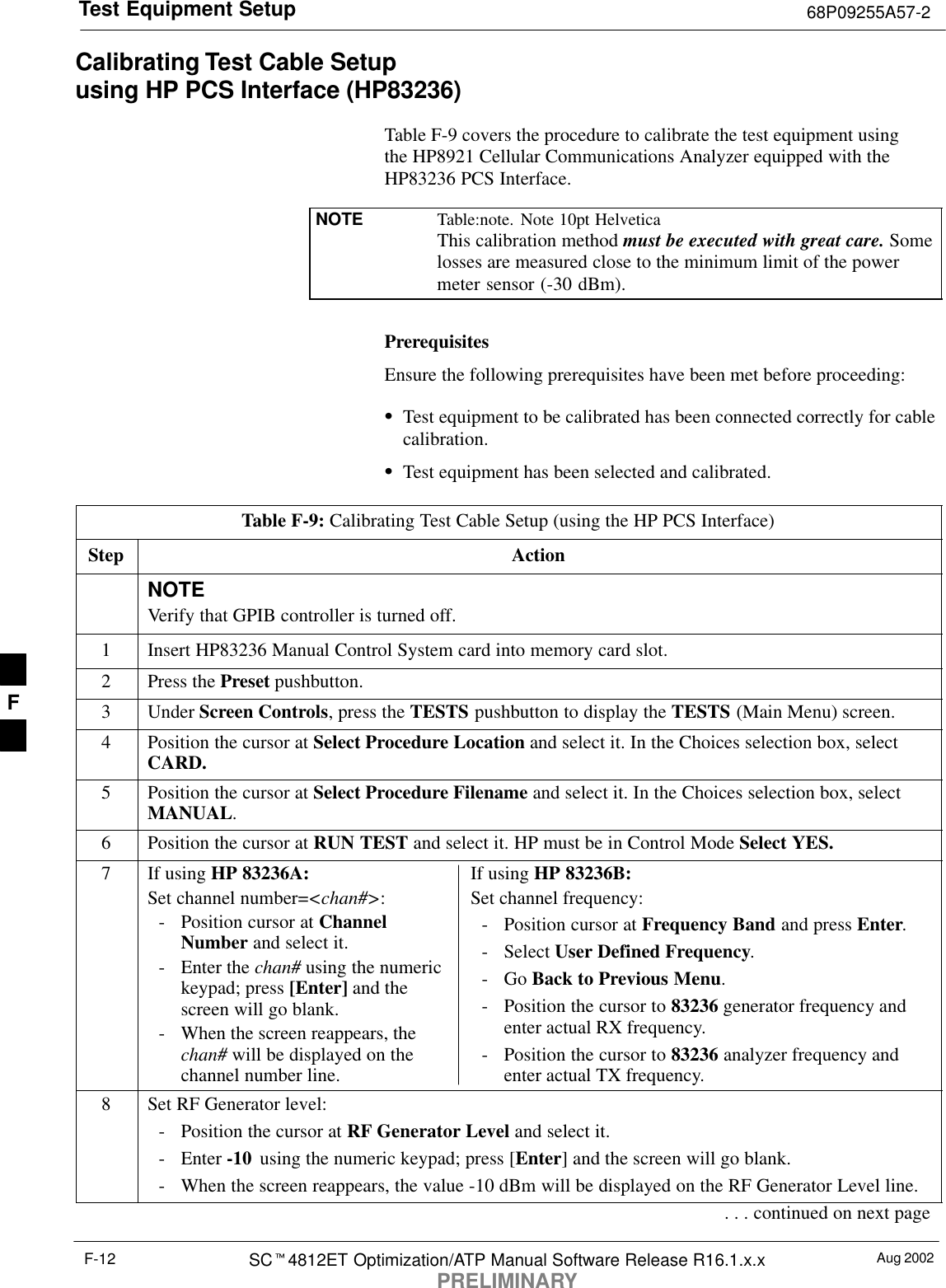 Test Equipment Setup 68P09255A57-2Aug 2002SC4812ET Optimization/ATP Manual Software Release R16.1.x.xPRELIMINARYF-12Calibrating Test Cable Setupusing HP PCS Interface (HP83236)Table F-9 covers the procedure to calibrate the test equipment using the HP8921 Cellular Communications Analyzer equipped with theHP83236 PCS Interface.NOTE Table:note. Note 10pt HelveticaThis calibration method must be executed with great care. Somelosses are measured close to the minimum limit of the powermeter sensor (-30 dBm).PrerequisitesEnsure the following prerequisites have been met before proceeding:Test equipment to be calibrated has been connected correctly for cablecalibration.Test equipment has been selected and calibrated.Table F-9: Calibrating Test Cable Setup (using the HP PCS Interface)Step ActionNOTEVerify that GPIB controller is turned off.1Insert HP83236 Manual Control System card into memory card slot.2Press the Preset pushbutton.3 Under Screen Controls, press the TESTS pushbutton to display the TESTS (Main Menu) screen.4Position the cursor at Select Procedure Location and select it. In the Choices selection box, selectCARD.5Position the cursor at Select Procedure Filename and select it. In the Choices selection box, selectMANUAL.6Position the cursor at RUN TEST and select it. HP must be in Control Mode Select YES.7If using HP 83236A:Set channel number=&lt;chan#&gt;:- Position cursor at ChannelNumber and select it.- Enter the chan# using the numerickeypad; press [Enter] and thescreen will go blank.- When the screen reappears, thechan# will be displayed on thechannel number line.If using HP 83236B:Set channel frequency:- Position cursor at Frequency Band and press Enter.- Select User Defined Frequency.- Go Back to Previous Menu.- Position the cursor to 83236 generator frequency andenter actual RX frequency.- Position the cursor to 83236 analyzer frequency andenter actual TX frequency.8Set RF Generator level:- Position the cursor at RF Generator Level and select it.- Enter -10  using the numeric keypad; press [Enter] and the screen will go blank.- When the screen reappears, the value -10 dBm will be displayed on the RF Generator Level line.. . . continued on next pageF