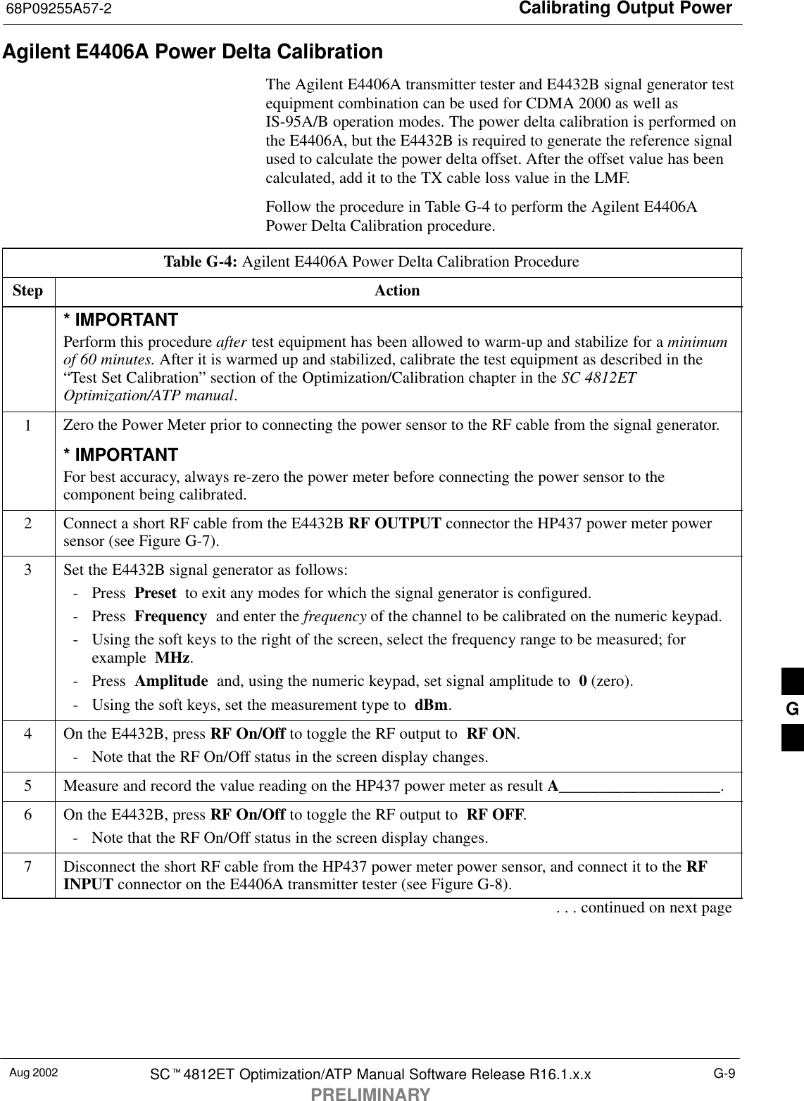 Calibrating Output Power68P09255A57-2Aug 2002 SC4812ET Optimization/ATP Manual Software Release R16.1.x.xPRELIMINARYG-9Agilent E4406A Power Delta CalibrationThe Agilent E4406A transmitter tester and E4432B signal generator testequipment combination can be used for CDMA 2000 as well asIS-95A/B operation modes. The power delta calibration is performed onthe E4406A, but the E4432B is required to generate the reference signalused to calculate the power delta offset. After the offset value has beencalculated, add it to the TX cable loss value in the LMF.Follow the procedure in Table G-4 to perform the Agilent E4406APower Delta Calibration procedure.Table G-4: Agilent E4406A Power Delta Calibration ProcedureStep Action* IMPORTANTPerform this procedure after test equipment has been allowed to warm-up and stabilize for a minimumof 60 minutes. After it is warmed up and stabilized, calibrate the test equipment as described in the“Test Set Calibration” section of the Optimization/Calibration chapter in the SC 4812ETOptimization/ATP manual.1Zero the Power Meter prior to connecting the power sensor to the RF cable from the signal generator.* IMPORTANTFor best accuracy, always re-zero the power meter before connecting the power sensor to thecomponent being calibrated.2Connect a short RF cable from the E4432B RF OUTPUT connector the HP437 power meter powersensor (see Figure G-7).3Set the E4432B signal generator as follows:- Press  Preset  to exit any modes for which the signal generator is configured.- Press  Frequency  and enter the frequency of the channel to be calibrated on the numeric keypad.- Using the soft keys to the right of the screen, select the frequency range to be measured; forexample  MHz.- Press  Amplitude  and, using the numeric keypad, set signal amplitude to  0 (zero).- Using the soft keys, set the measurement type to  dBm.4On the E4432B, press RF On/Off to toggle the RF output to  RF ON.- Note that the RF On/Off status in the screen display changes.5Measure and record the value reading on the HP437 power meter as result A____________________.6On the E4432B, press RF On/Off to toggle the RF output to  RF OFF.- Note that the RF On/Off status in the screen display changes.7Disconnect the short RF cable from the HP437 power meter power sensor, and connect it to the RFINPUT connector on the E4406A transmitter tester (see Figure G-8).. . . continued on next pageG