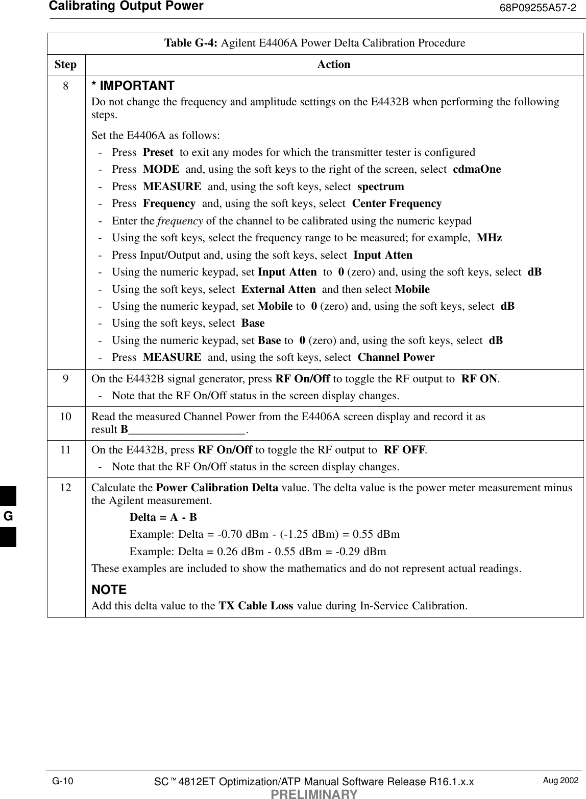 Calibrating Output Power 68P09255A57-2Aug 2002SC4812ET Optimization/ATP Manual Software Release R16.1.x.xPRELIMINARYG-10Table G-4: Agilent E4406A Power Delta Calibration ProcedureStep Action8* IMPORTANTDo not change the frequency and amplitude settings on the E4432B when performing the followingsteps.Set the E4406A as follows:- Press  Preset  to exit any modes for which the transmitter tester is configured- Press  MODE  and, using the soft keys to the right of the screen, select  cdmaOne- Press  MEASURE  and, using the soft keys, select  spectrum- Press  Frequency  and, using the soft keys, select  Center Frequency- Enter the frequency of the channel to be calibrated using the numeric keypad- Using the soft keys, select the frequency range to be measured; for example,  MHz- Press Input/Output and, using the soft keys, select  Input Atten- Using the numeric keypad, set Input Atten  to  0 (zero) and, using the soft keys, select  dB- Using the soft keys, select  External Atten  and then select Mobile- Using the numeric keypad, set Mobile to  0 (zero) and, using the soft keys, select  dB- Using the soft keys, select  Base- Using the numeric keypad, set Base to  0 (zero) and, using the soft keys, select  dB- Press  MEASURE  and, using the soft keys, select  Channel Power9On the E4432B signal generator, press RF On/Off to toggle the RF output to  RF ON.- Note that the RF On/Off status in the screen display changes.10 Read the measured Channel Power from the E4406A screen display and record it as result B____________________.11 On the E4432B, press RF On/Off to toggle the RF output to  RF OFF.- Note that the RF On/Off status in the screen display changes.12 Calculate the Power Calibration Delta value. The delta value is the power meter measurement minusthe Agilent measurement.Delta = A - BExample: Delta = -0.70 dBm - (-1.25 dBm) = 0.55 dBmExample: Delta = 0.26 dBm - 0.55 dBm = -0.29 dBmThese examples are included to show the mathematics and do not represent actual readings.NOTEAdd this delta value to the TX Cable Loss value during In-Service Calibration. G