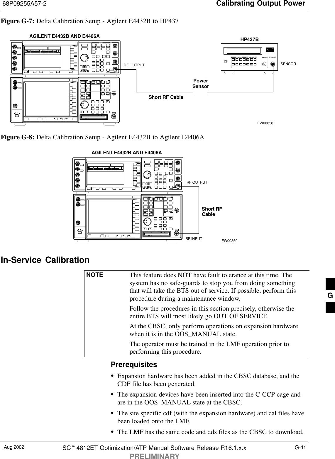 Calibrating Output Power68P09255A57-2Aug 2002 SC4812ET Optimization/ATP Manual Software Release R16.1.x.xPRELIMINARYG-11Figure G-7: Delta Calibration Setup - Agilent E4432B to HP437PowerSensorAGILENT E4432B AND E4406AShort RF CableHP437BSENSORRF OUTPUTFW00858Figure G-8: Delta Calibration Setup - Agilent E4432B to Agilent E4406AShort RFCableRF INPUTAGILENT E4432B AND E4406ARF OUTPUTFW00859In-Service  CalibrationNOTE This feature does NOT have fault tolerance at this time. Thesystem has no safe-guards to stop you from doing somethingthat will take the BTS out of service. If possible, perform thisprocedure during a maintenance window.Follow the procedures in this section precisely, otherwise theentire BTS will most likely go OUT OF SERVICE.At the CBSC, only perform operations on expansion hardwarewhen it is in the OOS_MANUAL state.The operator must be trained in the LMF operation prior toperforming this procedure.PrerequisitesExpansion hardware has been added in the CBSC database, and theCDF file has been generated.The expansion devices have been inserted into the C-CCP cage andare in the OOS_MANUAL state at the CBSC.The site specific cdf (with the expansion hardware) and cal files havebeen loaded onto the LMF.The LMF has the same code and dds files as the CBSC to download.G