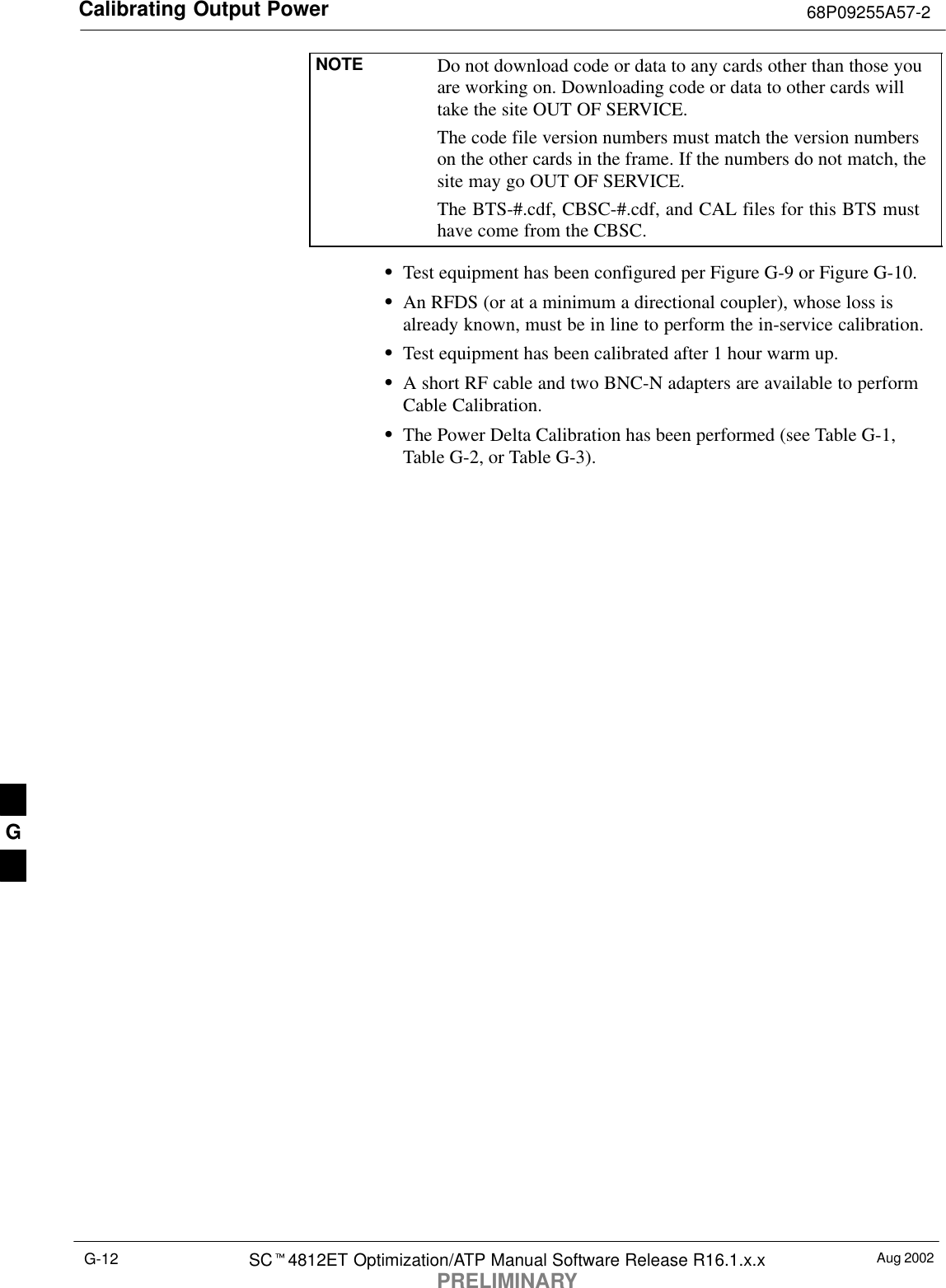 Calibrating Output Power 68P09255A57-2Aug 2002SC4812ET Optimization/ATP Manual Software Release R16.1.x.xPRELIMINARYG-12NOTE Do not download code or data to any cards other than those youare working on. Downloading code or data to other cards willtake the site OUT OF SERVICE.The code file version numbers must match the version numberson the other cards in the frame. If the numbers do not match, thesite may go OUT OF SERVICE.The BTS-#.cdf, CBSC-#.cdf, and CAL files for this BTS musthave come from the CBSC.Test equipment has been configured per Figure G-9 or Figure G-10.An RFDS (or at a minimum a directional coupler), whose loss isalready known, must be in line to perform the in-service calibration.Test equipment has been calibrated after 1 hour warm up.A short RF cable and two BNC-N adapters are available to performCable Calibration.The Power Delta Calibration has been performed (see Table G-1,Table G-2, or Table G-3).G