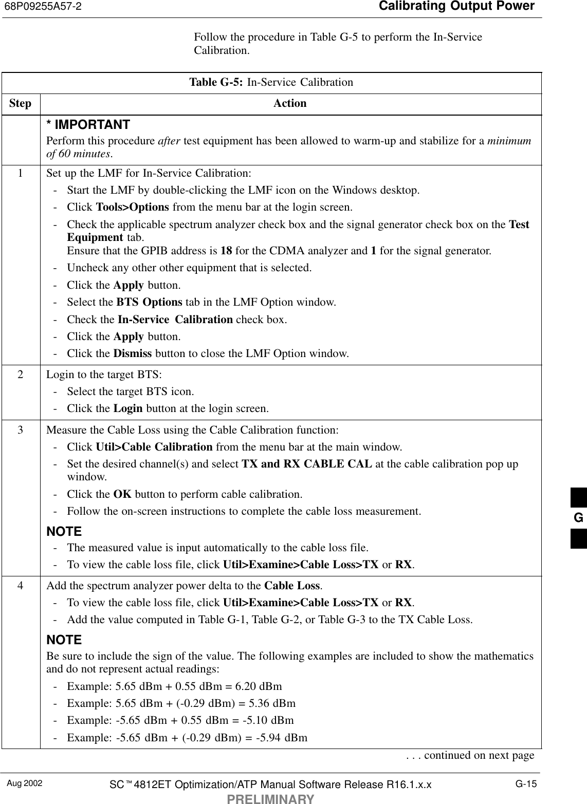 Calibrating Output Power68P09255A57-2Aug 2002 SC4812ET Optimization/ATP Manual Software Release R16.1.x.xPRELIMINARYG-15Follow the procedure in Table G-5 to perform the In-ServiceCalibration.Table G-5: In-Service CalibrationStep Action* IMPORTANTPerform this procedure after test equipment has been allowed to warm-up and stabilize for a minimumof 60 minutes.1Set up the LMF for In-Service Calibration:- Start the LMF by double-clicking the LMF icon on the Windows desktop.- Click Tools&gt;Options from the menu bar at the login screen.- Check the applicable spectrum analyzer check box and the signal generator check box on the TestEquipment tab.Ensure that the GPIB address is 18 for the CDMA analyzer and 1 for the signal generator.- Uncheck any other other equipment that is selected.- Click the Apply button.- Select the BTS Options tab in the LMF Option window.- Check the In-Service Calibration check box.- Click the Apply button.- Click the Dismiss button to close the LMF Option window.2Login to the target BTS:- Select the target BTS icon.- Click the Login button at the login screen.3Measure the Cable Loss using the Cable Calibration function:- Click Util&gt;Cable Calibration from the menu bar at the main window.- Set the desired channel(s) and select TX and RX CABLE CAL at the cable calibration pop upwindow.- Click the OK button to perform cable calibration.- Follow the on-screen instructions to complete the cable loss measurement.NOTE- The measured value is input automatically to the cable loss file.- To view the cable loss file, click Util&gt;Examine&gt;Cable Loss&gt;TX or RX.4Add the spectrum analyzer power delta to the Cable Loss.- To view the cable loss file, click Util&gt;Examine&gt;Cable Loss&gt;TX or RX.- Add the value computed in Table G-1, Table G-2, or Table G-3 to the TX Cable Loss.NOTEBe sure to include the sign of the value. The following examples are included to show the mathematicsand do not represent actual readings:- Example: 5.65 dBm + 0.55 dBm = 6.20 dBm- Example: 5.65 dBm + (-0.29 dBm) = 5.36 dBm- Example: -5.65 dBm + 0.55 dBm = -5.10 dBm- Example: -5.65 dBm + (-0.29 dBm) = -5.94 dBm. . . continued on next pageG