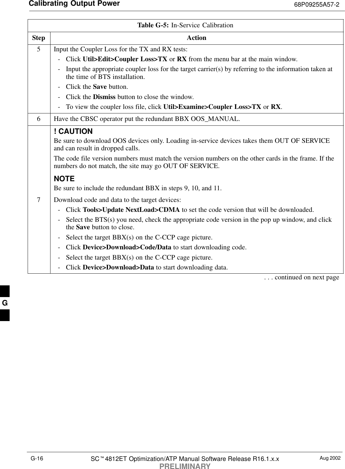 Calibrating Output Power 68P09255A57-2Aug 2002SC4812ET Optimization/ATP Manual Software Release R16.1.x.xPRELIMINARYG-16Table G-5: In-Service CalibrationStep Action5Input the Coupler Loss for the TX and RX tests:- Click Util&gt;Edit&gt;Coupler Loss&gt;TX or RX from the menu bar at the main window.- Input the appropriate coupler loss for the target carrier(s) by referring to the information taken atthe time of BTS installation.- Click the Save button.- Click the Dismiss button to close the window.- To view the coupler loss file, click Util&gt;Examine&gt;Coupler Loss&gt;TX or RX.6Have the CBSC operator put the redundant BBX OOS_MANUAL.! CAUTIONBe sure to download OOS devices only. Loading in-service devices takes them OUT OF SERVICEand can result in dropped calls.The code file version numbers must match the version numbers on the other cards in the frame. If thenumbers do not match, the site may go OUT OF SERVICE.NOTEBe sure to include the redundant BBX in steps 9, 10, and 11.7Download code and data to the target devices:- Click Tools&gt;Update NextLoad&gt;CDMA to set the code version that will be downloaded.- Select the BTS(s) you need, check the appropriate code version in the pop up window, and clickthe Save button to close.- Select the target BBX(s) on the C-CCP cage picture.- Click Device&gt;Download&gt;Code/Data to start downloading code.- Select the target BBX(s) on the C-CCP cage picture.- Click Device&gt;Download&gt;Data to start downloading data.. . . continued on next pageG