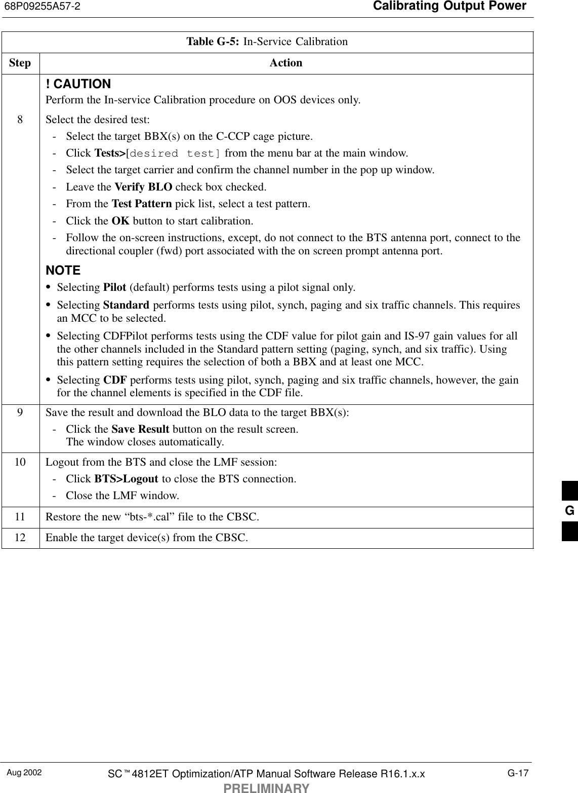 Calibrating Output Power68P09255A57-2Aug 2002 SC4812ET Optimization/ATP Manual Software Release R16.1.x.xPRELIMINARYG-17Table G-5: In-Service CalibrationStep Action! CAUTIONPerform the In-service Calibration procedure on OOS devices only.8Select the desired test:- Select the target BBX(s) on the C-CCP cage picture.- Click Tests&gt;[desired test] from the menu bar at the main window.- Select the target carrier and confirm the channel number in the pop up window.- Leave the Verify BLO check box checked.- From the Test Pattern pick list, select a test pattern.- Click the OK button to start calibration.- Follow the on-screen instructions, except, do not connect to the BTS antenna port, connect to thedirectional coupler (fwd) port associated with the on screen prompt antenna port.NOTESelecting Pilot (default) performs tests using a pilot signal only.Selecting Standard performs tests using pilot, synch, paging and six traffic channels. This requiresan MCC to be selected.Selecting CDFPilot performs tests using the CDF value for pilot gain and IS-97 gain values for allthe other channels included in the Standard pattern setting (paging, synch, and six traffic). Usingthis pattern setting requires the selection of both a BBX and at least one MCC.Selecting CDF performs tests using pilot, synch, paging and six traffic channels, however, the gainfor the channel elements is specified in the CDF file.9Save the result and download the BLO data to the target BBX(s):- Click the Save Result button on the result screen.The window closes automatically.10 Logout from the BTS and close the LMF session:- Click BTS&gt;Logout to close the BTS connection.- Close the LMF window.11 Restore the new “bts-*.cal” file to the CBSC.12 Enable the target device(s) from the CBSC.  G