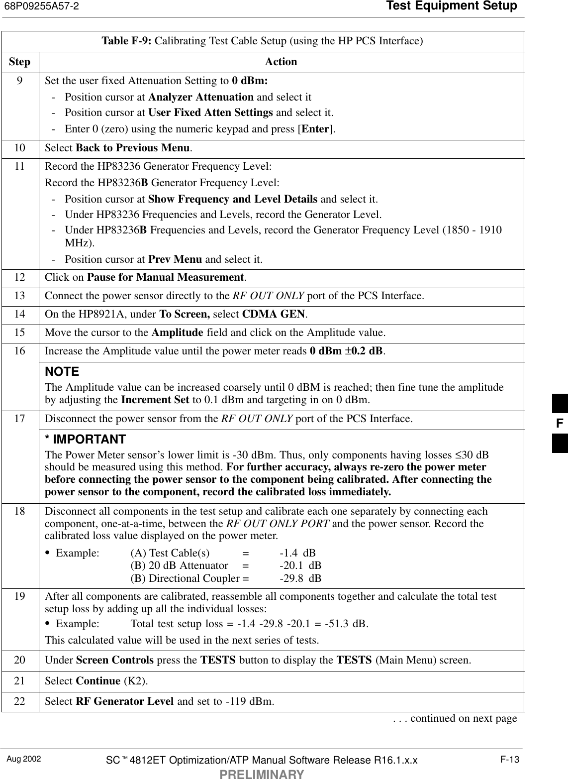 Test Equipment Setup68P09255A57-2Aug 2002 SC4812ET Optimization/ATP Manual Software Release R16.1.x.xPRELIMINARYF-13Table F-9: Calibrating Test Cable Setup (using the HP PCS Interface)Step Action9Set the user fixed Attenuation Setting to 0 dBm:- Position cursor at Analyzer Attenuation and select it- Position cursor at User Fixed Atten Settings and select it.- Enter 0 (zero) using the numeric keypad and press [Enter].10 Select Back to Previous Menu.11 Record the HP83236 Generator Frequency Level:Record the HP83236B Generator Frequency Level:- Position cursor at Show Frequency and Level Details and select it.- Under HP83236 Frequencies and Levels, record the Generator Level.- Under HP83236B Frequencies and Levels, record the Generator Frequency Level (1850 - 1910MHz).- Position cursor at Prev Menu and select it.12 Click on Pause for Manual Measurement.13 Connect the power sensor directly to the RF OUT ONLY port of the PCS Interface.14 On the HP8921A, under To Screen, select CDMA GEN.15 Move the cursor to the Amplitude field and click on the Amplitude value.16 Increase the Amplitude value until the power meter reads 0 dBm ±0.2 dB.NOTEThe Amplitude value can be increased coarsely until 0 dBM is reached; then fine tune the amplitudeby adjusting the Increment Set to 0.1 dBm and targeting in on 0 dBm.17 Disconnect the power sensor from the RF OUT ONLY port of the PCS Interface.* IMPORTANTThe Power Meter sensor’s lower limit is -30 dBm. Thus, only components having losses ≤30 dBshould be measured using this method. For further accuracy, always re-zero the power meterbefore connecting the power sensor to the component being calibrated. After connecting thepower sensor to the component, record the calibrated loss immediately.18 Disconnect all components in the test setup and calibrate each one separately by connecting eachcomponent, one-at-a-time, between the RF OUT ONLY PORT and the power sensor. Record thecalibrated loss value displayed on the power meter.Example: (A) Test Cable(s) = -1.4  dB(B) 20 dB Attenuator  = -20.1  dB(B) Directional Coupler = -29.8  dB19 After all components are calibrated, reassemble all components together and calculate the total testsetup loss by adding up all the individual losses:Example: Total test setup loss = -1.4 -29.8 -20.1 = -51.3 dB.This calculated value will be used in the next series of tests.20 Under Screen Controls press the TESTS button to display the TESTS (Main Menu) screen.21 Select Continue (K2).22 Select RF Generator Level and set to -119 dBm.. . . continued on next pageF