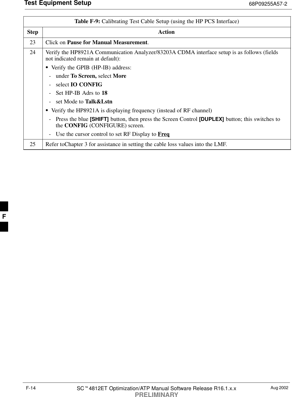 Test Equipment Setup 68P09255A57-2Aug 2002SC4812ET Optimization/ATP Manual Software Release R16.1.x.xPRELIMINARYF-14Table F-9: Calibrating Test Cable Setup (using the HP PCS Interface)Step Action23 Click on Pause for Manual Measurement.24 Verify the HP8921A Communication Analyzer/83203A CDMA interface setup is as follows (fieldsnot indicated remain at default):Verify the GPIB (HP-IB) address:- under To Screen, select More- select IO CONFIG- Set HP-IB Adrs to 18- set Mode to Talk&amp;LstnVerify the HP8921A is displaying frequency (instead of RF channel)- Press the blue [SHIFT] button, then press the Screen Control [DUPLEX] button; this switches tothe CONFIG (CONFIGURE) screen.- Use the cursor control to set RF Display to Freq25 Refer toChapter 3 for assistance in setting the cable loss values into the LMF. F