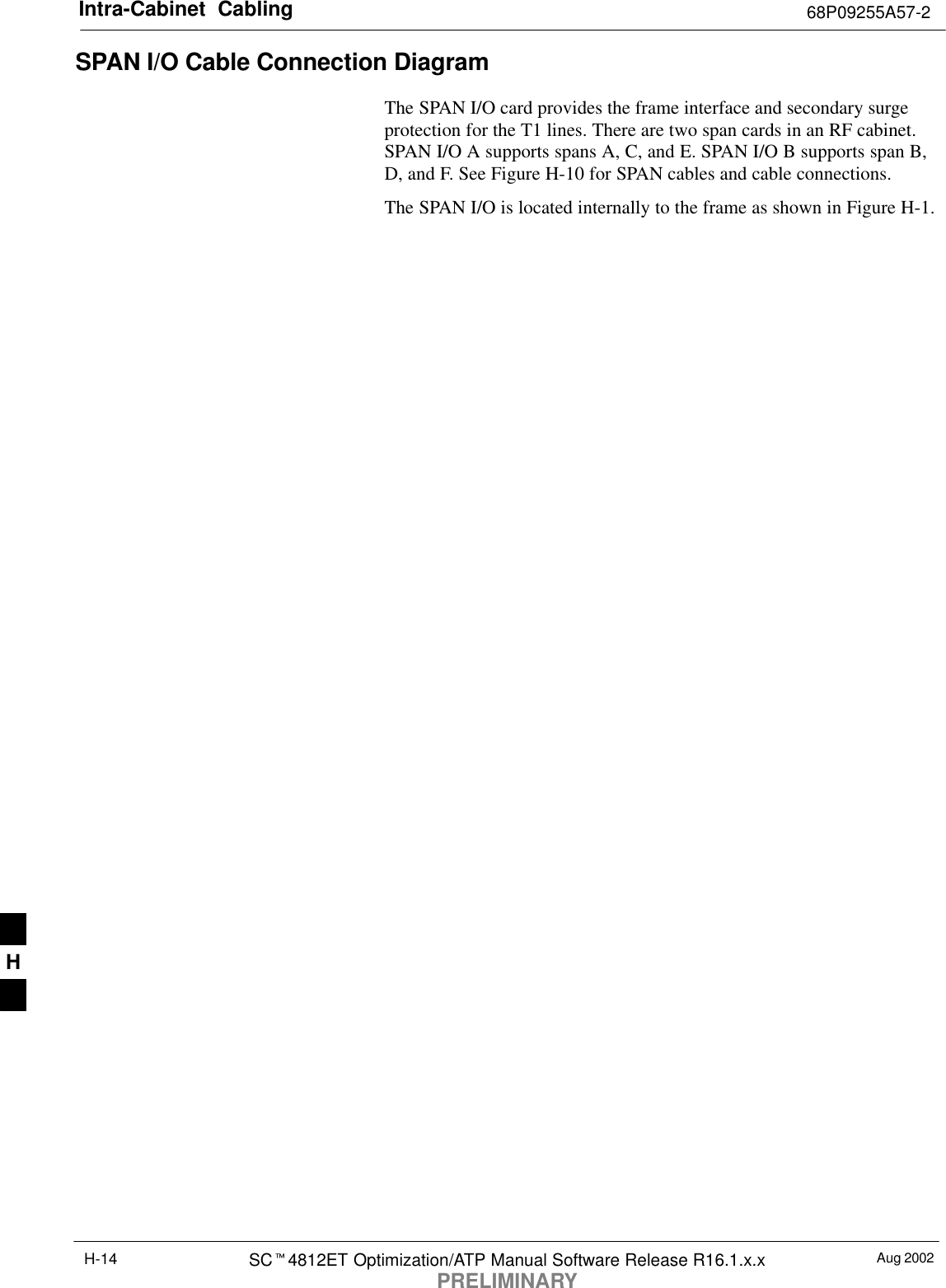 Intra-Cabinet  Cabling 68P09255A57-2Aug 2002SC4812ET Optimization/ATP Manual Software Release R16.1.x.xPRELIMINARYH-14SPAN I/O Cable Connection Diagram The SPAN I/O card provides the frame interface and secondary surgeprotection for the T1 lines. There are two span cards in an RF cabinet.SPAN I/O A supports spans A, C, and E. SPAN I/O B supports span B,D, and F. See Figure H-10 for SPAN cables and cable connections.The SPAN I/O is located internally to the frame as shown in Figure H-1.H