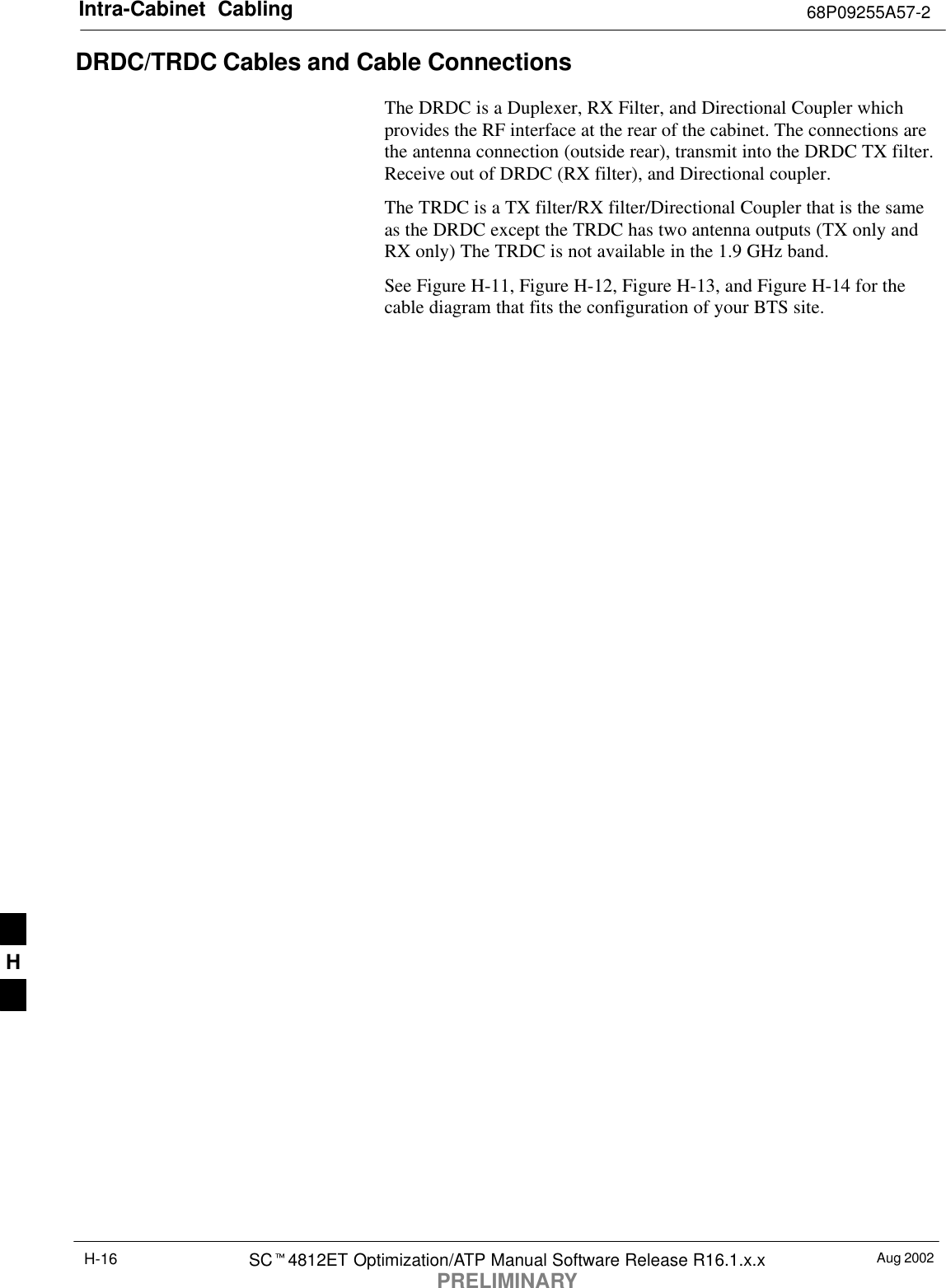 Intra-Cabinet  Cabling 68P09255A57-2Aug 2002SC4812ET Optimization/ATP Manual Software Release R16.1.x.xPRELIMINARYH-16DRDC/TRDC Cables and Cable Connections The DRDC is a Duplexer, RX Filter, and Directional Coupler whichprovides the RF interface at the rear of the cabinet. The connections arethe antenna connection (outside rear), transmit into the DRDC TX filter.Receive out of DRDC (RX filter), and Directional coupler.The TRDC is a TX filter/RX filter/Directional Coupler that is the sameas the DRDC except the TRDC has two antenna outputs (TX only andRX only) The TRDC is not available in the 1.9 GHz band.See Figure H-11, Figure H-12, Figure H-13, and Figure H-14 for thecable diagram that fits the configuration of your BTS site.H