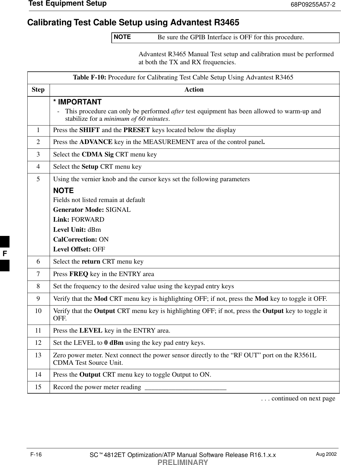Test Equipment Setup 68P09255A57-2Aug 2002SC4812ET Optimization/ATP Manual Software Release R16.1.x.xPRELIMINARYF-16Calibrating Test Cable Setup using Advantest R3465NOTE Be sure the GPIB Interface is OFF for this procedure.Advantest R3465 Manual Test setup and calibration must be performedat both the TX and RX frequencies.Table F-10: Procedure for Calibrating Test Cable Setup Using Advantest R3465Step Action* IMPORTANT- This procedure can only be performed after test equipment has been allowed to warm-up andstabilize for a minimum of 60 minutes.1Press the SHIFT and the PRESET keys located below the display2Press the ADVANCE key in the MEASUREMENT area of the control panel.3Select the CDMA Sig CRT menu key4Select the Setup CRT menu key5Using the vernier knob and the cursor keys set the following parametersNOTEFields not listed remain at defaultGenerator Mode: SIGNALLink: FORWARDLevel Unit: dBmCalCorrection: ONLevel Offset: OFF6Select the return CRT menu key7 Press FREQ key in the ENTRY area8Set the frequency to the desired value using the keypad entry keys9Verify that the Mod CRT menu key is highlighting OFF; if not, press the Mod key to toggle it OFF.10 Verify that the Output CRT menu key is highlighting OFF; if not, press the Output key to toggle itOFF.11 Press the LEVEL key in the ENTRY area.12 Set the LEVEL to 0 dBm using the key pad entry keys.13 Zero power meter. Next connect the power sensor directly to the “RF OUT” port on the R3561LCDMA Test Source Unit.14 Press the Output CRT menu key to toggle Output to ON.15 Record the power meter reading  ________________________. . . continued on next pageF