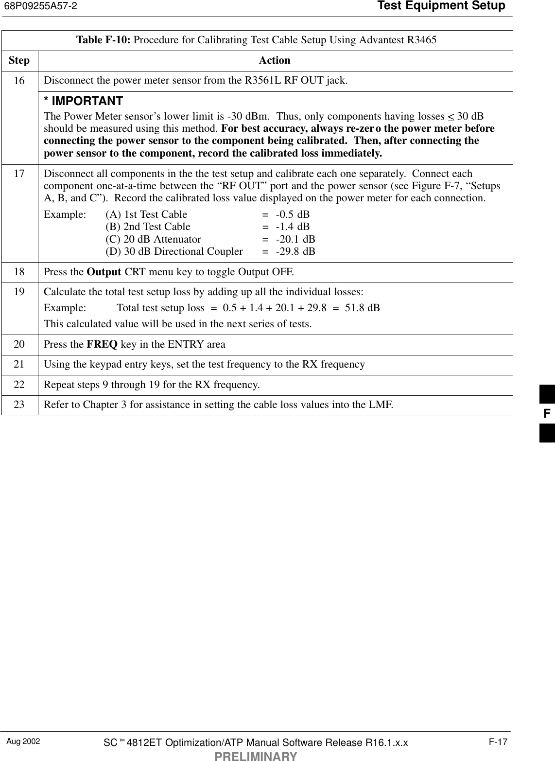 Test Equipment Setup68P09255A57-2Aug 2002 SC4812ET Optimization/ATP Manual Software Release R16.1.x.xPRELIMINARYF-17Table F-10: Procedure for Calibrating Test Cable Setup Using Advantest R3465Step Action16 Disconnect the power meter sensor from the R3561L RF OUT jack.* IMPORTANTThe Power Meter sensor’s lower limit is -30 dBm.  Thus, only components having losses &lt; 30 dBshould be measured using this method. For best accuracy, always re-zero the power meter beforeconnecting the power sensor to the component being calibrated.  Then, after connecting thepower sensor to the component, record the calibrated loss immediately.17 Disconnect all components in the the test setup and calibrate each one separately.  Connect eachcomponent one-at-a-time between the “RF OUT” port and the power sensor (see Figure F-7, “SetupsA, B, and C”).  Record the calibrated loss value displayed on the power meter for each connection.Example:  (A) 1st Test Cable =  -0.5 dB(B) 2nd Test Cable  =  -1.4 dB(C) 20 dB Attenuator  =  -20.1 dB(D) 30 dB Directional Coupler  =  -29.8 dB18 Press the Output CRT menu key to toggle Output OFF.19 Calculate the total test setup loss by adding up all the individual losses:Example:  Total test setup loss  =  0.5 + 1.4 + 20.1 + 29.8  =  51.8 dBThis calculated value will be used in the next series of tests.20 Press the FREQ key in the ENTRY area21 Using the keypad entry keys, set the test frequency to the RX frequency22 Repeat steps 9 through 19 for the RX frequency.23 Refer to Chapter 3 for assistance in setting the cable loss values into the LMF. F