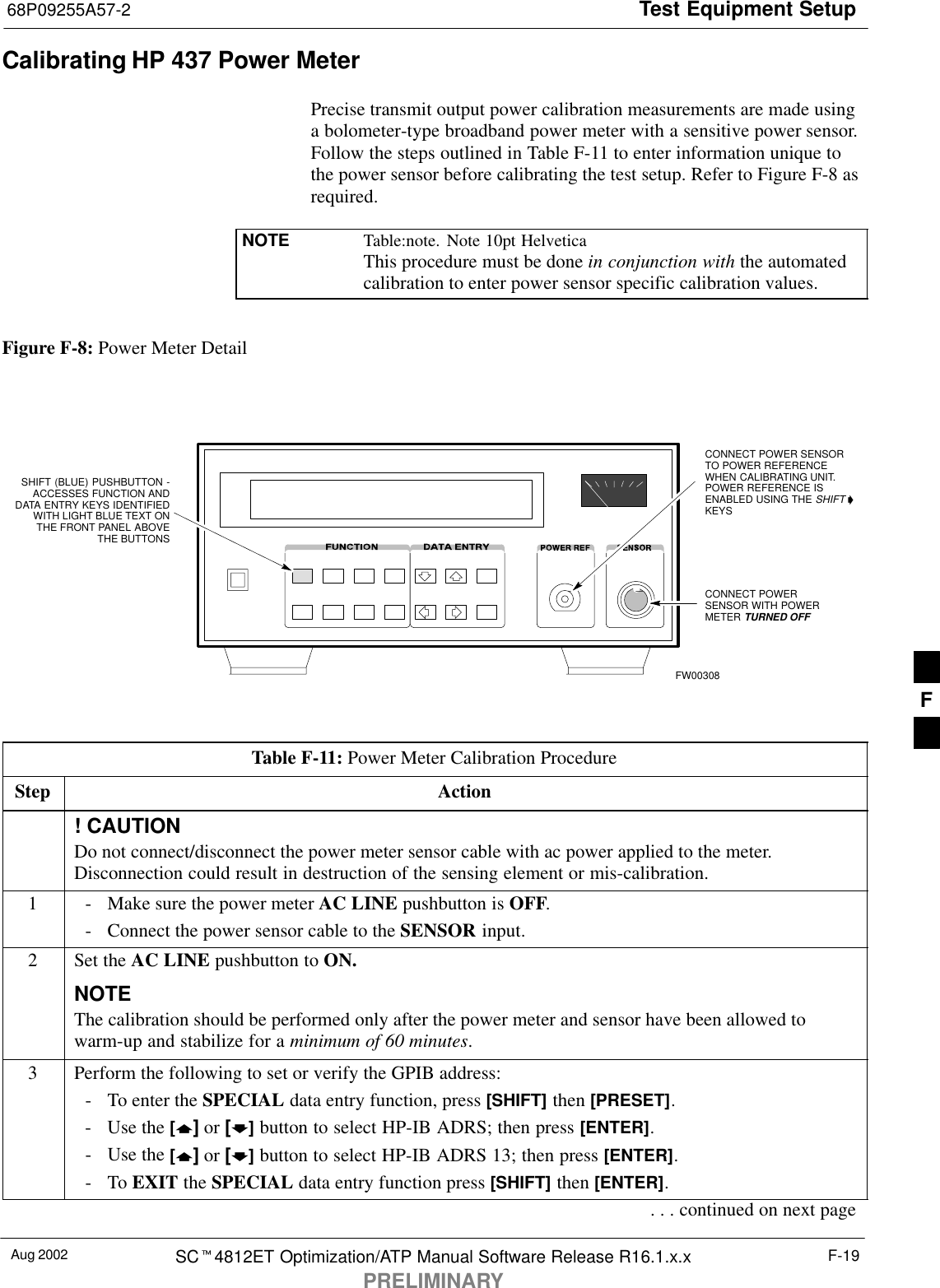 Test Equipment Setup68P09255A57-2Aug 2002 SC4812ET Optimization/ATP Manual Software Release R16.1.x.xPRELIMINARYF-19Calibrating HP 437 Power MeterPrecise transmit output power calibration measurements are made usinga bolometer-type broadband power meter with a sensitive power sensor.Follow the steps outlined in Table F-11 to enter information unique tothe power sensor before calibrating the test setup. Refer to Figure F-8 asrequired.NOTE Table:note. Note 10pt HelveticaThis procedure must be done in conjunction with the automatedcalibration to enter power sensor specific calibration values.Figure F-8: Power Meter DetailCONNECT POWERSENSOR WITH POWERMETER TURNED OFFCONNECT POWER SENSORTO POWER REFERENCEWHEN CALIBRATING UNIT.POWER REFERENCE ISENABLED USING THE SHIFT KEYSSHIFT (BLUE) PUSHBUTTON -ACCESSES FUNCTION ANDDATA ENTRY KEYS IDENTIFIEDWITH LIGHT BLUE TEXT ONTHE FRONT PANEL ABOVETHE BUTTONSFW00308Table F-11: Power Meter Calibration ProcedureStep Action! CAUTIONDo not connect/disconnect the power meter sensor cable with ac power applied to the meter.Disconnection could result in destruction of the sensing element or mis-calibration.1- Make sure the power meter AC LINE pushbutton is OFF.- Connect the power sensor cable to the SENSOR input.2Set the AC LINE pushbutton to ON.NOTEThe calibration should be performed only after the power meter and sensor have been allowed towarm-up and stabilize for a minimum of 60 minutes.3Perform the following to set or verify the GPIB address:- To enter the SPECIAL data entry function, press [SHIFT] then [PRESET].- Use the [] or [] button to select HP-IB ADRS; then press [ENTER].- Use the [] or [] button to select HP-IB ADRS 13; then press [ENTER].-To EXIT the SPECIAL data entry function press [SHIFT] then [ENTER].. . . continued on next pageF