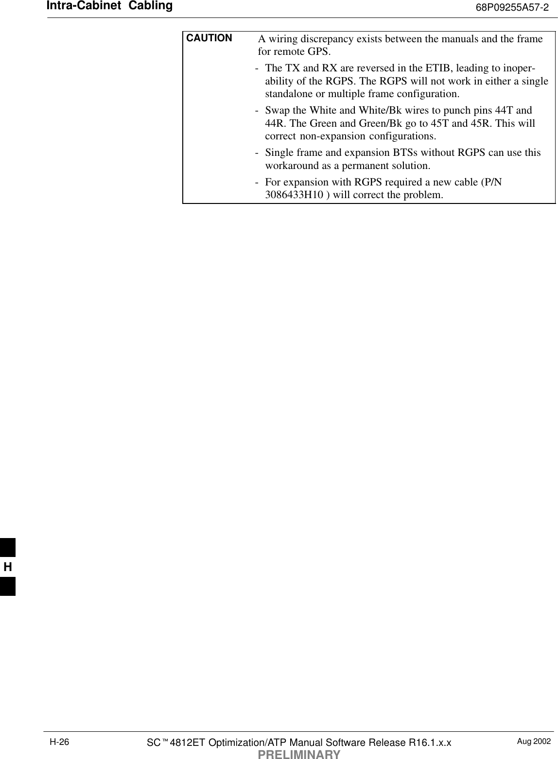 Intra-Cabinet  Cabling 68P09255A57-2Aug 2002SCt4812ET Optimization/ATP Manual Software Release R16.1.x.xPRELIMINARYH-26CAUTION A wiring discrepancy exists between the manuals and the framefor remote GPS.- The TX and RX are reversed in the ETIB, leading to inoper-ability of the RGPS. The RGPS will not work in either a singlestandalone or multiple frame configuration.- Swap the White and White/Bk wires to punch pins 44T and44R. The Green and Green/Bk go to 45T and 45R. This willcorrect non-expansion configurations.- Single frame and expansion BTSs without RGPS can use thisworkaround as a permanent solution.- For expansion with RGPS required a new cable (P/N3086433H10 ) will correct the problem.H