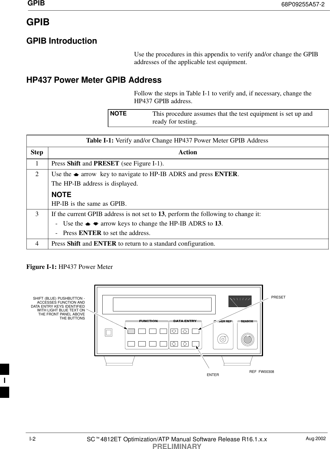 GPIB 68P09255A57-2Aug 2002SCt4812ET Optimization/ATP Manual Software Release R16.1.x.xPRELIMINARYI-2GPIBGPIB IntroductionUse the procedures in this appendix to verify and/or change the GPIBaddresses of the applicable test equipment.HP437 Power Meter GPIB AddressFollow the steps in Table I-1 to verify and, if necessary, change theHP437 GPIB address.NOTE This procedure assumes that the test equipment is set up andready for testing.Table I-1: Verify and/or Change HP437 Power Meter GPIB AddressStep Action1 Press Shift and PRESET (see Figure I-1).2Use the y arrow  key to navigate to HP-IB ADRS and press ENTER.The HP-IB address is displayed.NOTEHP-IB is the same as GPIB.3If the current GPIB address is not set to 13, perform the following to change it:- Use the y b arrow keys to change the HP-IB ADRS to 13.- Press ENTER to set the address.4 Press Shift and ENTER to return to a standard configuration. Figure I-1: HP437 Power MeterENTERPRESETSHIFT (BLUE) PUSHBUTTON -ACCESSES FUNCTION ANDDATA ENTRY KEYS IDENTIFIEDWITH LIGHT BLUE TEXT ONTHE FRONT PANEL ABOVETHE BUTTONSFW00308REFI