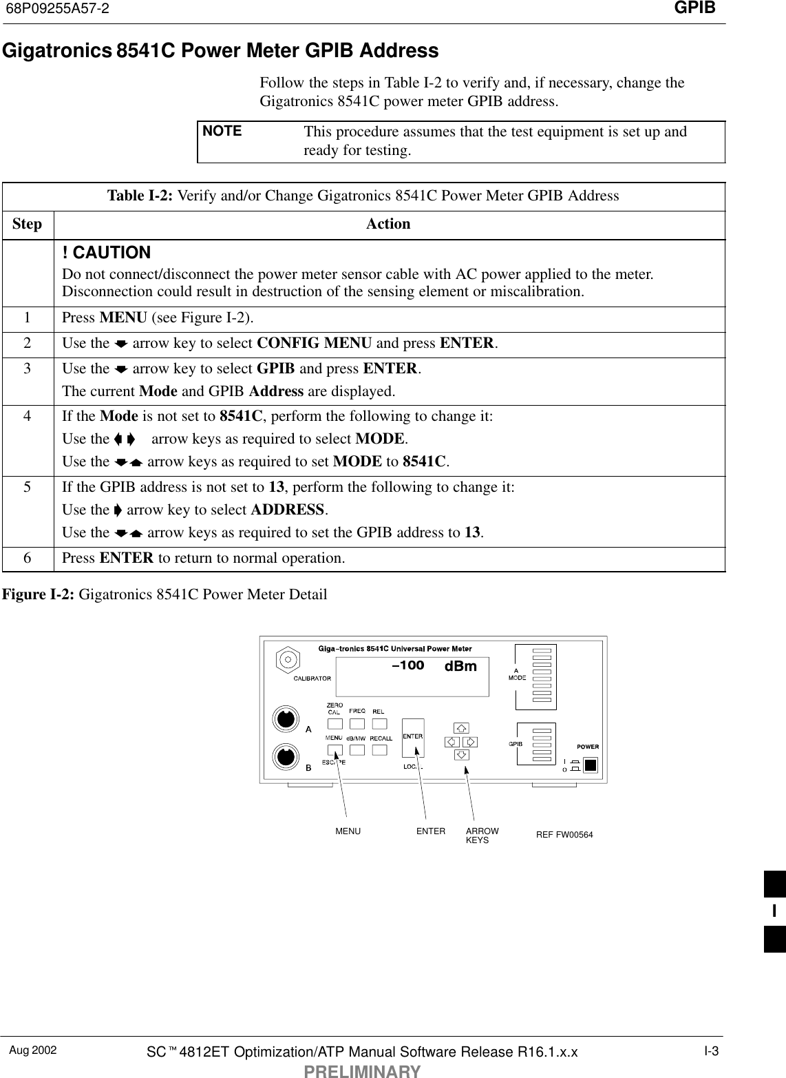 GPIB68P09255A57-2Aug 2002 SCt4812ET Optimization/ATP Manual Software Release R16.1.x.xPRELIMINARYI-3Gigatronics 8541C Power Meter GPIB AddressFollow the steps in Table I-2 to verify and, if necessary, change theGigatronics 8541C power meter GPIB address.NOTE This procedure assumes that the test equipment is set up andready for testing.Table I-2: Verify and/or Change Gigatronics 8541C Power Meter GPIB AddressStep Action! CAUTIONDo not connect/disconnect the power meter sensor cable with AC power applied to the meter.Disconnection could result in destruction of the sensing element or miscalibration.1 Press MENU (see Figure I-2).2Use the b arrow key to select CONFIG MENU and press ENTER.3Use the b arrow key to select GPIB and press ENTER.The current Mode and GPIB Address are displayed.4If the Mode is not set to 8541C, perform the following to change it:Use the a &apos;  arrow keys as required to select MODE.Use the by arrow keys as required to set MODE to 8541C.5If the GPIB address is not set to 13, perform the following to change it:Use the &apos; arrow key to select ADDRESS.Use the by arrow keys as required to set the GPIB address to 13.6 Press ENTER to return to normal operation.Figure I-2: Gigatronics 8541C Power Meter DetailMENU ENTER ARROWKEYS REF FW005641I